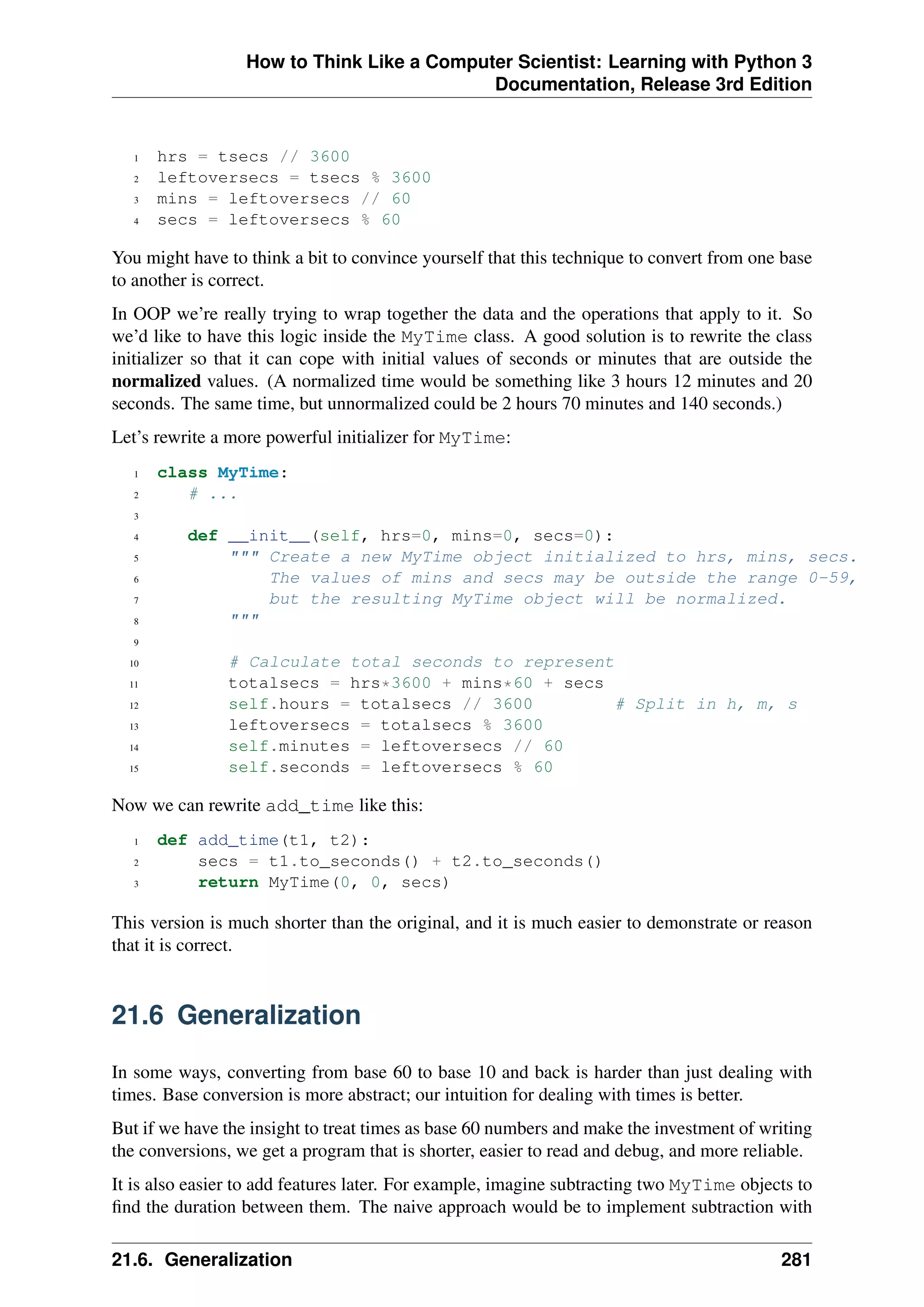 How to Think Like a Computer Scientist: Learning with Python 3
Documentation, Release 3rd Edition
1 hrs = tsecs // 3600
2 leftoversecs = tsecs % 3600
3 mins = leftoversecs // 60
4 secs = leftoversecs % 60
You might have to think a bit to convince yourself that this technique to convert from one base
to another is correct.
In OOP we’re really trying to wrap together the data and the operations that apply to it. So
we’d like to have this logic inside the MyTime class. A good solution is to rewrite the class
initializer so that it can cope with initial values of seconds or minutes that are outside the
normalized values. (A normalized time would be something like 3 hours 12 minutes and 20
seconds. The same time, but unnormalized could be 2 hours 70 minutes and 140 seconds.)
Let’s rewrite a more powerful initializer for MyTime:
1 class MyTime:
2 # ...
3
4 def __init__(self, hrs=0, mins=0, secs=0):
5 """ Create a new MyTime object initialized to hrs, mins, secs.
6 The values of mins and secs may be outside the range 0-59,
7 but the resulting MyTime object will be normalized.
8 """
9
10 # Calculate total seconds to represent
11 totalsecs = hrs*3600 + mins*60 + secs
12 self.hours = totalsecs // 3600 # Split in h, m, s
13 leftoversecs = totalsecs % 3600
14 self.minutes = leftoversecs // 60
15 self.seconds = leftoversecs % 60
Now we can rewrite add_time like this:
1 def add_time(t1, t2):
2 secs = t1.to_seconds() + t2.to_seconds()
3 return MyTime(0, 0, secs)
This version is much shorter than the original, and it is much easier to demonstrate or reason
that it is correct.
21.6 Generalization
In some ways, converting from base 60 to base 10 and back is harder than just dealing with
times. Base conversion is more abstract; our intuition for dealing with times is better.
But if we have the insight to treat times as base 60 numbers and make the investment of writing
the conversions, we get a program that is shorter, easier to read and debug, and more reliable.
It is also easier to add features later. For example, imagine subtracting two MyTime objects to
find the duration between them. The naive approach would be to implement subtraction with
21.6. Generalization 281
 