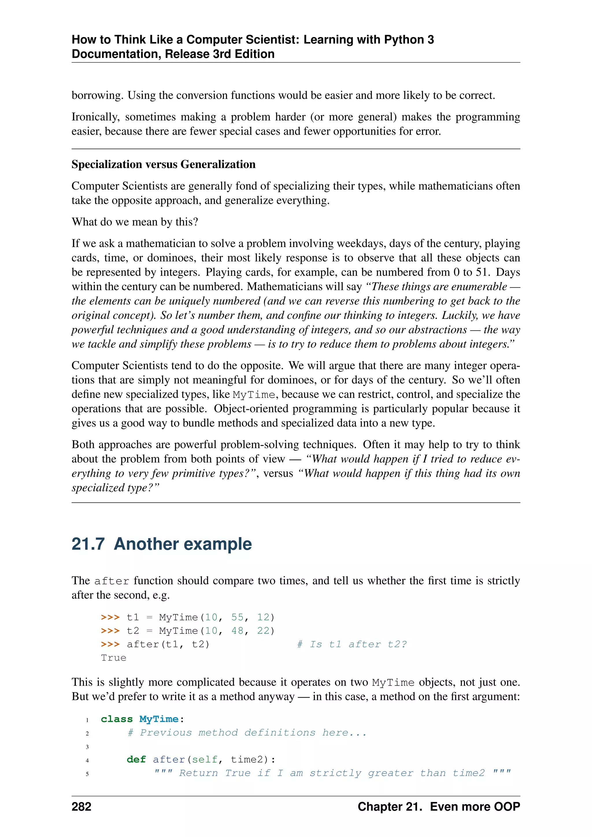 How to Think Like a Computer Scientist: Learning with Python 3
Documentation, Release 3rd Edition
borrowing. Using the conversion functions would be easier and more likely to be correct.
Ironically, sometimes making a problem harder (or more general) makes the programming
easier, because there are fewer special cases and fewer opportunities for error.
Specialization versus Generalization
Computer Scientists are generally fond of specializing their types, while mathematicians often
take the opposite approach, and generalize everything.
What do we mean by this?
If we ask a mathematician to solve a problem involving weekdays, days of the century, playing
cards, time, or dominoes, their most likely response is to observe that all these objects can
be represented by integers. Playing cards, for example, can be numbered from 0 to 51. Days
within the century can be numbered. Mathematicians will say “These things are enumerable —
the elements can be uniquely numbered (and we can reverse this numbering to get back to the
original concept). So let’s number them, and confine our thinking to integers. Luckily, we have
powerful techniques and a good understanding of integers, and so our abstractions — the way
we tackle and simplify these problems — is to try to reduce them to problems about integers.”
Computer Scientists tend to do the opposite. We will argue that there are many integer opera-
tions that are simply not meaningful for dominoes, or for days of the century. So we’ll often
define new specialized types, like MyTime, because we can restrict, control, and specialize the
operations that are possible. Object-oriented programming is particularly popular because it
gives us a good way to bundle methods and specialized data into a new type.
Both approaches are powerful problem-solving techniques. Often it may help to try to think
about the problem from both points of view — “What would happen if I tried to reduce ev-
erything to very few primitive types?”, versus “What would happen if this thing had its own
specialized type?”
21.7 Another example
The after function should compare two times, and tell us whether the first time is strictly
after the second, e.g.
>>> t1 = MyTime(10, 55, 12)
>>> t2 = MyTime(10, 48, 22)
>>> after(t1, t2) # Is t1 after t2?
True
This is slightly more complicated because it operates on two MyTime objects, not just one.
But we’d prefer to write it as a method anyway — in this case, a method on the first argument:
1 class MyTime:
2 # Previous method definitions here...
3
4 def after(self, time2):
5 """ Return True if I am strictly greater than time2 """
282 Chapter 21. Even more OOP
 