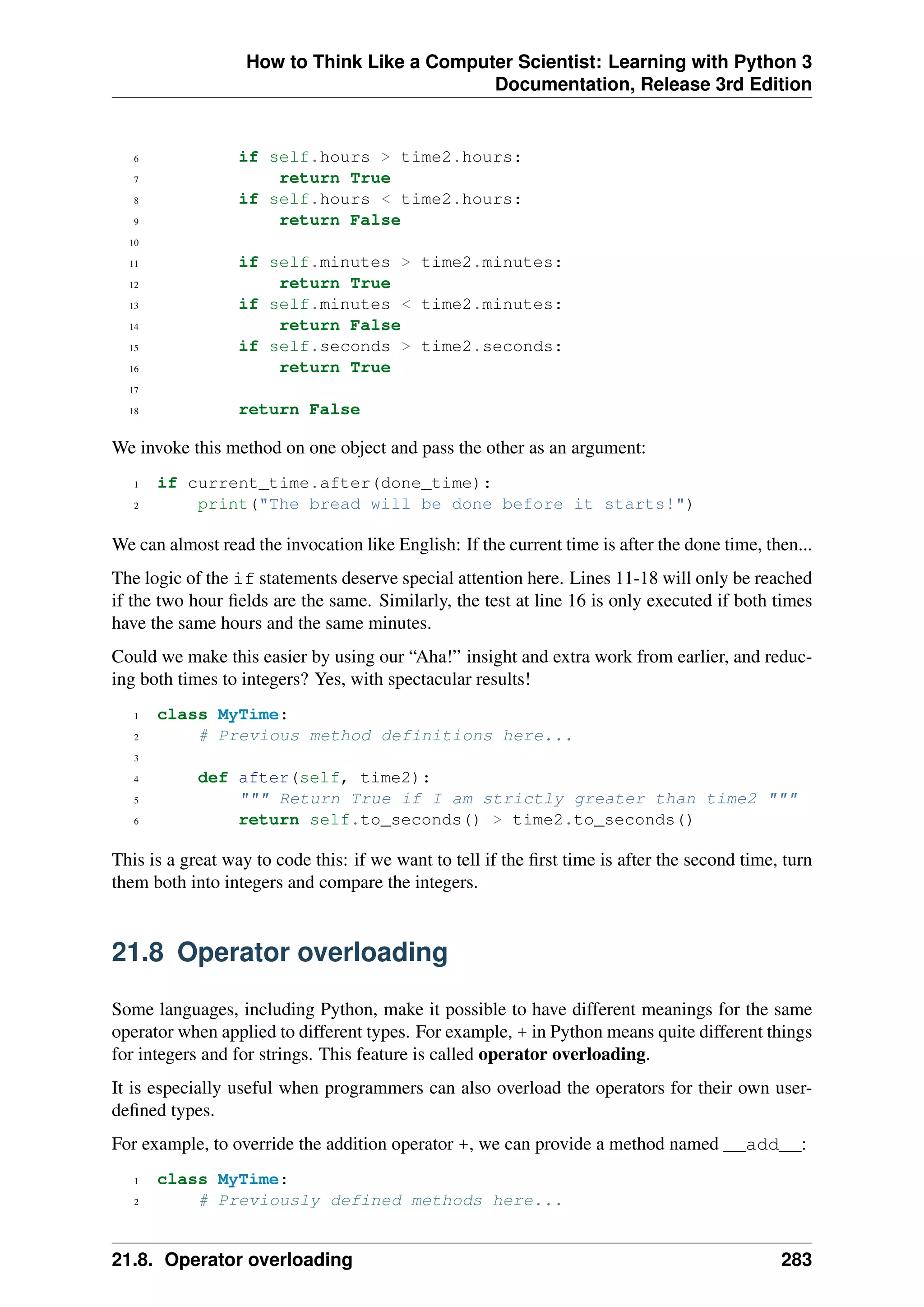 How to Think Like a Computer Scientist: Learning with Python 3
Documentation, Release 3rd Edition
6 if self.hours > time2.hours:
7 return True
8 if self.hours < time2.hours:
9 return False
10
11 if self.minutes > time2.minutes:
12 return True
13 if self.minutes < time2.minutes:
14 return False
15 if self.seconds > time2.seconds:
16 return True
17
18 return False
We invoke this method on one object and pass the other as an argument:
1 if current_time.after(done_time):
2 print("The bread will be done before it starts!")
We can almost read the invocation like English: If the current time is after the done time, then...
The logic of the if statements deserve special attention here. Lines 11-18 will only be reached
if the two hour fields are the same. Similarly, the test at line 16 is only executed if both times
have the same hours and the same minutes.
Could we make this easier by using our “Aha!” insight and extra work from earlier, and reduc-
ing both times to integers? Yes, with spectacular results!
1 class MyTime:
2 # Previous method definitions here...
3
4 def after(self, time2):
5 """ Return True if I am strictly greater than time2 """
6 return self.to_seconds() > time2.to_seconds()
This is a great way to code this: if we want to tell if the first time is after the second time, turn
them both into integers and compare the integers.
21.8 Operator overloading
Some languages, including Python, make it possible to have different meanings for the same
operator when applied to different types. For example, + in Python means quite different things
for integers and for strings. This feature is called operator overloading.
It is especially useful when programmers can also overload the operators for their own user-
defined types.
For example, to override the addition operator +, we can provide a method named __add__:
1 class MyTime:
2 # Previously defined methods here...
21.8. Operator overloading 283
 