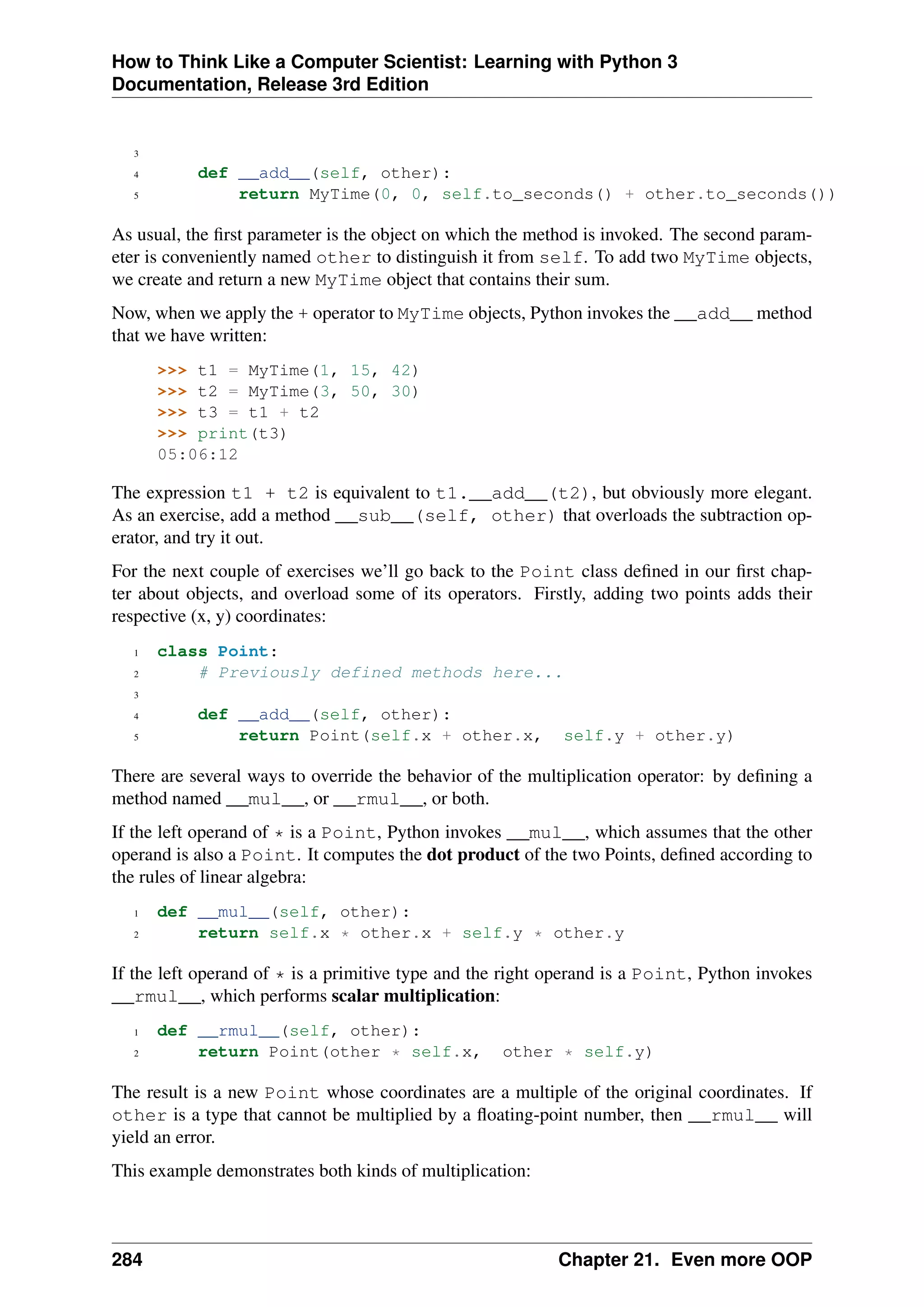 How to Think Like a Computer Scientist: Learning with Python 3
Documentation, Release 3rd Edition
3
4 def __add__(self, other):
5 return MyTime(0, 0, self.to_seconds() + other.to_seconds())
As usual, the first parameter is the object on which the method is invoked. The second param-
eter is conveniently named other to distinguish it from self. To add two MyTime objects,
we create and return a new MyTime object that contains their sum.
Now, when we apply the + operator to MyTime objects, Python invokes the __add__ method
that we have written:
>>> t1 = MyTime(1, 15, 42)
>>> t2 = MyTime(3, 50, 30)
>>> t3 = t1 + t2
>>> print(t3)
05:06:12
The expression t1 + t2 is equivalent to t1.__add__(t2), but obviously more elegant.
As an exercise, add a method __sub__(self, other) that overloads the subtraction op-
erator, and try it out.
For the next couple of exercises we’ll go back to the Point class defined in our first chap-
ter about objects, and overload some of its operators. Firstly, adding two points adds their
respective (x, y) coordinates:
1 class Point:
2 # Previously defined methods here...
3
4 def __add__(self, other):
5 return Point(self.x + other.x, self.y + other.y)
There are several ways to override the behavior of the multiplication operator: by defining a
method named __mul__, or __rmul__, or both.
If the left operand of * is a Point, Python invokes __mul__, which assumes that the other
operand is also a Point. It computes the dot product of the two Points, defined according to
the rules of linear algebra:
1 def __mul__(self, other):
2 return self.x * other.x + self.y * other.y
If the left operand of * is a primitive type and the right operand is a Point, Python invokes
__rmul__, which performs scalar multiplication:
1 def __rmul__(self, other):
2 return Point(other * self.x, other * self.y)
The result is a new Point whose coordinates are a multiple of the original coordinates. If
other is a type that cannot be multiplied by a floating-point number, then __rmul__ will
yield an error.
This example demonstrates both kinds of multiplication:
284 Chapter 21. Even more OOP
 