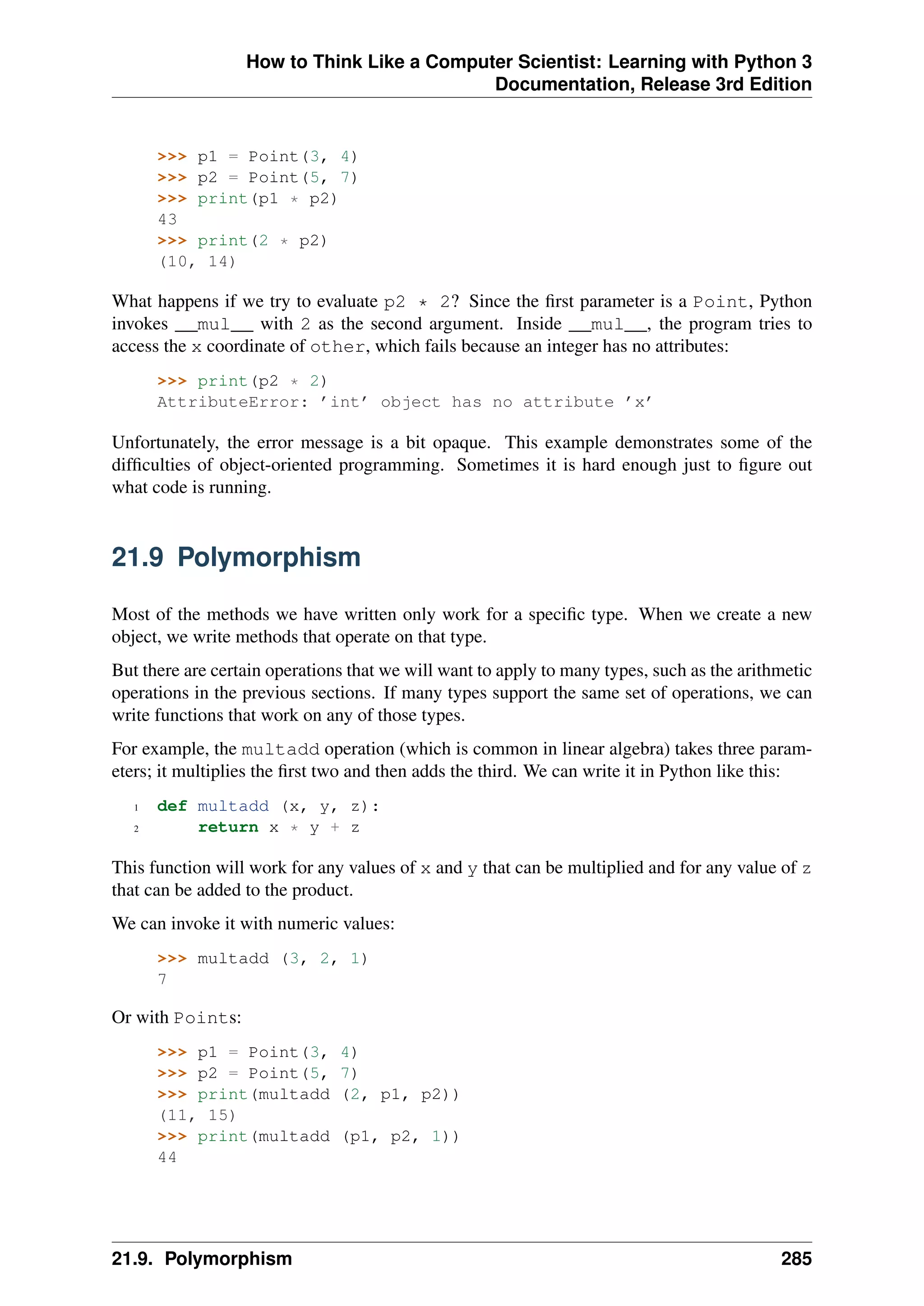 How to Think Like a Computer Scientist: Learning with Python 3
Documentation, Release 3rd Edition
>>> p1 = Point(3, 4)
>>> p2 = Point(5, 7)
>>> print(p1 * p2)
43
>>> print(2 * p2)
(10, 14)
What happens if we try to evaluate p2 * 2? Since the first parameter is a Point, Python
invokes __mul__ with 2 as the second argument. Inside __mul__, the program tries to
access the x coordinate of other, which fails because an integer has no attributes:
>>> print(p2 * 2)
AttributeError: ’int’ object has no attribute ’x’
Unfortunately, the error message is a bit opaque. This example demonstrates some of the
difficulties of object-oriented programming. Sometimes it is hard enough just to figure out
what code is running.
21.9 Polymorphism
Most of the methods we have written only work for a specific type. When we create a new
object, we write methods that operate on that type.
But there are certain operations that we will want to apply to many types, such as the arithmetic
operations in the previous sections. If many types support the same set of operations, we can
write functions that work on any of those types.
For example, the multadd operation (which is common in linear algebra) takes three param-
eters; it multiplies the first two and then adds the third. We can write it in Python like this:
1 def multadd (x, y, z):
2 return x * y + z
This function will work for any values of x and y that can be multiplied and for any value of z
that can be added to the product.
We can invoke it with numeric values:
>>> multadd (3, 2, 1)
7
Or with Points:
>>> p1 = Point(3, 4)
>>> p2 = Point(5, 7)
>>> print(multadd (2, p1, p2))
(11, 15)
>>> print(multadd (p1, p2, 1))
44
21.9. Polymorphism 285
 