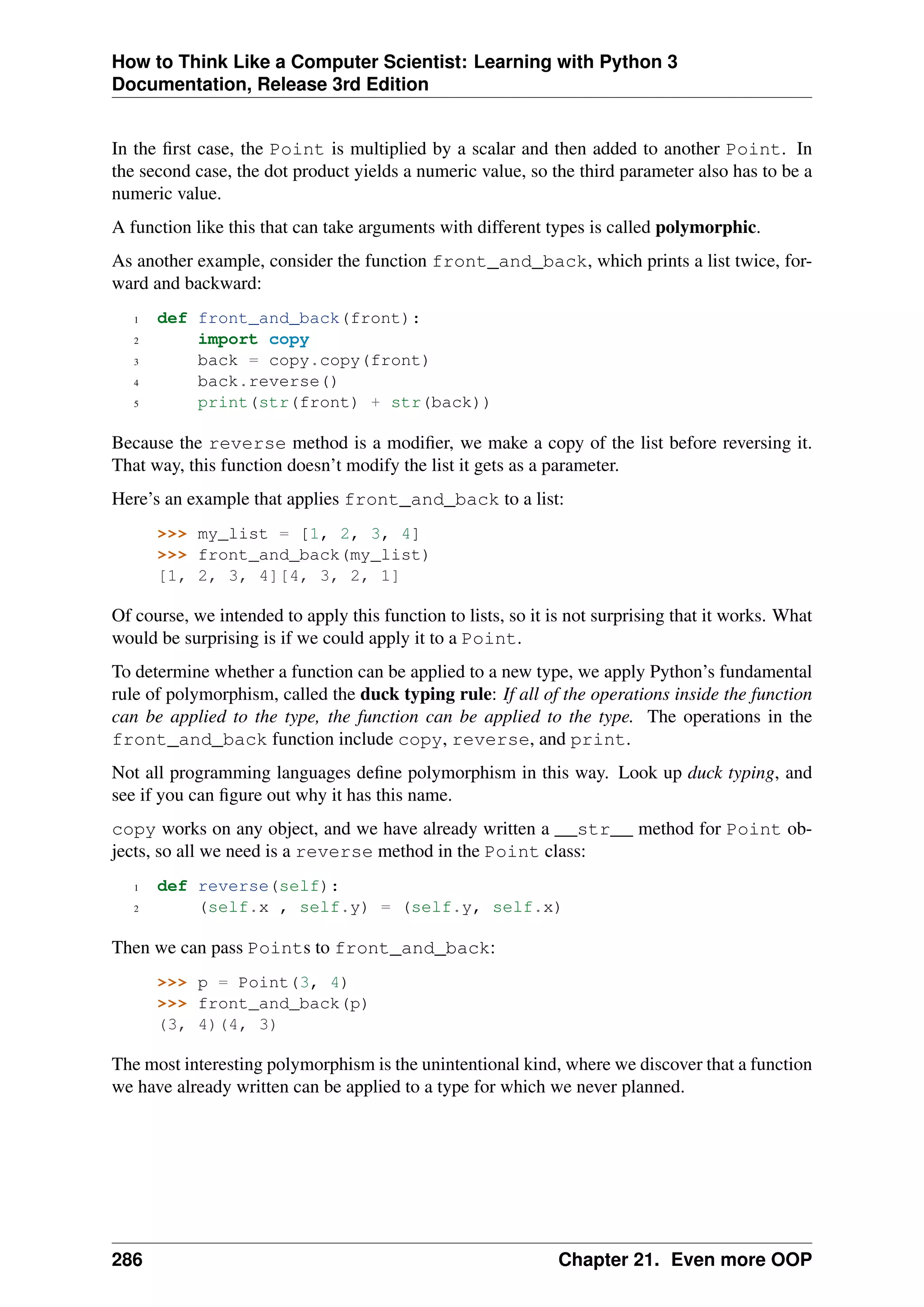 How to Think Like a Computer Scientist: Learning with Python 3
Documentation, Release 3rd Edition
In the first case, the Point is multiplied by a scalar and then added to another Point. In
the second case, the dot product yields a numeric value, so the third parameter also has to be a
numeric value.
A function like this that can take arguments with different types is called polymorphic.
As another example, consider the function front_and_back, which prints a list twice, for-
ward and backward:
1 def front_and_back(front):
2 import copy
3 back = copy.copy(front)
4 back.reverse()
5 print(str(front) + str(back))
Because the reverse method is a modifier, we make a copy of the list before reversing it.
That way, this function doesn’t modify the list it gets as a parameter.
Here’s an example that applies front_and_back to a list:
>>> my_list = [1, 2, 3, 4]
>>> front_and_back(my_list)
[1, 2, 3, 4][4, 3, 2, 1]
Of course, we intended to apply this function to lists, so it is not surprising that it works. What
would be surprising is if we could apply it to a Point.
To determine whether a function can be applied to a new type, we apply Python’s fundamental
rule of polymorphism, called the duck typing rule: If all of the operations inside the function
can be applied to the type, the function can be applied to the type. The operations in the
front_and_back function include copy, reverse, and print.
Not all programming languages define polymorphism in this way. Look up duck typing, and
see if you can figure out why it has this name.
copy works on any object, and we have already written a __str__ method for Point ob-
jects, so all we need is a reverse method in the Point class:
1 def reverse(self):
2 (self.x , self.y) = (self.y, self.x)
Then we can pass Points to front_and_back:
>>> p = Point(3, 4)
>>> front_and_back(p)
(3, 4)(4, 3)
The most interesting polymorphism is the unintentional kind, where we discover that a function
we have already written can be applied to a type for which we never planned.
286 Chapter 21. Even more OOP
 
