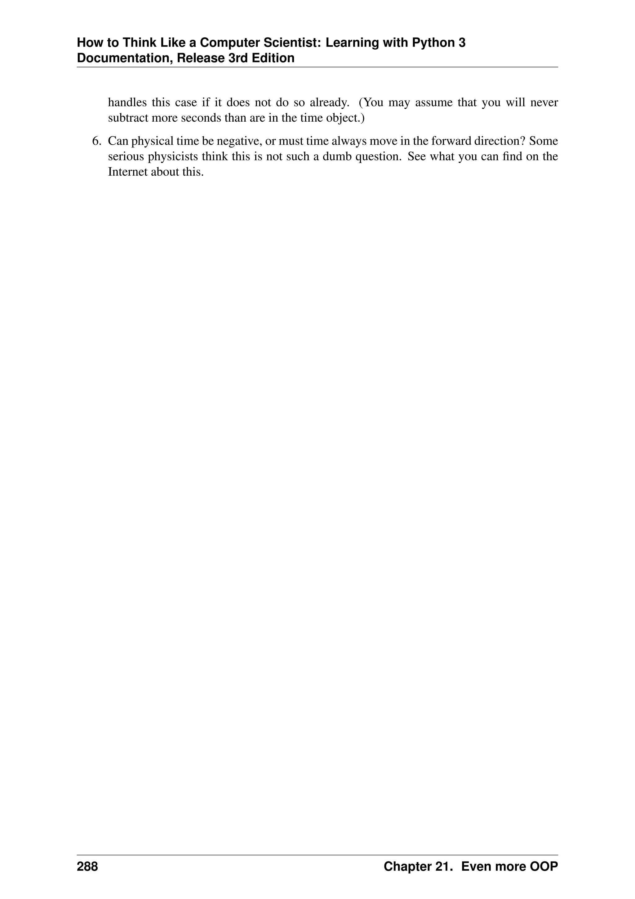 How to Think Like a Computer Scientist: Learning with Python 3
Documentation, Release 3rd Edition
handles this case if it does not do so already. (You may assume that you will never
subtract more seconds than are in the time object.)
6. Can physical time be negative, or must time always move in the forward direction? Some
serious physicists think this is not such a dumb question. See what you can find on the
Internet about this.
288 Chapter 21. Even more OOP
 