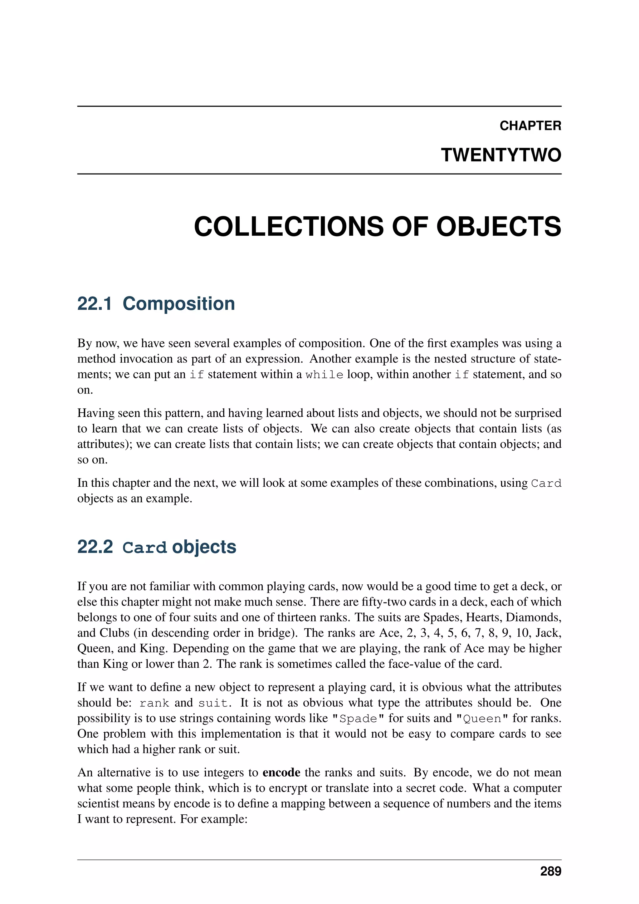 CHAPTER
TWENTYTWO
COLLECTIONS OF OBJECTS
22.1 Composition
By now, we have seen several examples of composition. One of the first examples was using a
method invocation as part of an expression. Another example is the nested structure of state-
ments; we can put an if statement within a while loop, within another if statement, and so
on.
Having seen this pattern, and having learned about lists and objects, we should not be surprised
to learn that we can create lists of objects. We can also create objects that contain lists (as
attributes); we can create lists that contain lists; we can create objects that contain objects; and
so on.
In this chapter and the next, we will look at some examples of these combinations, using Card
objects as an example.
22.2 Card objects
If you are not familiar with common playing cards, now would be a good time to get a deck, or
else this chapter might not make much sense. There are fifty-two cards in a deck, each of which
belongs to one of four suits and one of thirteen ranks. The suits are Spades, Hearts, Diamonds,
and Clubs (in descending order in bridge). The ranks are Ace, 2, 3, 4, 5, 6, 7, 8, 9, 10, Jack,
Queen, and King. Depending on the game that we are playing, the rank of Ace may be higher
than King or lower than 2. The rank is sometimes called the face-value of the card.
If we want to define a new object to represent a playing card, it is obvious what the attributes
should be: rank and suit. It is not as obvious what type the attributes should be. One
possibility is to use strings containing words like "Spade" for suits and "Queen" for ranks.
One problem with this implementation is that it would not be easy to compare cards to see
which had a higher rank or suit.
An alternative is to use integers to encode the ranks and suits. By encode, we do not mean
what some people think, which is to encrypt or translate into a secret code. What a computer
scientist means by encode is to define a mapping between a sequence of numbers and the items
I want to represent. For example:
289
 