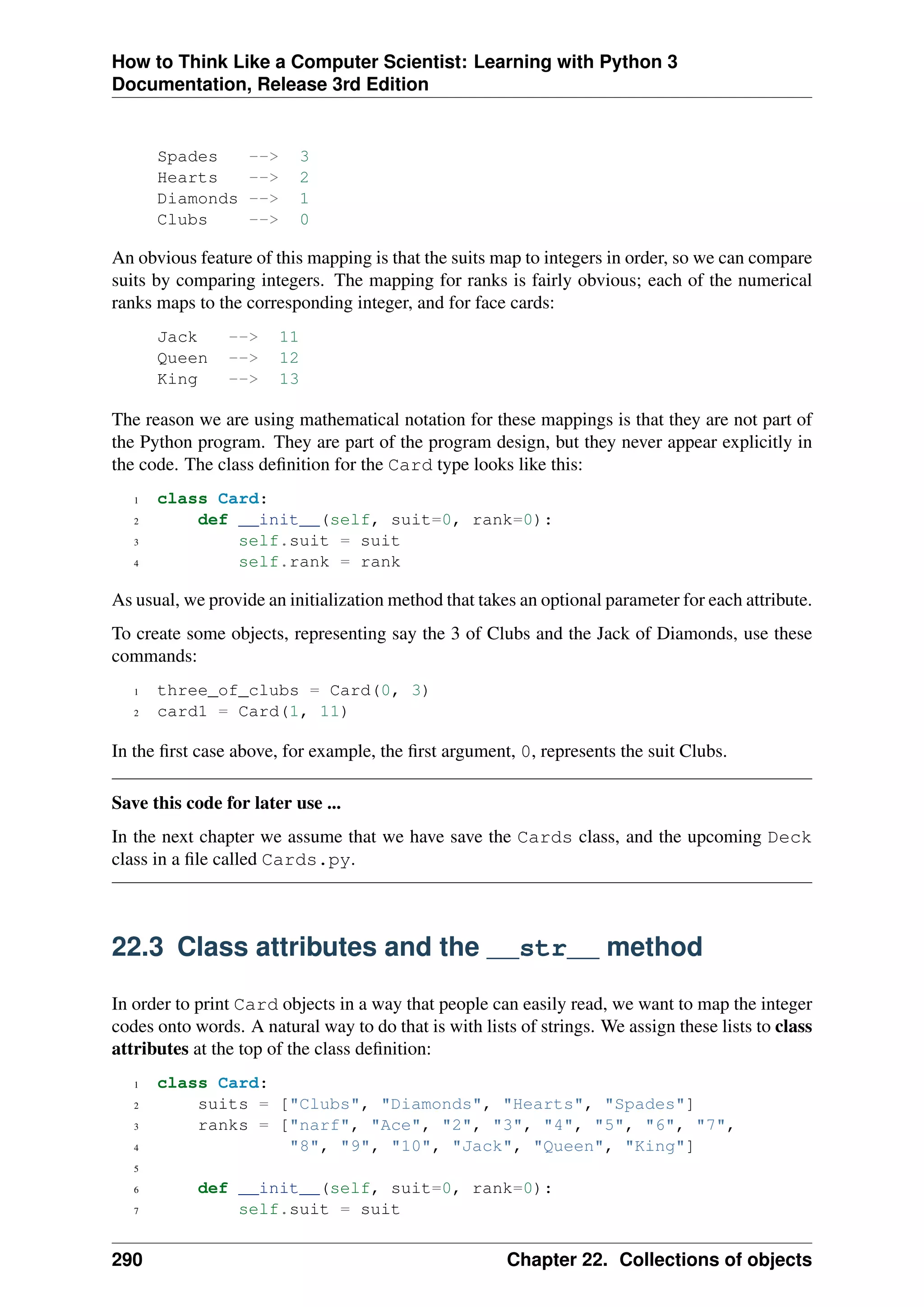 How to Think Like a Computer Scientist: Learning with Python 3
Documentation, Release 3rd Edition
Spades --> 3
Hearts --> 2
Diamonds --> 1
Clubs --> 0
An obvious feature of this mapping is that the suits map to integers in order, so we can compare
suits by comparing integers. The mapping for ranks is fairly obvious; each of the numerical
ranks maps to the corresponding integer, and for face cards:
Jack --> 11
Queen --> 12
King --> 13
The reason we are using mathematical notation for these mappings is that they are not part of
the Python program. They are part of the program design, but they never appear explicitly in
the code. The class definition for the Card type looks like this:
1 class Card:
2 def __init__(self, suit=0, rank=0):
3 self.suit = suit
4 self.rank = rank
As usual, we provide an initialization method that takes an optional parameter for each attribute.
To create some objects, representing say the 3 of Clubs and the Jack of Diamonds, use these
commands:
1 three_of_clubs = Card(0, 3)
2 card1 = Card(1, 11)
In the first case above, for example, the first argument, 0, represents the suit Clubs.
Save this code for later use ...
In the next chapter we assume that we have save the Cards class, and the upcoming Deck
class in a file called Cards.py.
22.3 Class attributes and the __str__ method
In order to print Card objects in a way that people can easily read, we want to map the integer
codes onto words. A natural way to do that is with lists of strings. We assign these lists to class
attributes at the top of the class definition:
1 class Card:
2 suits = ["Clubs", "Diamonds", "Hearts", "Spades"]
3 ranks = ["narf", "Ace", "2", "3", "4", "5", "6", "7",
4 "8", "9", "10", "Jack", "Queen", "King"]
5
6 def __init__(self, suit=0, rank=0):
7 self.suit = suit
290 Chapter 22. Collections of objects
 