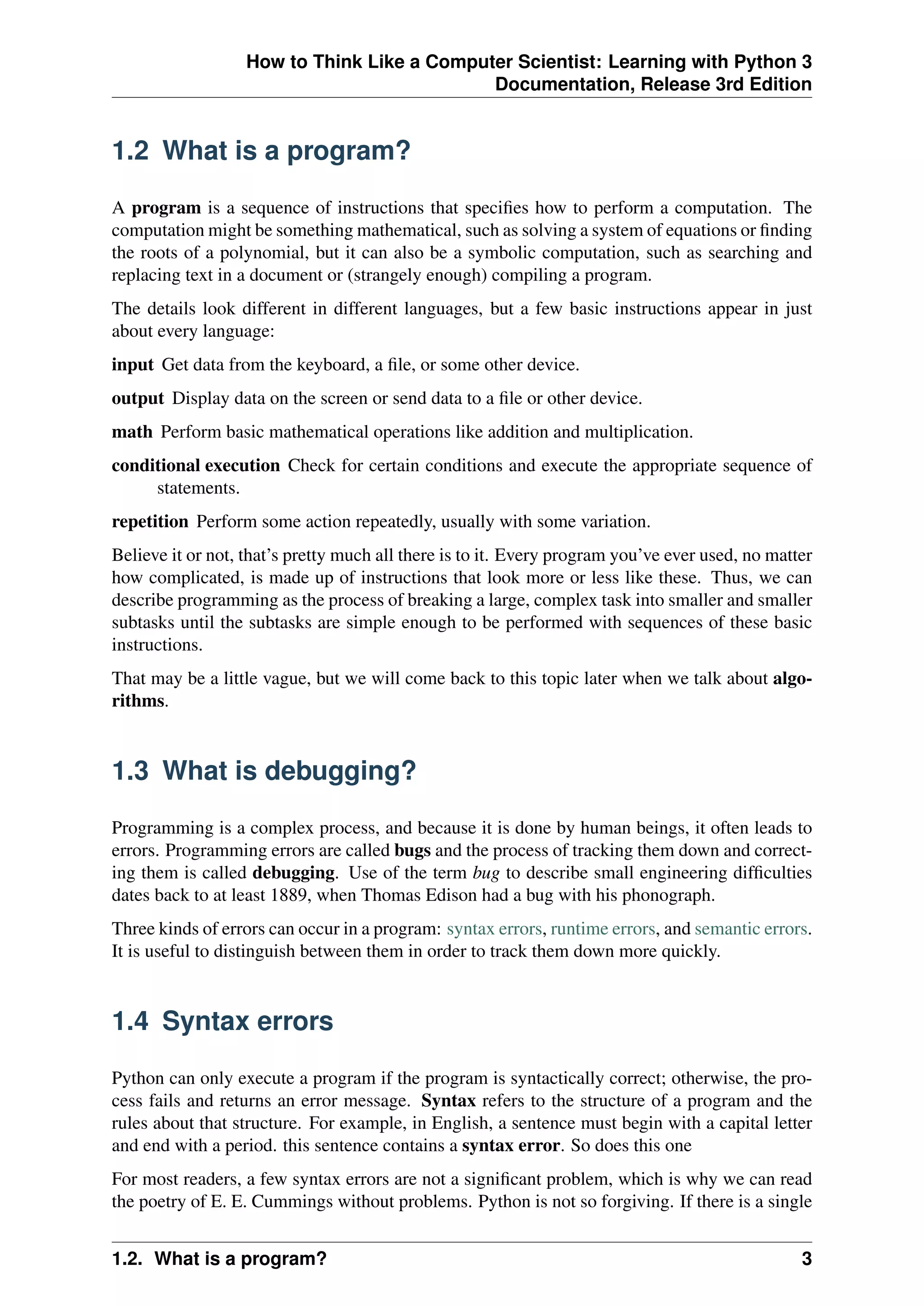 How to Think Like a Computer Scientist: Learning with Python 3
Documentation, Release 3rd Edition
1.2 What is a program?
A program is a sequence of instructions that specifies how to perform a computation. The
computation might be something mathematical, such as solving a system of equations or finding
the roots of a polynomial, but it can also be a symbolic computation, such as searching and
replacing text in a document or (strangely enough) compiling a program.
The details look different in different languages, but a few basic instructions appear in just
about every language:
input Get data from the keyboard, a file, or some other device.
output Display data on the screen or send data to a file or other device.
math Perform basic mathematical operations like addition and multiplication.
conditional execution Check for certain conditions and execute the appropriate sequence of
statements.
repetition Perform some action repeatedly, usually with some variation.
Believe it or not, that’s pretty much all there is to it. Every program you’ve ever used, no matter
how complicated, is made up of instructions that look more or less like these. Thus, we can
describe programming as the process of breaking a large, complex task into smaller and smaller
subtasks until the subtasks are simple enough to be performed with sequences of these basic
instructions.
That may be a little vague, but we will come back to this topic later when we talk about algo-
rithms.
1.3 What is debugging?
Programming is a complex process, and because it is done by human beings, it often leads to
errors. Programming errors are called bugs and the process of tracking them down and correct-
ing them is called debugging. Use of the term bug to describe small engineering difficulties
dates back to at least 1889, when Thomas Edison had a bug with his phonograph.
Three kinds of errors can occur in a program: syntax errors, runtime errors, and semantic errors.
It is useful to distinguish between them in order to track them down more quickly.
1.4 Syntax errors
Python can only execute a program if the program is syntactically correct; otherwise, the pro-
cess fails and returns an error message. Syntax refers to the structure of a program and the
rules about that structure. For example, in English, a sentence must begin with a capital letter
and end with a period. this sentence contains a syntax error. So does this one
For most readers, a few syntax errors are not a significant problem, which is why we can read
the poetry of E. E. Cummings without problems. Python is not so forgiving. If there is a single
1.2. What is a program? 3
 