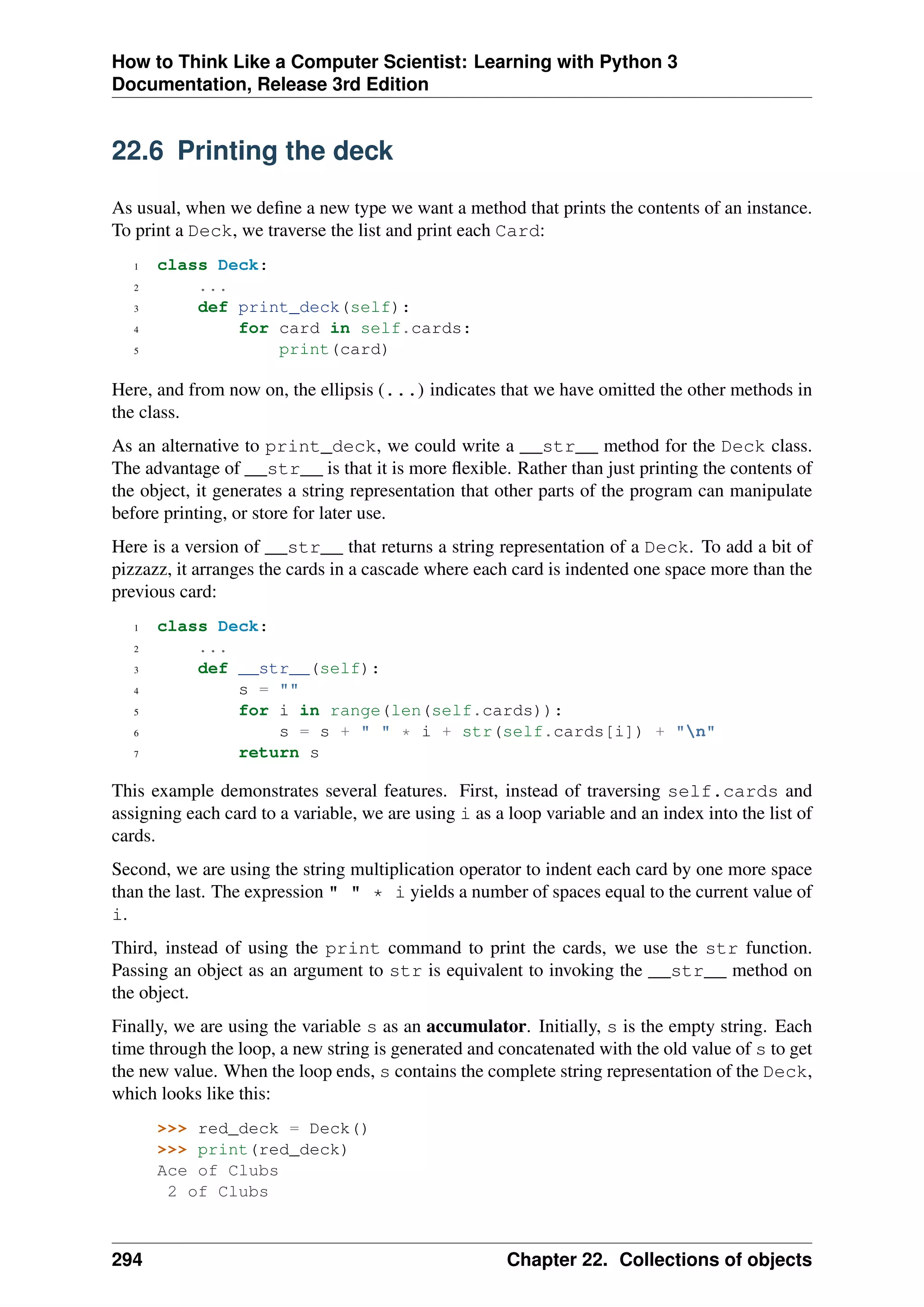 How to Think Like a Computer Scientist: Learning with Python 3
Documentation, Release 3rd Edition
22.6 Printing the deck
As usual, when we define a new type we want a method that prints the contents of an instance.
To print a Deck, we traverse the list and print each Card:
1 class Deck:
2 ...
3 def print_deck(self):
4 for card in self.cards:
5 print(card)
Here, and from now on, the ellipsis (...) indicates that we have omitted the other methods in
the class.
As an alternative to print_deck, we could write a __str__ method for the Deck class.
The advantage of __str__ is that it is more flexible. Rather than just printing the contents of
the object, it generates a string representation that other parts of the program can manipulate
before printing, or store for later use.
Here is a version of __str__ that returns a string representation of a Deck. To add a bit of
pizzazz, it arranges the cards in a cascade where each card is indented one space more than the
previous card:
1 class Deck:
2 ...
3 def __str__(self):
4 s = ""
5 for i in range(len(self.cards)):
6 s = s + " " * i + str(self.cards[i]) + "n"
7 return s
This example demonstrates several features. First, instead of traversing self.cards and
assigning each card to a variable, we are using i as a loop variable and an index into the list of
cards.
Second, we are using the string multiplication operator to indent each card by one more space
than the last. The expression " " * i yields a number of spaces equal to the current value of
i.
Third, instead of using the print command to print the cards, we use the str function.
Passing an object as an argument to str is equivalent to invoking the __str__ method on
the object.
Finally, we are using the variable s as an accumulator. Initially, s is the empty string. Each
time through the loop, a new string is generated and concatenated with the old value of s to get
the new value. When the loop ends, s contains the complete string representation of the Deck,
which looks like this:
>>> red_deck = Deck()
>>> print(red_deck)
Ace of Clubs
2 of Clubs
294 Chapter 22. Collections of objects
 