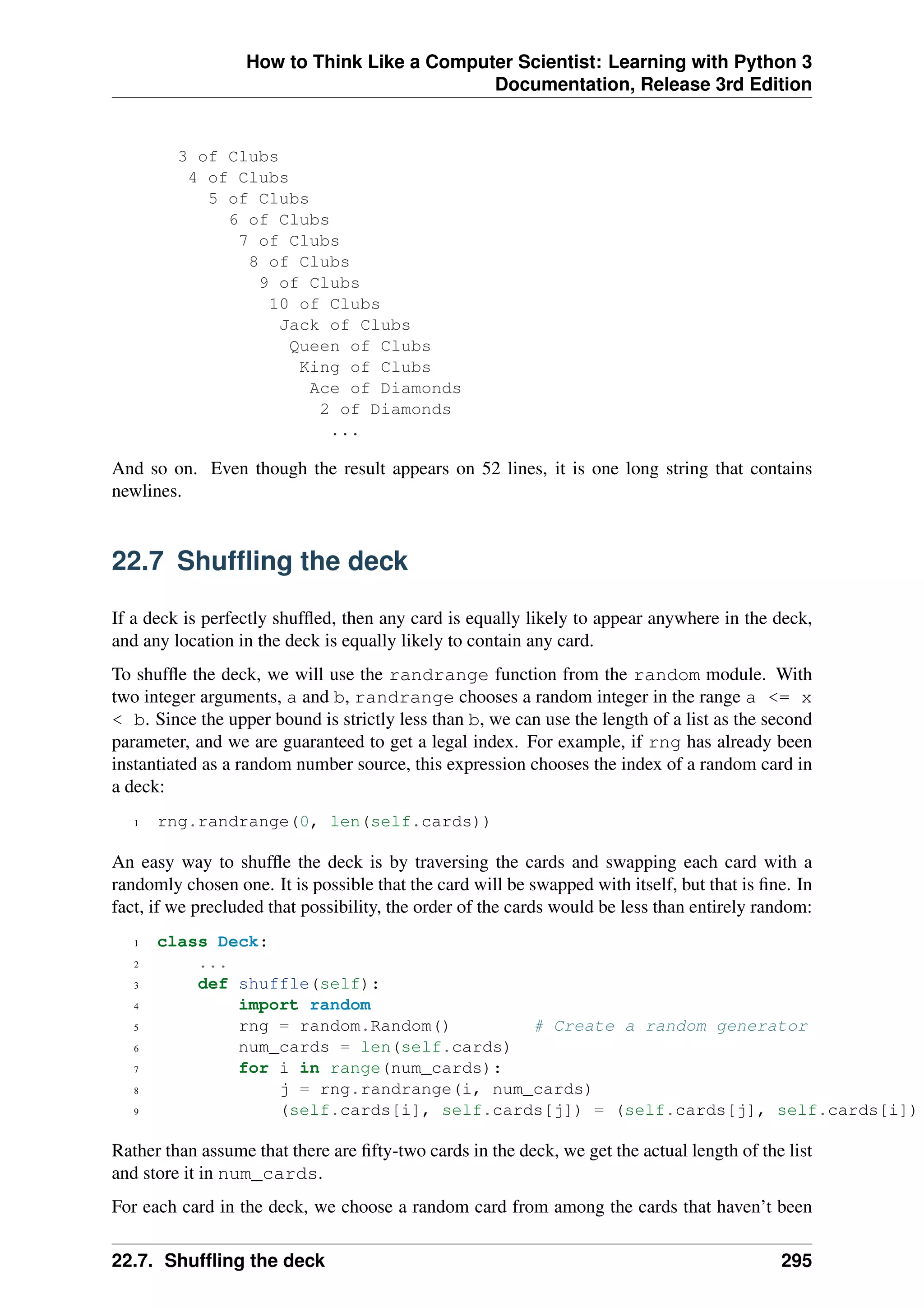 How to Think Like a Computer Scientist: Learning with Python 3
Documentation, Release 3rd Edition
3 of Clubs
4 of Clubs
5 of Clubs
6 of Clubs
7 of Clubs
8 of Clubs
9 of Clubs
10 of Clubs
Jack of Clubs
Queen of Clubs
King of Clubs
Ace of Diamonds
2 of Diamonds
...
And so on. Even though the result appears on 52 lines, it is one long string that contains
newlines.
22.7 Shuffling the deck
If a deck is perfectly shuffled, then any card is equally likely to appear anywhere in the deck,
and any location in the deck is equally likely to contain any card.
To shuffle the deck, we will use the randrange function from the random module. With
two integer arguments, a and b, randrange chooses a random integer in the range a <= x
< b. Since the upper bound is strictly less than b, we can use the length of a list as the second
parameter, and we are guaranteed to get a legal index. For example, if rng has already been
instantiated as a random number source, this expression chooses the index of a random card in
a deck:
1 rng.randrange(0, len(self.cards))
An easy way to shuffle the deck is by traversing the cards and swapping each card with a
randomly chosen one. It is possible that the card will be swapped with itself, but that is fine. In
fact, if we precluded that possibility, the order of the cards would be less than entirely random:
1 class Deck:
2 ...
3 def shuffle(self):
4 import random
5 rng = random.Random() # Create a random generator
6 num_cards = len(self.cards)
7 for i in range(num_cards):
8 j = rng.randrange(i, num_cards)
9 (self.cards[i], self.cards[j]) = (self.cards[j], self.cards[i])
Rather than assume that there are fifty-two cards in the deck, we get the actual length of the list
and store it in num_cards.
For each card in the deck, we choose a random card from among the cards that haven’t been
22.7. Shuffling the deck 295
 