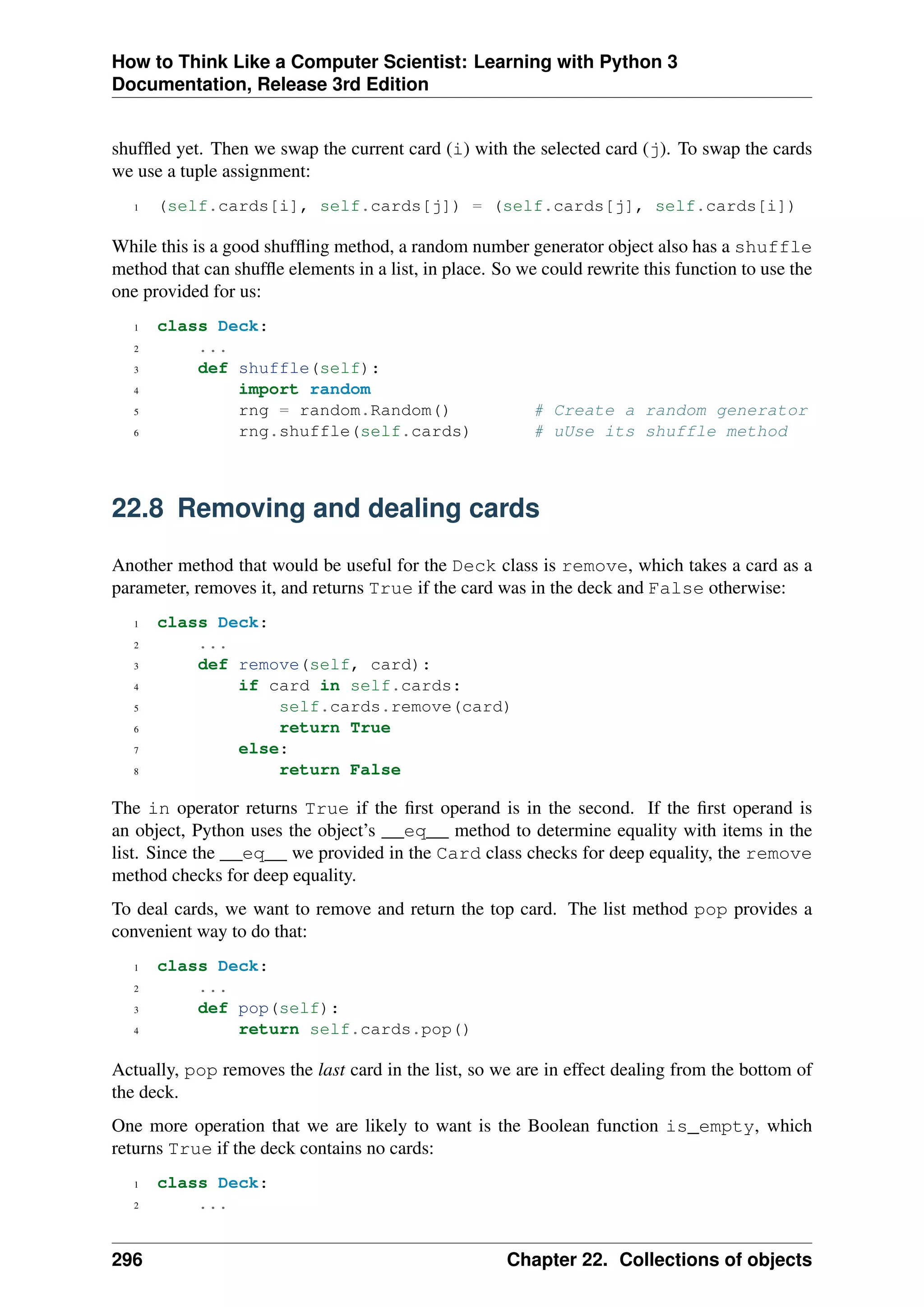 How to Think Like a Computer Scientist: Learning with Python 3
Documentation, Release 3rd Edition
shuffled yet. Then we swap the current card (i) with the selected card (j). To swap the cards
we use a tuple assignment:
1 (self.cards[i], self.cards[j]) = (self.cards[j], self.cards[i])
While this is a good shuffling method, a random number generator object also has a shuffle
method that can shuffle elements in a list, in place. So we could rewrite this function to use the
one provided for us:
1 class Deck:
2 ...
3 def shuffle(self):
4 import random
5 rng = random.Random() # Create a random generator
6 rng.shuffle(self.cards) # uUse its shuffle method
22.8 Removing and dealing cards
Another method that would be useful for the Deck class is remove, which takes a card as a
parameter, removes it, and returns True if the card was in the deck and False otherwise:
1 class Deck:
2 ...
3 def remove(self, card):
4 if card in self.cards:
5 self.cards.remove(card)
6 return True
7 else:
8 return False
The in operator returns True if the first operand is in the second. If the first operand is
an object, Python uses the object’s __eq__ method to determine equality with items in the
list. Since the __eq__ we provided in the Card class checks for deep equality, the remove
method checks for deep equality.
To deal cards, we want to remove and return the top card. The list method pop provides a
convenient way to do that:
1 class Deck:
2 ...
3 def pop(self):
4 return self.cards.pop()
Actually, pop removes the last card in the list, so we are in effect dealing from the bottom of
the deck.
One more operation that we are likely to want is the Boolean function is_empty, which
returns True if the deck contains no cards:
1 class Deck:
2 ...
296 Chapter 22. Collections of objects
 