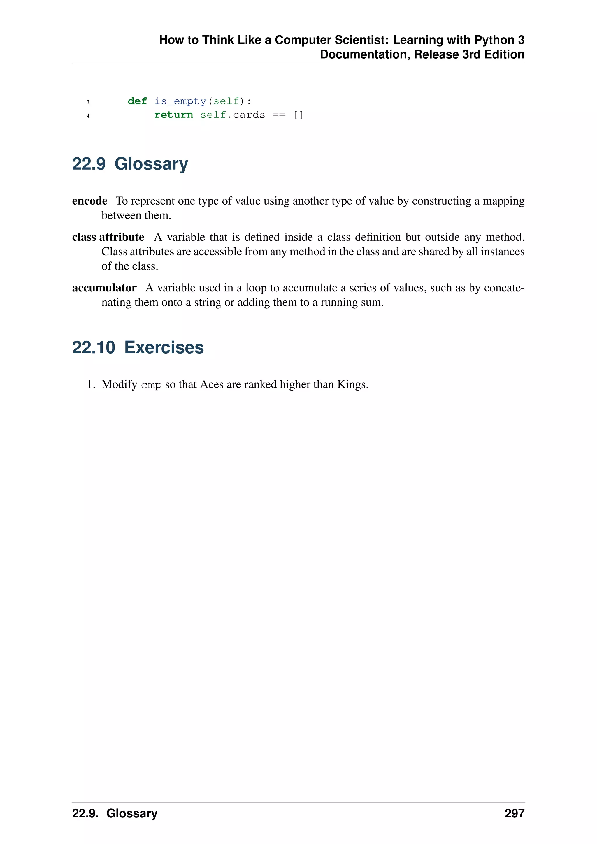 How to Think Like a Computer Scientist: Learning with Python 3
Documentation, Release 3rd Edition
3 def is_empty(self):
4 return self.cards == []
22.9 Glossary
encode To represent one type of value using another type of value by constructing a mapping
between them.
class attribute A variable that is defined inside a class definition but outside any method.
Class attributes are accessible from any method in the class and are shared by all instances
of the class.
accumulator A variable used in a loop to accumulate a series of values, such as by concate-
nating them onto a string or adding them to a running sum.
22.10 Exercises
1. Modify cmp so that Aces are ranked higher than Kings.
22.9. Glossary 297
 