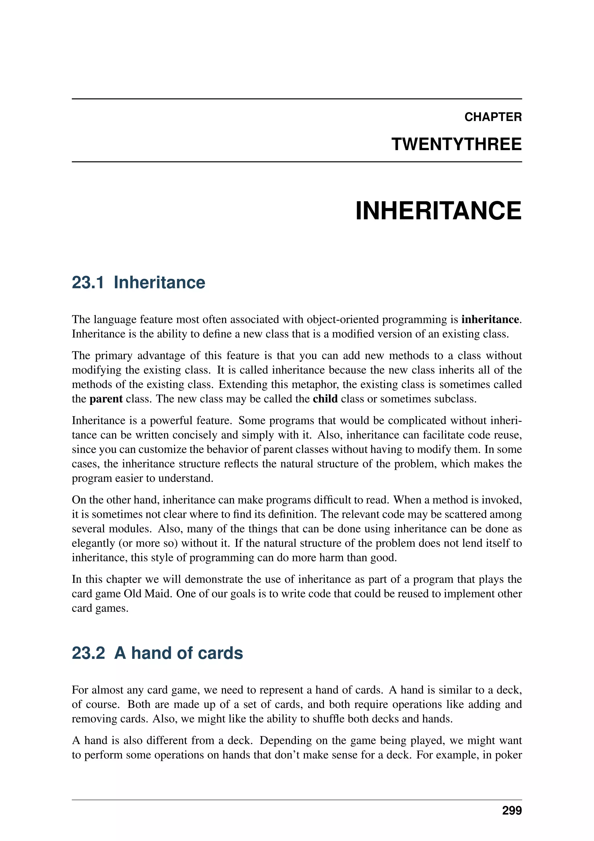 CHAPTER
TWENTYTHREE
INHERITANCE
23.1 Inheritance
The language feature most often associated with object-oriented programming is inheritance.
Inheritance is the ability to define a new class that is a modified version of an existing class.
The primary advantage of this feature is that you can add new methods to a class without
modifying the existing class. It is called inheritance because the new class inherits all of the
methods of the existing class. Extending this metaphor, the existing class is sometimes called
the parent class. The new class may be called the child class or sometimes subclass.
Inheritance is a powerful feature. Some programs that would be complicated without inheri-
tance can be written concisely and simply with it. Also, inheritance can facilitate code reuse,
since you can customize the behavior of parent classes without having to modify them. In some
cases, the inheritance structure reflects the natural structure of the problem, which makes the
program easier to understand.
On the other hand, inheritance can make programs difficult to read. When a method is invoked,
it is sometimes not clear where to find its definition. The relevant code may be scattered among
several modules. Also, many of the things that can be done using inheritance can be done as
elegantly (or more so) without it. If the natural structure of the problem does not lend itself to
inheritance, this style of programming can do more harm than good.
In this chapter we will demonstrate the use of inheritance as part of a program that plays the
card game Old Maid. One of our goals is to write code that could be reused to implement other
card games.
23.2 A hand of cards
For almost any card game, we need to represent a hand of cards. A hand is similar to a deck,
of course. Both are made up of a set of cards, and both require operations like adding and
removing cards. Also, we might like the ability to shuffle both decks and hands.
A hand is also different from a deck. Depending on the game being played, we might want
to perform some operations on hands that don’t make sense for a deck. For example, in poker
299
 