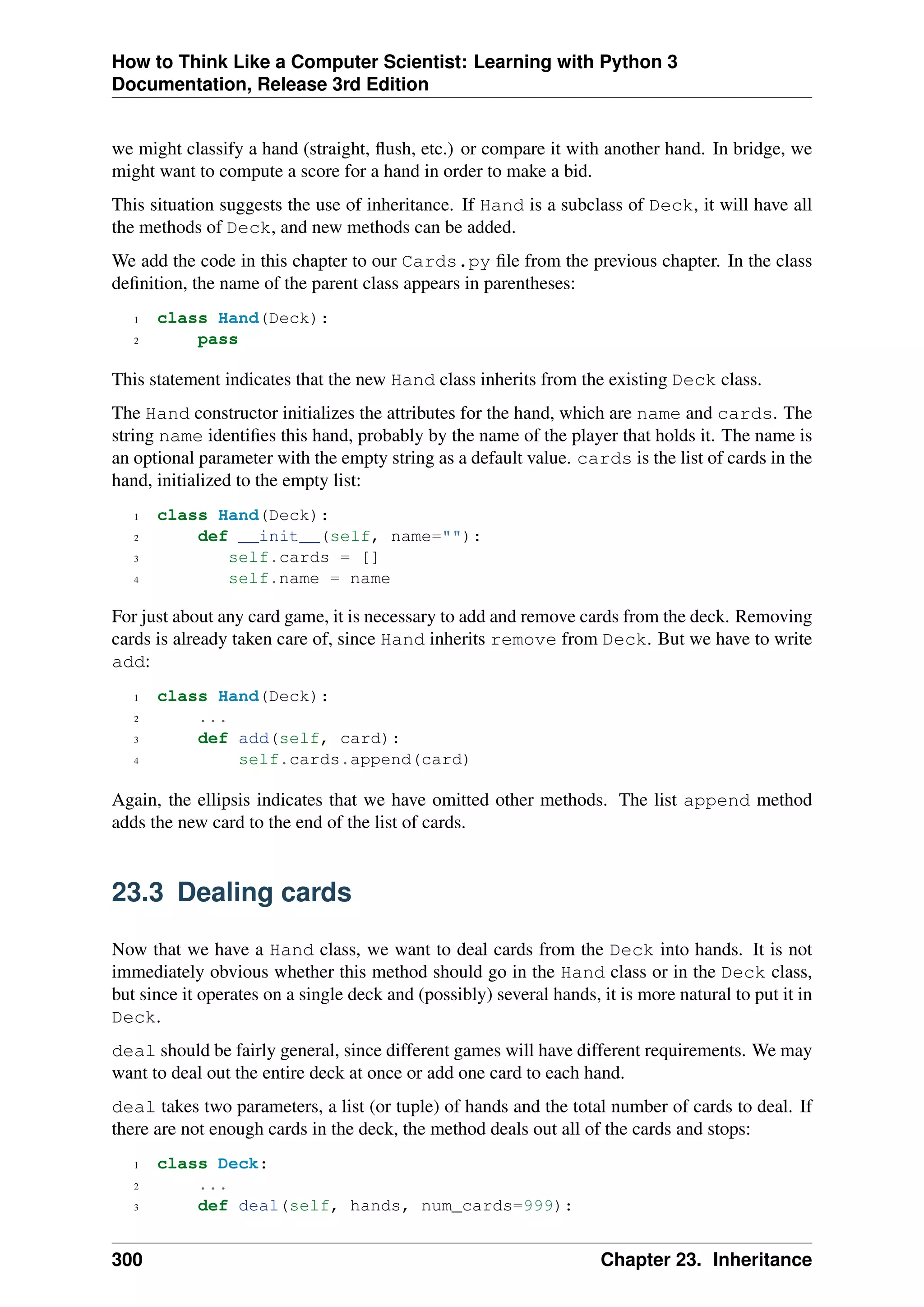 How to Think Like a Computer Scientist: Learning with Python 3
Documentation, Release 3rd Edition
we might classify a hand (straight, flush, etc.) or compare it with another hand. In bridge, we
might want to compute a score for a hand in order to make a bid.
This situation suggests the use of inheritance. If Hand is a subclass of Deck, it will have all
the methods of Deck, and new methods can be added.
We add the code in this chapter to our Cards.py file from the previous chapter. In the class
definition, the name of the parent class appears in parentheses:
1 class Hand(Deck):
2 pass
This statement indicates that the new Hand class inherits from the existing Deck class.
The Hand constructor initializes the attributes for the hand, which are name and cards. The
string name identifies this hand, probably by the name of the player that holds it. The name is
an optional parameter with the empty string as a default value. cards is the list of cards in the
hand, initialized to the empty list:
1 class Hand(Deck):
2 def __init__(self, name=""):
3 self.cards = []
4 self.name = name
For just about any card game, it is necessary to add and remove cards from the deck. Removing
cards is already taken care of, since Hand inherits remove from Deck. But we have to write
add:
1 class Hand(Deck):
2 ...
3 def add(self, card):
4 self.cards.append(card)
Again, the ellipsis indicates that we have omitted other methods. The list append method
adds the new card to the end of the list of cards.
23.3 Dealing cards
Now that we have a Hand class, we want to deal cards from the Deck into hands. It is not
immediately obvious whether this method should go in the Hand class or in the Deck class,
but since it operates on a single deck and (possibly) several hands, it is more natural to put it in
Deck.
deal should be fairly general, since different games will have different requirements. We may
want to deal out the entire deck at once or add one card to each hand.
deal takes two parameters, a list (or tuple) of hands and the total number of cards to deal. If
there are not enough cards in the deck, the method deals out all of the cards and stops:
1 class Deck:
2 ...
3 def deal(self, hands, num_cards=999):
300 Chapter 23. Inheritance
 