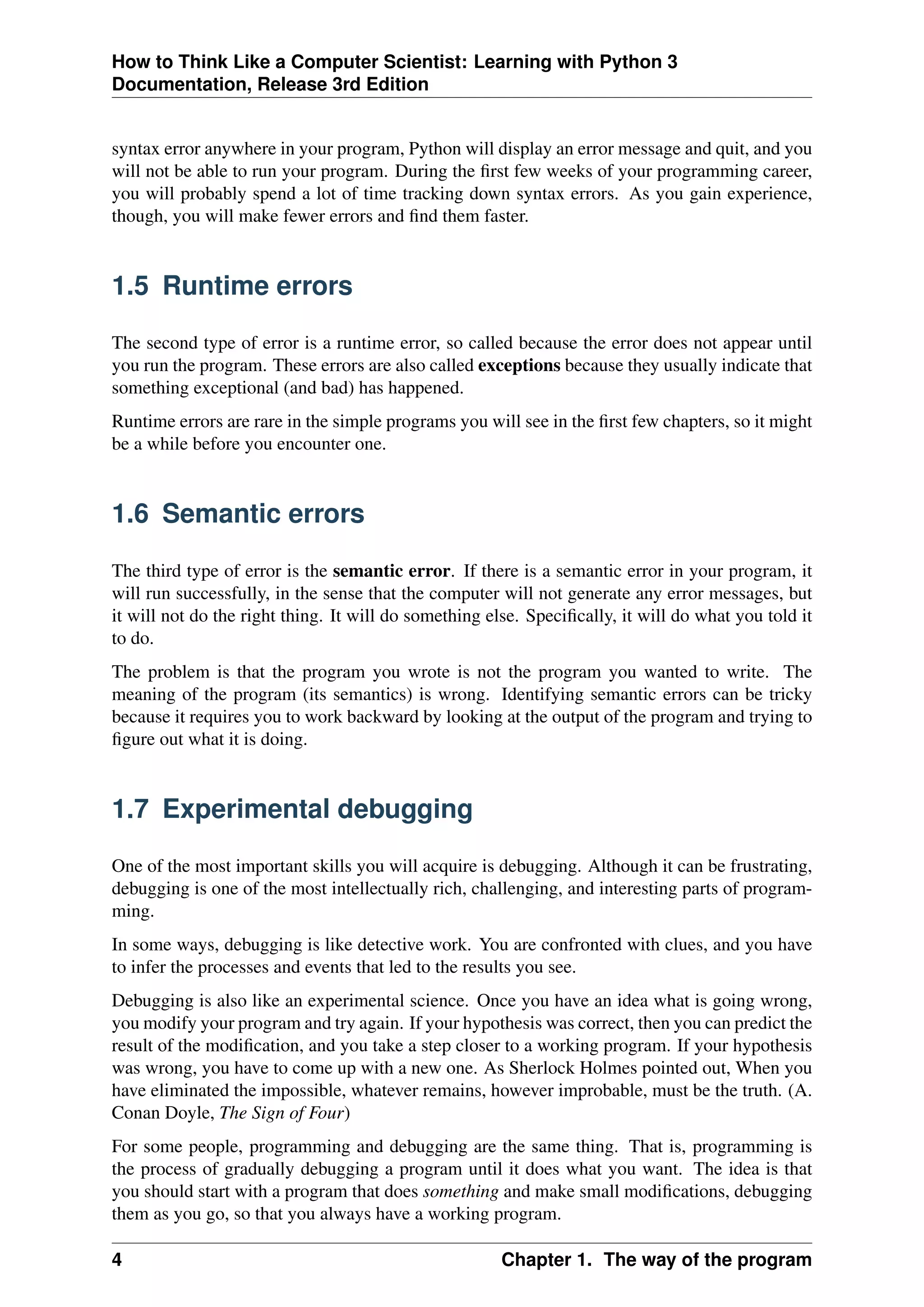 How to Think Like a Computer Scientist: Learning with Python 3
Documentation, Release 3rd Edition
syntax error anywhere in your program, Python will display an error message and quit, and you
will not be able to run your program. During the first few weeks of your programming career,
you will probably spend a lot of time tracking down syntax errors. As you gain experience,
though, you will make fewer errors and find them faster.
1.5 Runtime errors
The second type of error is a runtime error, so called because the error does not appear until
you run the program. These errors are also called exceptions because they usually indicate that
something exceptional (and bad) has happened.
Runtime errors are rare in the simple programs you will see in the first few chapters, so it might
be a while before you encounter one.
1.6 Semantic errors
The third type of error is the semantic error. If there is a semantic error in your program, it
will run successfully, in the sense that the computer will not generate any error messages, but
it will not do the right thing. It will do something else. Specifically, it will do what you told it
to do.
The problem is that the program you wrote is not the program you wanted to write. The
meaning of the program (its semantics) is wrong. Identifying semantic errors can be tricky
because it requires you to work backward by looking at the output of the program and trying to
figure out what it is doing.
1.7 Experimental debugging
One of the most important skills you will acquire is debugging. Although it can be frustrating,
debugging is one of the most intellectually rich, challenging, and interesting parts of program-
ming.
In some ways, debugging is like detective work. You are confronted with clues, and you have
to infer the processes and events that led to the results you see.
Debugging is also like an experimental science. Once you have an idea what is going wrong,
you modify your program and try again. If your hypothesis was correct, then you can predict the
result of the modification, and you take a step closer to a working program. If your hypothesis
was wrong, you have to come up with a new one. As Sherlock Holmes pointed out, When you
have eliminated the impossible, whatever remains, however improbable, must be the truth. (A.
Conan Doyle, The Sign of Four)
For some people, programming and debugging are the same thing. That is, programming is
the process of gradually debugging a program until it does what you want. The idea is that
you should start with a program that does something and make small modifications, debugging
them as you go, so that you always have a working program.
4 Chapter 1. The way of the program
 