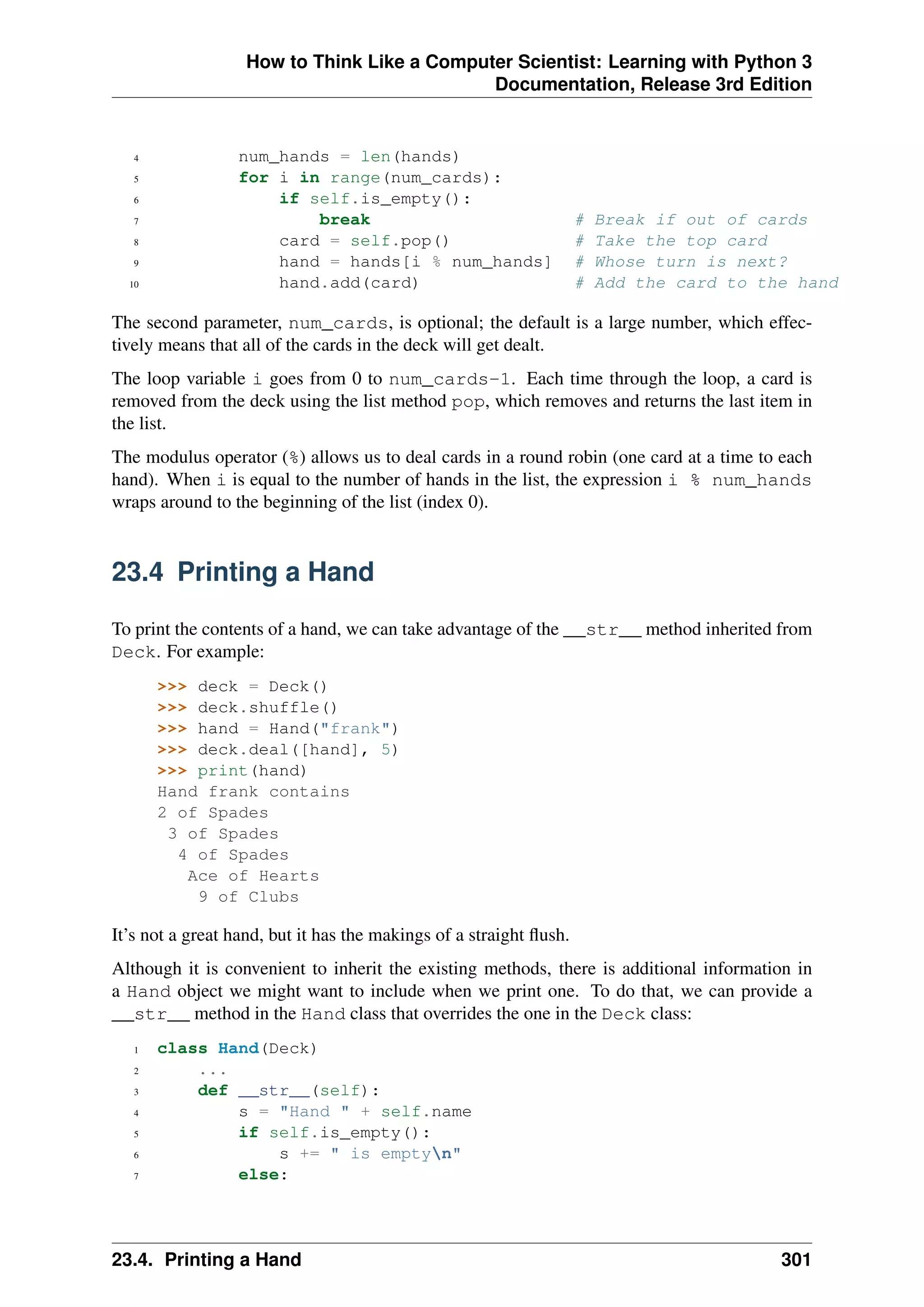 How to Think Like a Computer Scientist: Learning with Python 3
Documentation, Release 3rd Edition
4 num_hands = len(hands)
5 for i in range(num_cards):
6 if self.is_empty():
7 break # Break if out of cards
8 card = self.pop() # Take the top card
9 hand = hands[i % num_hands] # Whose turn is next?
10 hand.add(card) # Add the card to the hand
The second parameter, num_cards, is optional; the default is a large number, which effec-
tively means that all of the cards in the deck will get dealt.
The loop variable i goes from 0 to num_cards-1. Each time through the loop, a card is
removed from the deck using the list method pop, which removes and returns the last item in
the list.
The modulus operator (%) allows us to deal cards in a round robin (one card at a time to each
hand). When i is equal to the number of hands in the list, the expression i % num_hands
wraps around to the beginning of the list (index 0).
23.4 Printing a Hand
To print the contents of a hand, we can take advantage of the __str__ method inherited from
Deck. For example:
>>> deck = Deck()
>>> deck.shuffle()
>>> hand = Hand("frank")
>>> deck.deal([hand], 5)
>>> print(hand)
Hand frank contains
2 of Spades
3 of Spades
4 of Spades
Ace of Hearts
9 of Clubs
It’s not a great hand, but it has the makings of a straight flush.
Although it is convenient to inherit the existing methods, there is additional information in
a Hand object we might want to include when we print one. To do that, we can provide a
__str__ method in the Hand class that overrides the one in the Deck class:
1 class Hand(Deck)
2 ...
3 def __str__(self):
4 s = "Hand " + self.name
5 if self.is_empty():
6 s += " is emptyn"
7 else:
23.4. Printing a Hand 301
 