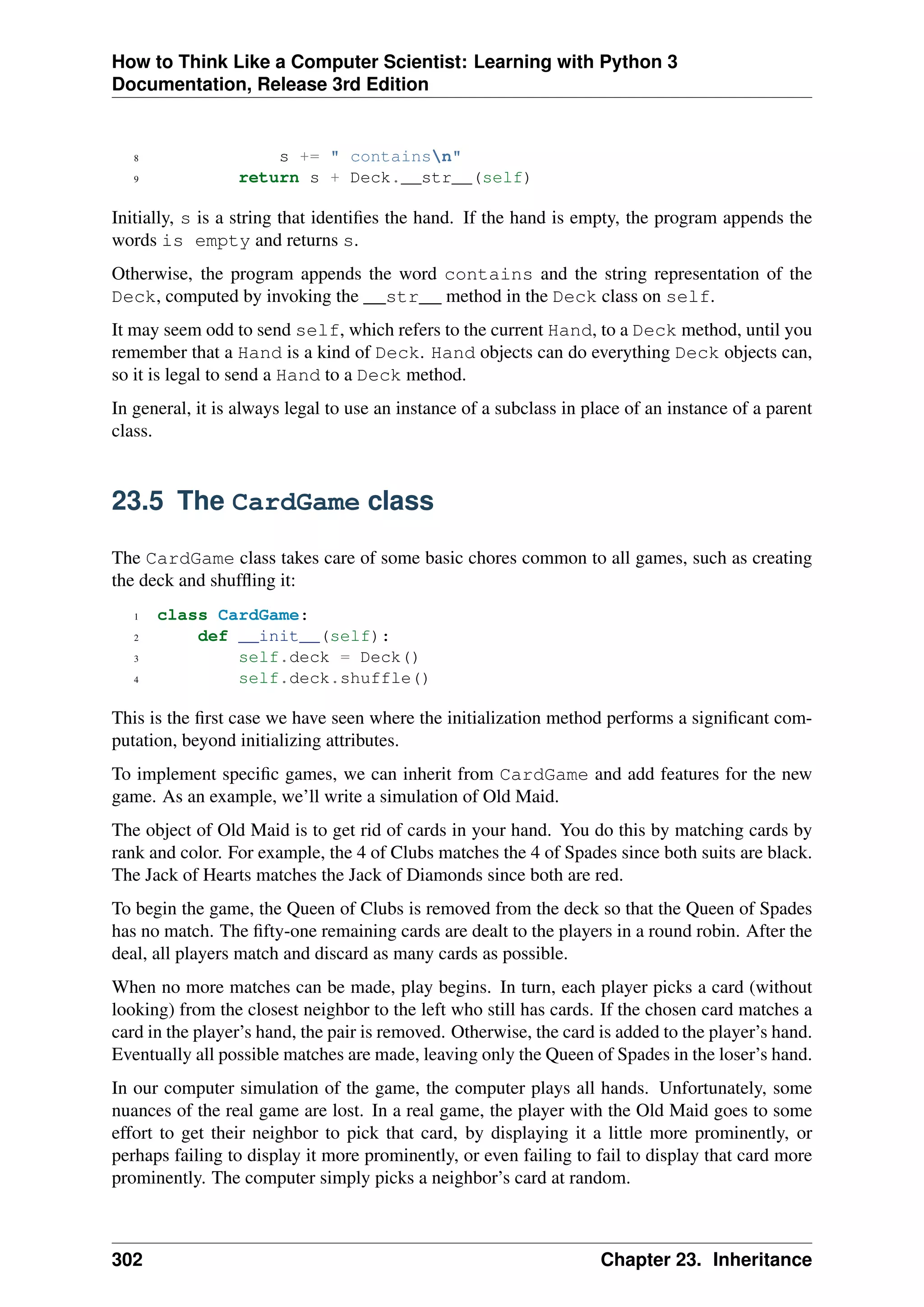How to Think Like a Computer Scientist: Learning with Python 3
Documentation, Release 3rd Edition
8 s += " containsn"
9 return s + Deck.__str__(self)
Initially, s is a string that identifies the hand. If the hand is empty, the program appends the
words is empty and returns s.
Otherwise, the program appends the word contains and the string representation of the
Deck, computed by invoking the __str__ method in the Deck class on self.
It may seem odd to send self, which refers to the current Hand, to a Deck method, until you
remember that a Hand is a kind of Deck. Hand objects can do everything Deck objects can,
so it is legal to send a Hand to a Deck method.
In general, it is always legal to use an instance of a subclass in place of an instance of a parent
class.
23.5 The CardGame class
The CardGame class takes care of some basic chores common to all games, such as creating
the deck and shuffling it:
1 class CardGame:
2 def __init__(self):
3 self.deck = Deck()
4 self.deck.shuffle()
This is the first case we have seen where the initialization method performs a significant com-
putation, beyond initializing attributes.
To implement specific games, we can inherit from CardGame and add features for the new
game. As an example, we’ll write a simulation of Old Maid.
The object of Old Maid is to get rid of cards in your hand. You do this by matching cards by
rank and color. For example, the 4 of Clubs matches the 4 of Spades since both suits are black.
The Jack of Hearts matches the Jack of Diamonds since both are red.
To begin the game, the Queen of Clubs is removed from the deck so that the Queen of Spades
has no match. The fifty-one remaining cards are dealt to the players in a round robin. After the
deal, all players match and discard as many cards as possible.
When no more matches can be made, play begins. In turn, each player picks a card (without
looking) from the closest neighbor to the left who still has cards. If the chosen card matches a
card in the player’s hand, the pair is removed. Otherwise, the card is added to the player’s hand.
Eventually all possible matches are made, leaving only the Queen of Spades in the loser’s hand.
In our computer simulation of the game, the computer plays all hands. Unfortunately, some
nuances of the real game are lost. In a real game, the player with the Old Maid goes to some
effort to get their neighbor to pick that card, by displaying it a little more prominently, or
perhaps failing to display it more prominently, or even failing to fail to display that card more
prominently. The computer simply picks a neighbor’s card at random.
302 Chapter 23. Inheritance
 