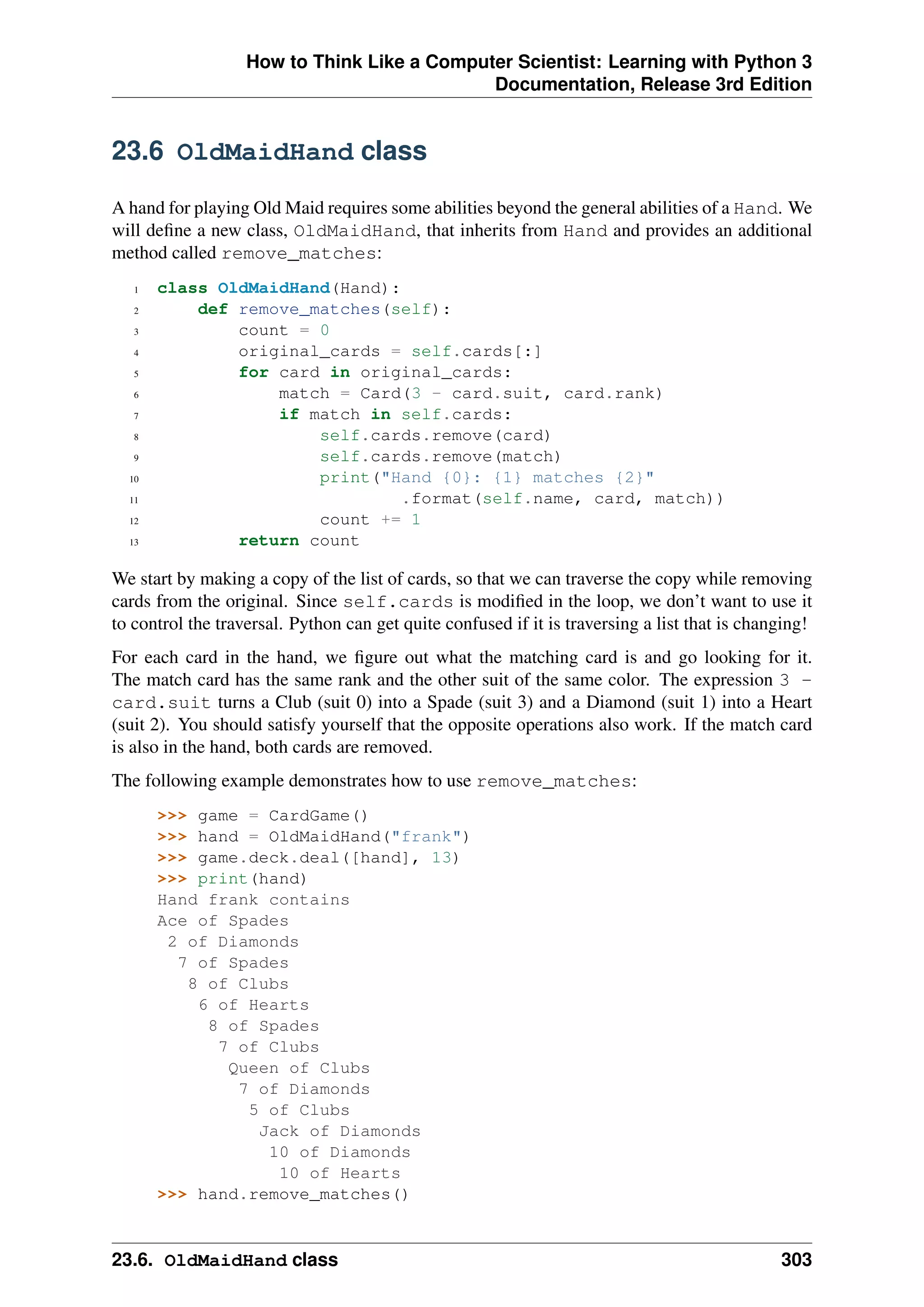 How to Think Like a Computer Scientist: Learning with Python 3
Documentation, Release 3rd Edition
23.6 OldMaidHand class
A hand for playing Old Maid requires some abilities beyond the general abilities of a Hand. We
will define a new class, OldMaidHand, that inherits from Hand and provides an additional
method called remove_matches:
1 class OldMaidHand(Hand):
2 def remove_matches(self):
3 count = 0
4 original_cards = self.cards[:]
5 for card in original_cards:
6 match = Card(3 - card.suit, card.rank)
7 if match in self.cards:
8 self.cards.remove(card)
9 self.cards.remove(match)
10 print("Hand {0}: {1} matches {2}"
11 .format(self.name, card, match))
12 count += 1
13 return count
We start by making a copy of the list of cards, so that we can traverse the copy while removing
cards from the original. Since self.cards is modified in the loop, we don’t want to use it
to control the traversal. Python can get quite confused if it is traversing a list that is changing!
For each card in the hand, we figure out what the matching card is and go looking for it.
The match card has the same rank and the other suit of the same color. The expression 3 -
card.suit turns a Club (suit 0) into a Spade (suit 3) and a Diamond (suit 1) into a Heart
(suit 2). You should satisfy yourself that the opposite operations also work. If the match card
is also in the hand, both cards are removed.
The following example demonstrates how to use remove_matches:
>>> game = CardGame()
>>> hand = OldMaidHand("frank")
>>> game.deck.deal([hand], 13)
>>> print(hand)
Hand frank contains
Ace of Spades
2 of Diamonds
7 of Spades
8 of Clubs
6 of Hearts
8 of Spades
7 of Clubs
Queen of Clubs
7 of Diamonds
5 of Clubs
Jack of Diamonds
10 of Diamonds
10 of Hearts
>>> hand.remove_matches()
23.6. OldMaidHand class 303
 