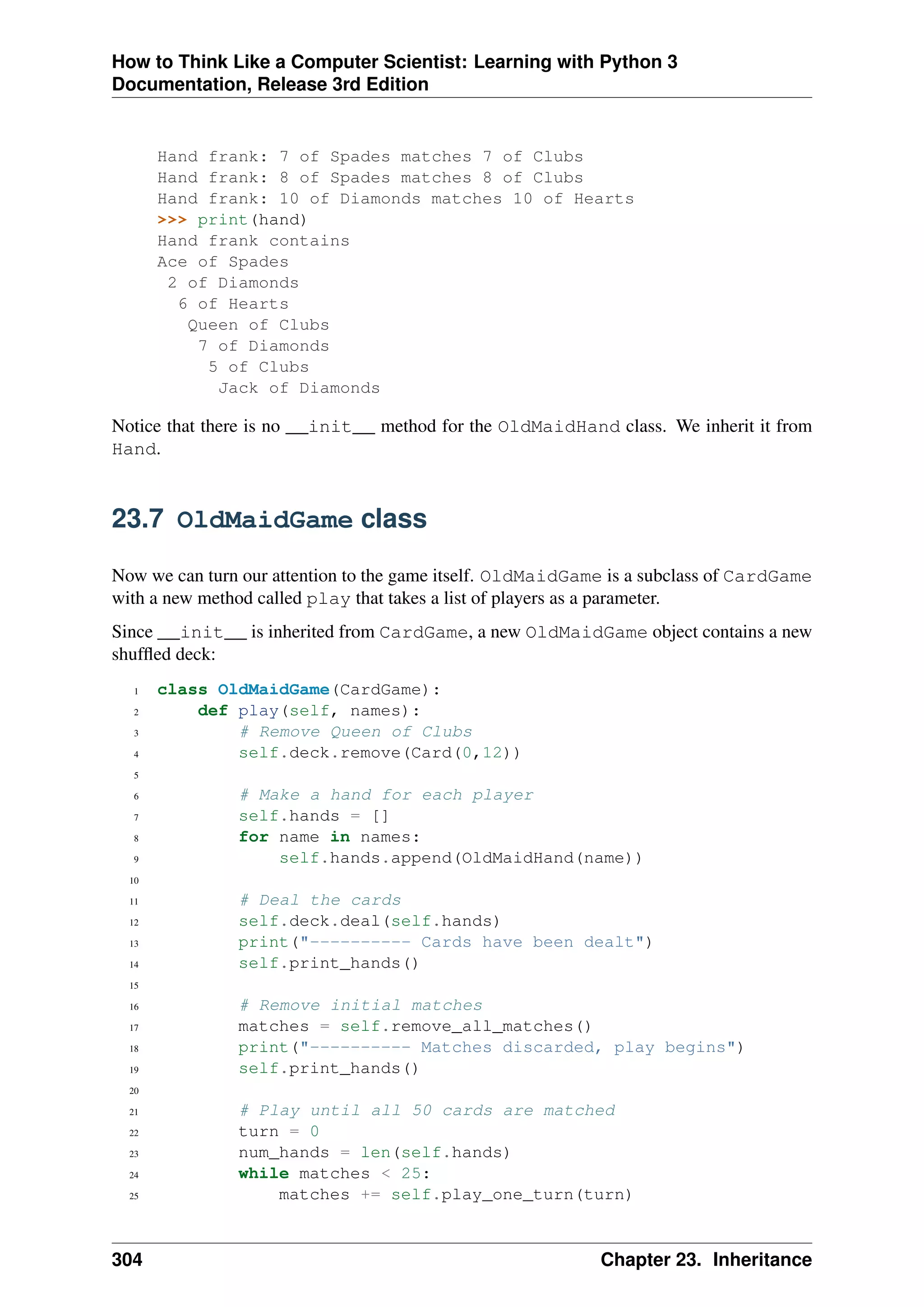 How to Think Like a Computer Scientist: Learning with Python 3
Documentation, Release 3rd Edition
Hand frank: 7 of Spades matches 7 of Clubs
Hand frank: 8 of Spades matches 8 of Clubs
Hand frank: 10 of Diamonds matches 10 of Hearts
>>> print(hand)
Hand frank contains
Ace of Spades
2 of Diamonds
6 of Hearts
Queen of Clubs
7 of Diamonds
5 of Clubs
Jack of Diamonds
Notice that there is no __init__ method for the OldMaidHand class. We inherit it from
Hand.
23.7 OldMaidGame class
Now we can turn our attention to the game itself. OldMaidGame is a subclass of CardGame
with a new method called play that takes a list of players as a parameter.
Since __init__ is inherited from CardGame, a new OldMaidGame object contains a new
shuffled deck:
1 class OldMaidGame(CardGame):
2 def play(self, names):
3 # Remove Queen of Clubs
4 self.deck.remove(Card(0,12))
5
6 # Make a hand for each player
7 self.hands = []
8 for name in names:
9 self.hands.append(OldMaidHand(name))
10
11 # Deal the cards
12 self.deck.deal(self.hands)
13 print("---------- Cards have been dealt")
14 self.print_hands()
15
16 # Remove initial matches
17 matches = self.remove_all_matches()
18 print("---------- Matches discarded, play begins")
19 self.print_hands()
20
21 # Play until all 50 cards are matched
22 turn = 0
23 num_hands = len(self.hands)
24 while matches < 25:
25 matches += self.play_one_turn(turn)
304 Chapter 23. Inheritance
 