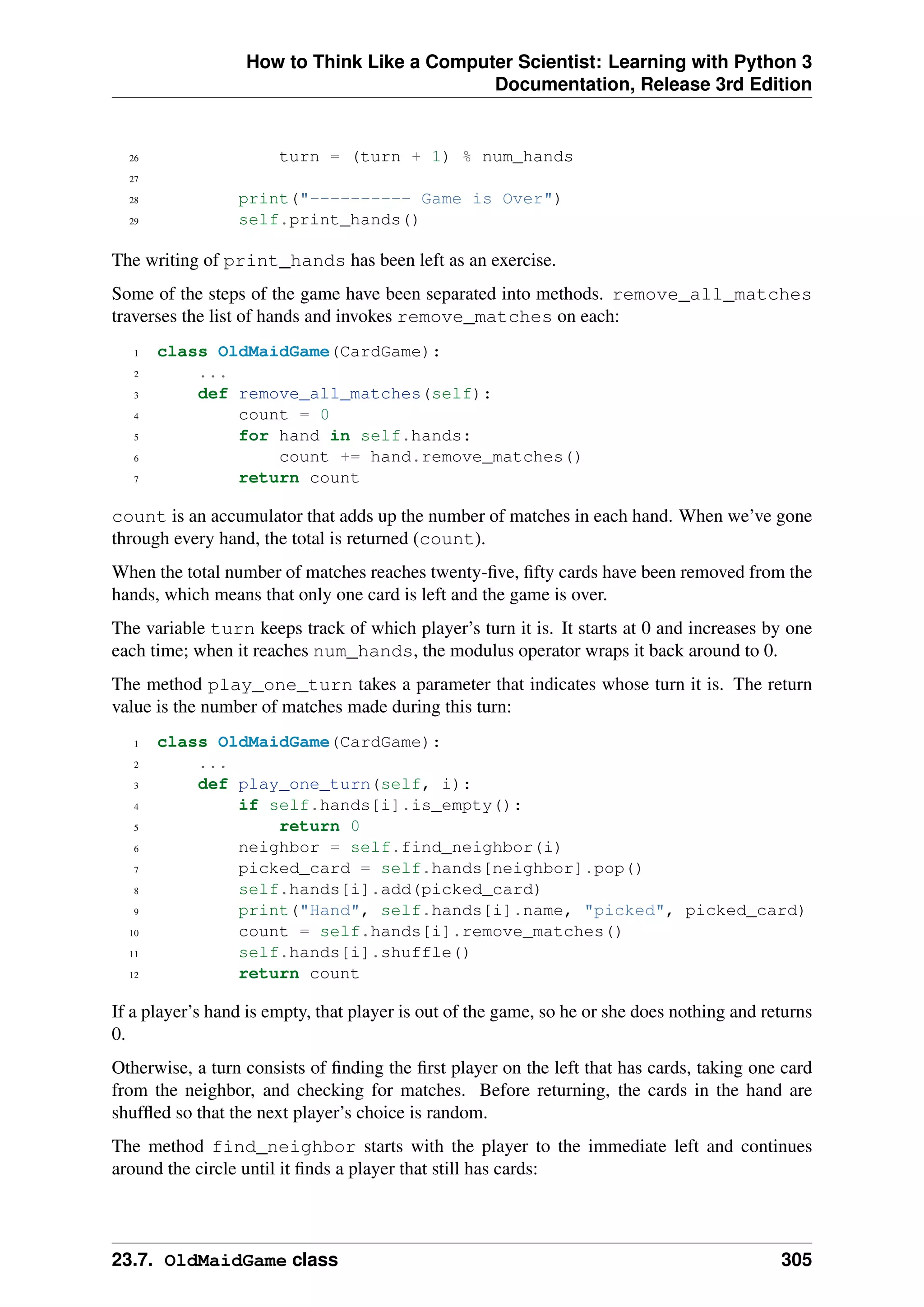 How to Think Like a Computer Scientist: Learning with Python 3
Documentation, Release 3rd Edition
26 turn = (turn + 1) % num_hands
27
28 print("---------- Game is Over")
29 self.print_hands()
The writing of print_hands has been left as an exercise.
Some of the steps of the game have been separated into methods. remove_all_matches
traverses the list of hands and invokes remove_matches on each:
1 class OldMaidGame(CardGame):
2 ...
3 def remove_all_matches(self):
4 count = 0
5 for hand in self.hands:
6 count += hand.remove_matches()
7 return count
count is an accumulator that adds up the number of matches in each hand. When we’ve gone
through every hand, the total is returned (count).
When the total number of matches reaches twenty-five, fifty cards have been removed from the
hands, which means that only one card is left and the game is over.
The variable turn keeps track of which player’s turn it is. It starts at 0 and increases by one
each time; when it reaches num_hands, the modulus operator wraps it back around to 0.
The method play_one_turn takes a parameter that indicates whose turn it is. The return
value is the number of matches made during this turn:
1 class OldMaidGame(CardGame):
2 ...
3 def play_one_turn(self, i):
4 if self.hands[i].is_empty():
5 return 0
6 neighbor = self.find_neighbor(i)
7 picked_card = self.hands[neighbor].pop()
8 self.hands[i].add(picked_card)
9 print("Hand", self.hands[i].name, "picked", picked_card)
10 count = self.hands[i].remove_matches()
11 self.hands[i].shuffle()
12 return count
If a player’s hand is empty, that player is out of the game, so he or she does nothing and returns
0.
Otherwise, a turn consists of finding the first player on the left that has cards, taking one card
from the neighbor, and checking for matches. Before returning, the cards in the hand are
shuffled so that the next player’s choice is random.
The method find_neighbor starts with the player to the immediate left and continues
around the circle until it finds a player that still has cards:
23.7. OldMaidGame class 305
 