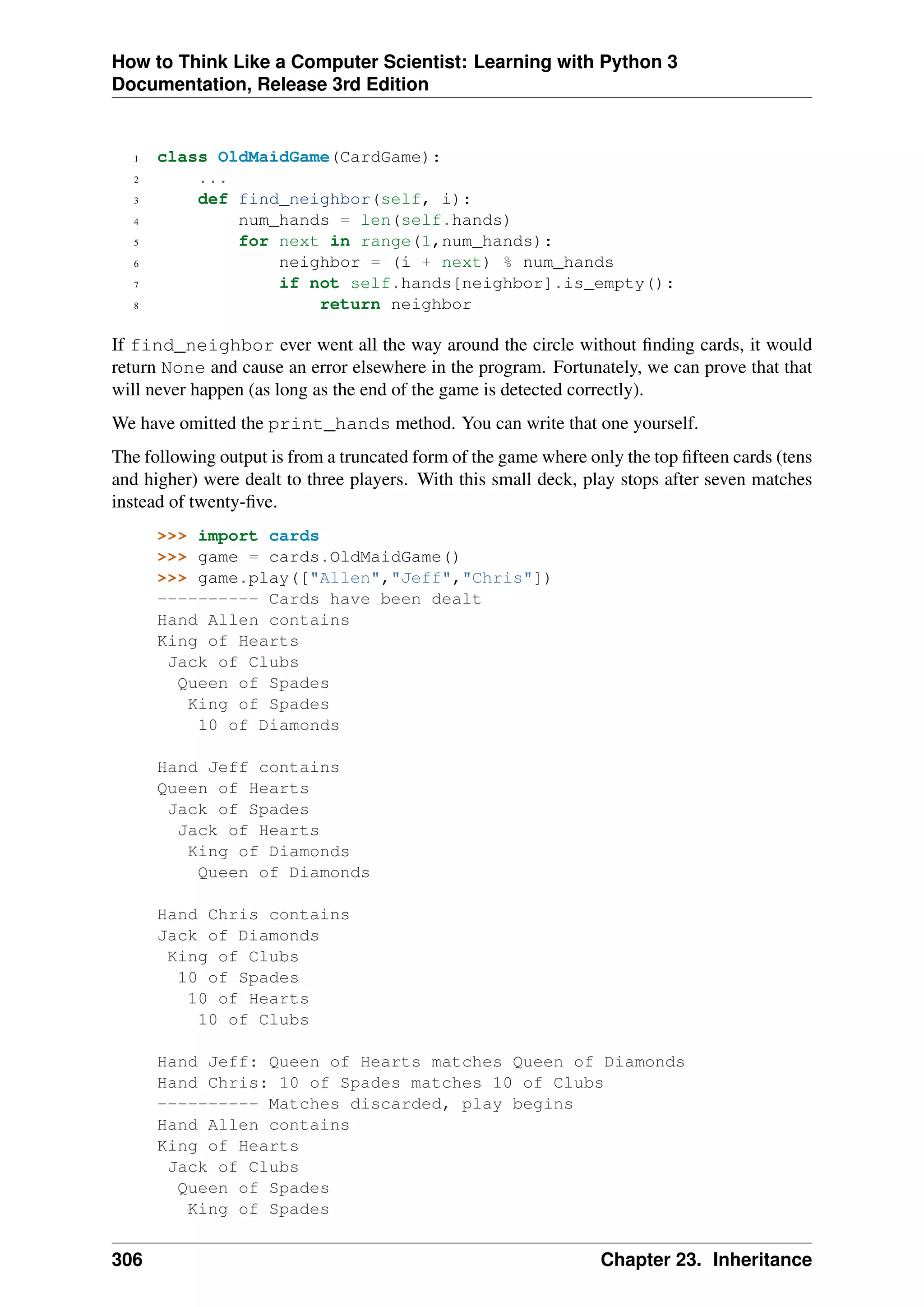 How to Think Like a Computer Scientist: Learning with Python 3
Documentation, Release 3rd Edition
1 class OldMaidGame(CardGame):
2 ...
3 def find_neighbor(self, i):
4 num_hands = len(self.hands)
5 for next in range(1,num_hands):
6 neighbor = (i + next) % num_hands
7 if not self.hands[neighbor].is_empty():
8 return neighbor
If find_neighbor ever went all the way around the circle without finding cards, it would
return None and cause an error elsewhere in the program. Fortunately, we can prove that that
will never happen (as long as the end of the game is detected correctly).
We have omitted the print_hands method. You can write that one yourself.
The following output is from a truncated form of the game where only the top fifteen cards (tens
and higher) were dealt to three players. With this small deck, play stops after seven matches
instead of twenty-five.
>>> import cards
>>> game = cards.OldMaidGame()
>>> game.play(["Allen","Jeff","Chris"])
---------- Cards have been dealt
Hand Allen contains
King of Hearts
Jack of Clubs
Queen of Spades
King of Spades
10 of Diamonds
Hand Jeff contains
Queen of Hearts
Jack of Spades
Jack of Hearts
King of Diamonds
Queen of Diamonds
Hand Chris contains
Jack of Diamonds
King of Clubs
10 of Spades
10 of Hearts
10 of Clubs
Hand Jeff: Queen of Hearts matches Queen of Diamonds
Hand Chris: 10 of Spades matches 10 of Clubs
---------- Matches discarded, play begins
Hand Allen contains
King of Hearts
Jack of Clubs
Queen of Spades
King of Spades
306 Chapter 23. Inheritance
 