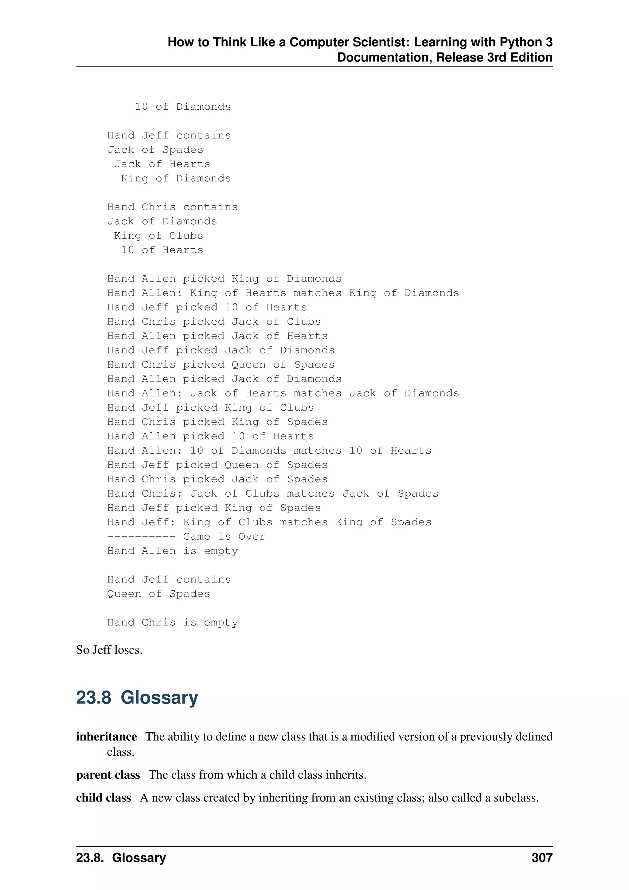 How to Think Like a Computer Scientist: Learning with Python 3
Documentation, Release 3rd Edition
10 of Diamonds
Hand Jeff contains
Jack of Spades
Jack of Hearts
King of Diamonds
Hand Chris contains
Jack of Diamonds
King of Clubs
10 of Hearts
Hand Allen picked King of Diamonds
Hand Allen: King of Hearts matches King of Diamonds
Hand Jeff picked 10 of Hearts
Hand Chris picked Jack of Clubs
Hand Allen picked Jack of Hearts
Hand Jeff picked Jack of Diamonds
Hand Chris picked Queen of Spades
Hand Allen picked Jack of Diamonds
Hand Allen: Jack of Hearts matches Jack of Diamonds
Hand Jeff picked King of Clubs
Hand Chris picked King of Spades
Hand Allen picked 10 of Hearts
Hand Allen: 10 of Diamonds matches 10 of Hearts
Hand Jeff picked Queen of Spades
Hand Chris picked Jack of Spades
Hand Chris: Jack of Clubs matches Jack of Spades
Hand Jeff picked King of Spades
Hand Jeff: King of Clubs matches King of Spades
---------- Game is Over
Hand Allen is empty
Hand Jeff contains
Queen of Spades
Hand Chris is empty
So Jeff loses.
23.8 Glossary
inheritance The ability to define a new class that is a modified version of a previously defined
class.
parent class The class from which a child class inherits.
child class A new class created by inheriting from an existing class; also called a subclass.
23.8. Glossary 307
 