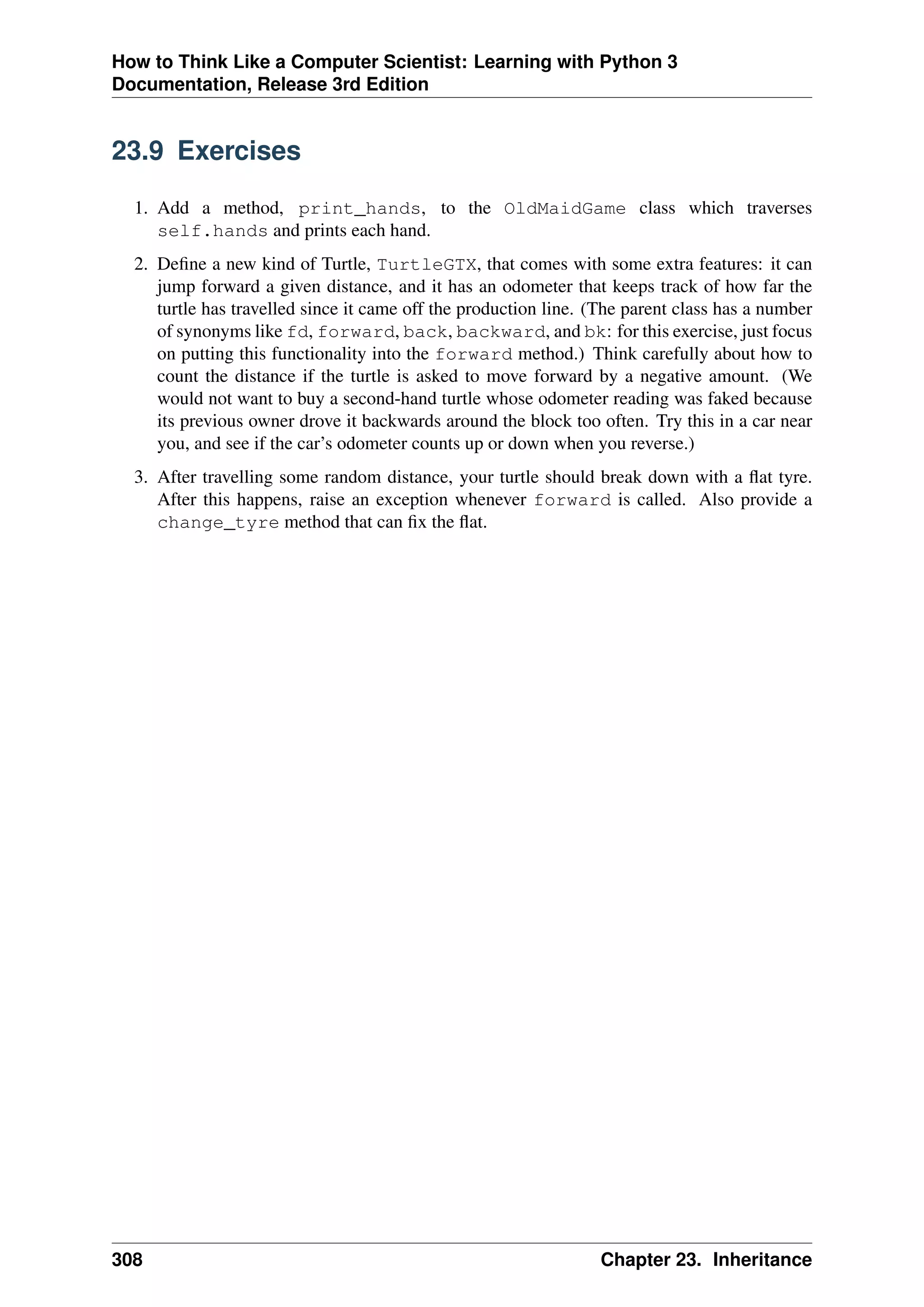 How to Think Like a Computer Scientist: Learning with Python 3
Documentation, Release 3rd Edition
23.9 Exercises
1. Add a method, print_hands, to the OldMaidGame class which traverses
self.hands and prints each hand.
2. Define a new kind of Turtle, TurtleGTX, that comes with some extra features: it can
jump forward a given distance, and it has an odometer that keeps track of how far the
turtle has travelled since it came off the production line. (The parent class has a number
of synonyms like fd, forward, back, backward, and bk: for this exercise, just focus
on putting this functionality into the forward method.) Think carefully about how to
count the distance if the turtle is asked to move forward by a negative amount. (We
would not want to buy a second-hand turtle whose odometer reading was faked because
its previous owner drove it backwards around the block too often. Try this in a car near
you, and see if the car’s odometer counts up or down when you reverse.)
3. After travelling some random distance, your turtle should break down with a flat tyre.
After this happens, raise an exception whenever forward is called. Also provide a
change_tyre method that can fix the flat.
308 Chapter 23. Inheritance
 