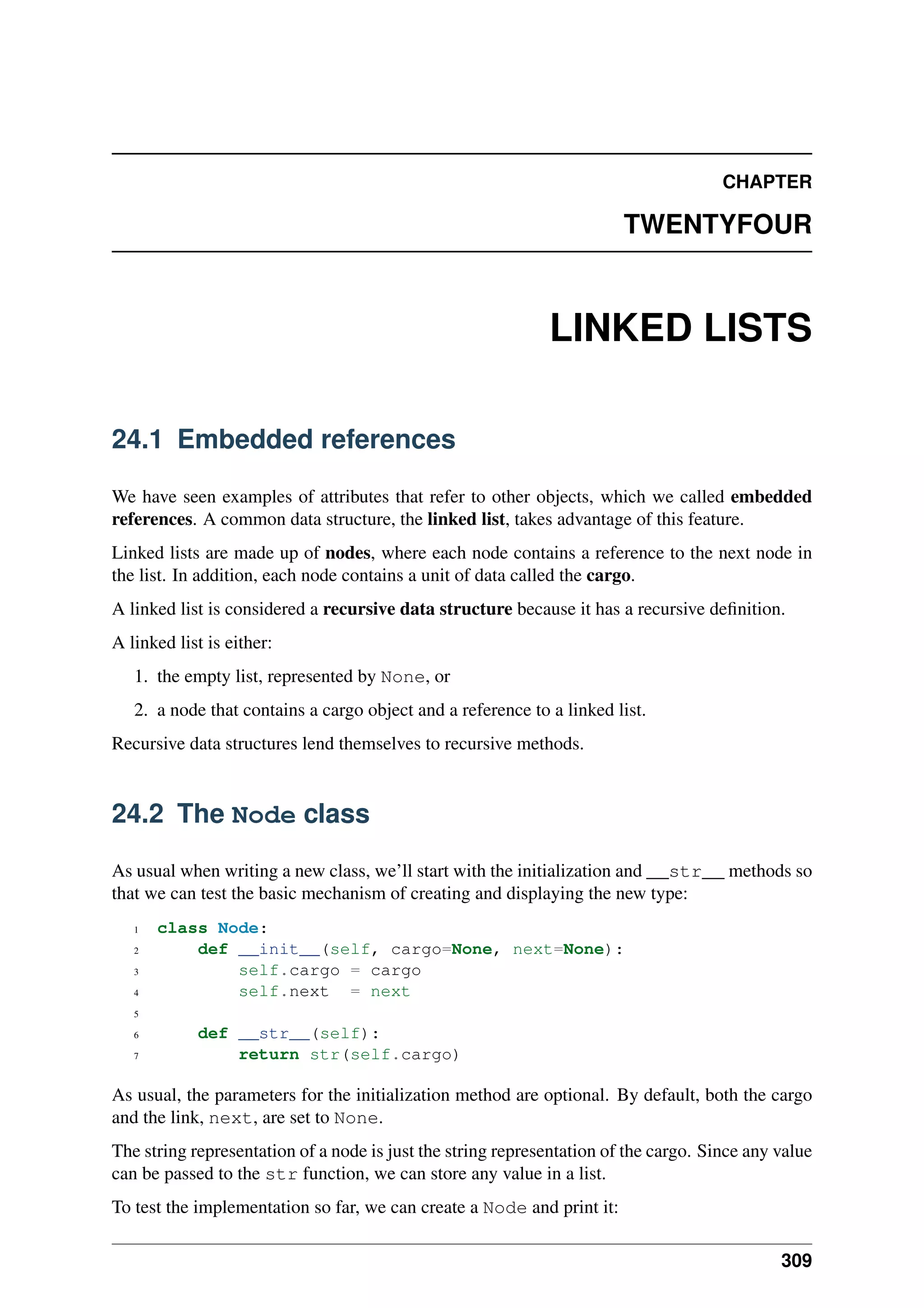 CHAPTER
TWENTYFOUR
LINKED LISTS
24.1 Embedded references
We have seen examples of attributes that refer to other objects, which we called embedded
references. A common data structure, the linked list, takes advantage of this feature.
Linked lists are made up of nodes, where each node contains a reference to the next node in
the list. In addition, each node contains a unit of data called the cargo.
A linked list is considered a recursive data structure because it has a recursive definition.
A linked list is either:
1. the empty list, represented by None, or
2. a node that contains a cargo object and a reference to a linked list.
Recursive data structures lend themselves to recursive methods.
24.2 The Node class
As usual when writing a new class, we’ll start with the initialization and __str__ methods so
that we can test the basic mechanism of creating and displaying the new type:
1 class Node:
2 def __init__(self, cargo=None, next=None):
3 self.cargo = cargo
4 self.next = next
5
6 def __str__(self):
7 return str(self.cargo)
As usual, the parameters for the initialization method are optional. By default, both the cargo
and the link, next, are set to None.
The string representation of a node is just the string representation of the cargo. Since any value
can be passed to the str function, we can store any value in a list.
To test the implementation so far, we can create a Node and print it:
309
 