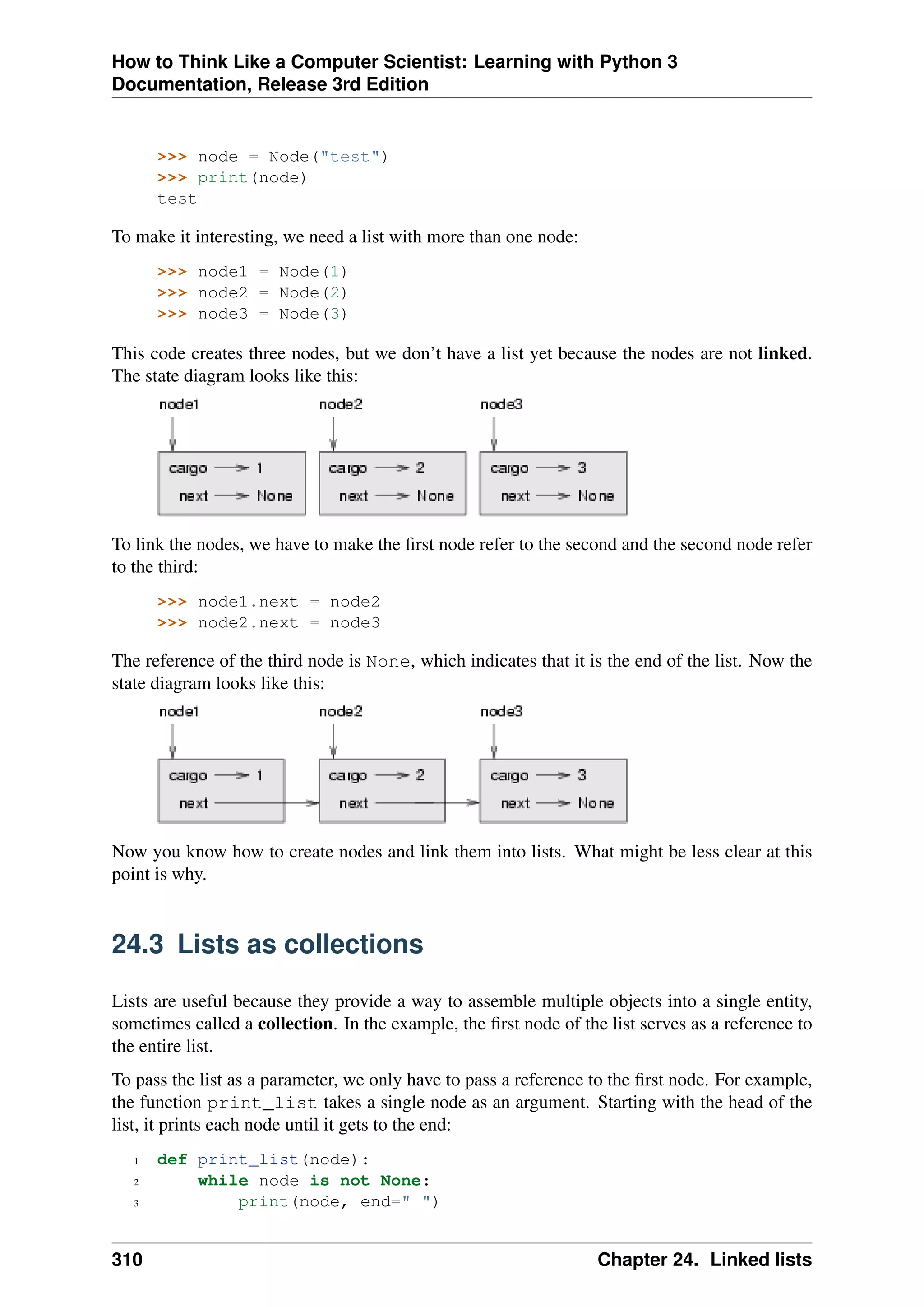 How to Think Like a Computer Scientist: Learning with Python 3
Documentation, Release 3rd Edition
>>> node = Node("test")
>>> print(node)
test
To make it interesting, we need a list with more than one node:
>>> node1 = Node(1)
>>> node2 = Node(2)
>>> node3 = Node(3)
This code creates three nodes, but we don’t have a list yet because the nodes are not linked.
The state diagram looks like this:
To link the nodes, we have to make the first node refer to the second and the second node refer
to the third:
>>> node1.next = node2
>>> node2.next = node3
The reference of the third node is None, which indicates that it is the end of the list. Now the
state diagram looks like this:
Now you know how to create nodes and link them into lists. What might be less clear at this
point is why.
24.3 Lists as collections
Lists are useful because they provide a way to assemble multiple objects into a single entity,
sometimes called a collection. In the example, the first node of the list serves as a reference to
the entire list.
To pass the list as a parameter, we only have to pass a reference to the first node. For example,
the function print_list takes a single node as an argument. Starting with the head of the
list, it prints each node until it gets to the end:
1 def print_list(node):
2 while node is not None:
3 print(node, end=" ")
310 Chapter 24. Linked lists
 
