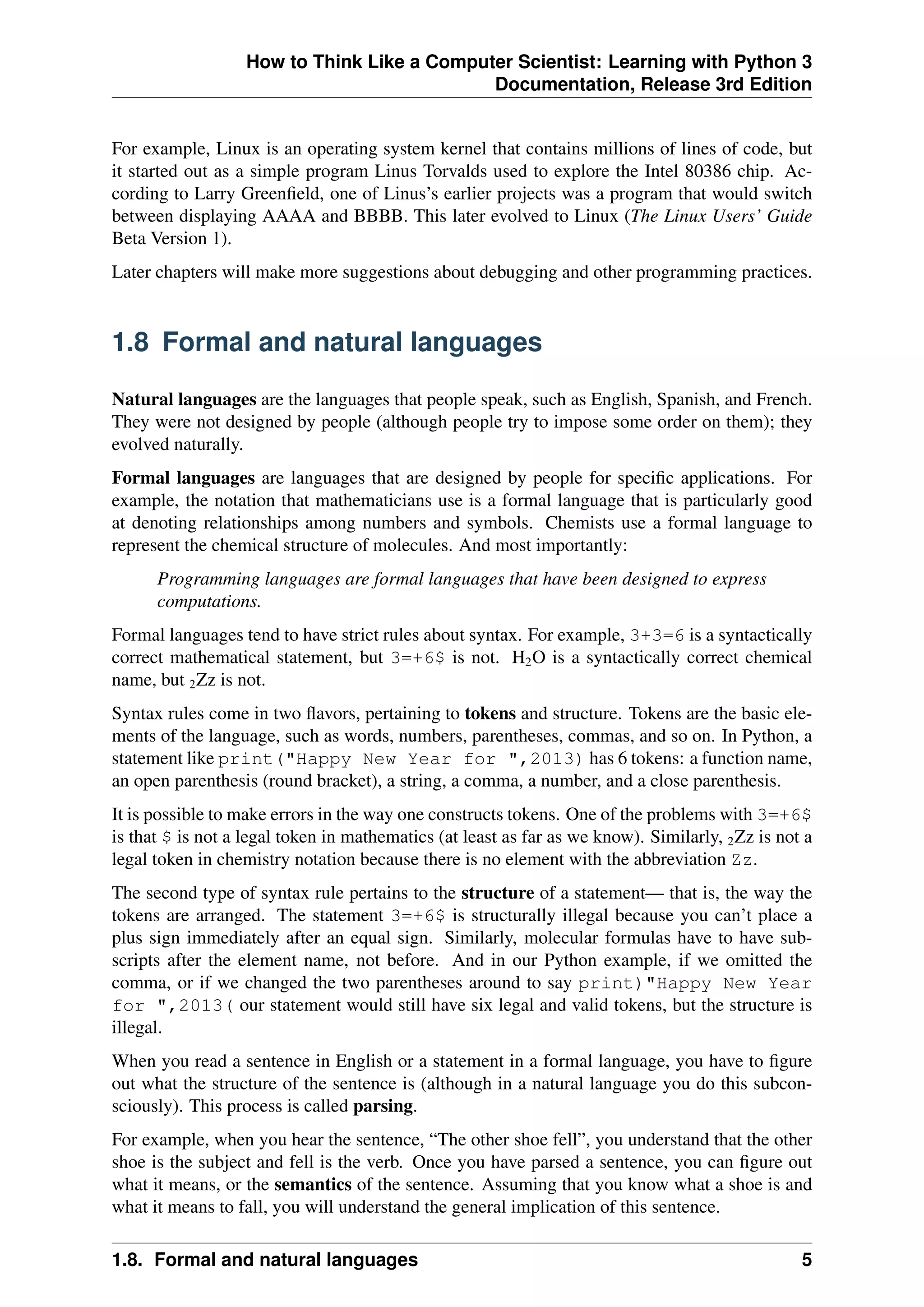 How to Think Like a Computer Scientist: Learning with Python 3
Documentation, Release 3rd Edition
For example, Linux is an operating system kernel that contains millions of lines of code, but
it started out as a simple program Linus Torvalds used to explore the Intel 80386 chip. Ac-
cording to Larry Greenfield, one of Linus’s earlier projects was a program that would switch
between displaying AAAA and BBBB. This later evolved to Linux (The Linux Users’ Guide
Beta Version 1).
Later chapters will make more suggestions about debugging and other programming practices.
1.8 Formal and natural languages
Natural languages are the languages that people speak, such as English, Spanish, and French.
They were not designed by people (although people try to impose some order on them); they
evolved naturally.
Formal languages are languages that are designed by people for specific applications. For
example, the notation that mathematicians use is a formal language that is particularly good
at denoting relationships among numbers and symbols. Chemists use a formal language to
represent the chemical structure of molecules. And most importantly:
Programming languages are formal languages that have been designed to express
computations.
Formal languages tend to have strict rules about syntax. For example, 3+3=6 is a syntactically
correct mathematical statement, but 3=+6$ is not. H2O is a syntactically correct chemical
name, but 2Zz is not.
Syntax rules come in two flavors, pertaining to tokens and structure. Tokens are the basic ele-
ments of the language, such as words, numbers, parentheses, commas, and so on. In Python, a
statement like print("Happy New Year for ",2013) has 6 tokens: a function name,
an open parenthesis (round bracket), a string, a comma, a number, and a close parenthesis.
It is possible to make errors in the way one constructs tokens. One of the problems with 3=+6$
is that $ is not a legal token in mathematics (at least as far as we know). Similarly, 2Zz is not a
legal token in chemistry notation because there is no element with the abbreviation Zz.
The second type of syntax rule pertains to the structure of a statement— that is, the way the
tokens are arranged. The statement 3=+6$ is structurally illegal because you can’t place a
plus sign immediately after an equal sign. Similarly, molecular formulas have to have sub-
scripts after the element name, not before. And in our Python example, if we omitted the
comma, or if we changed the two parentheses around to say print)"Happy New Year
for ",2013( our statement would still have six legal and valid tokens, but the structure is
illegal.
When you read a sentence in English or a statement in a formal language, you have to figure
out what the structure of the sentence is (although in a natural language you do this subcon-
sciously). This process is called parsing.
For example, when you hear the sentence, “The other shoe fell”, you understand that the other
shoe is the subject and fell is the verb. Once you have parsed a sentence, you can figure out
what it means, or the semantics of the sentence. Assuming that you know what a shoe is and
what it means to fall, you will understand the general implication of this sentence.
1.8. Formal and natural languages 5
 