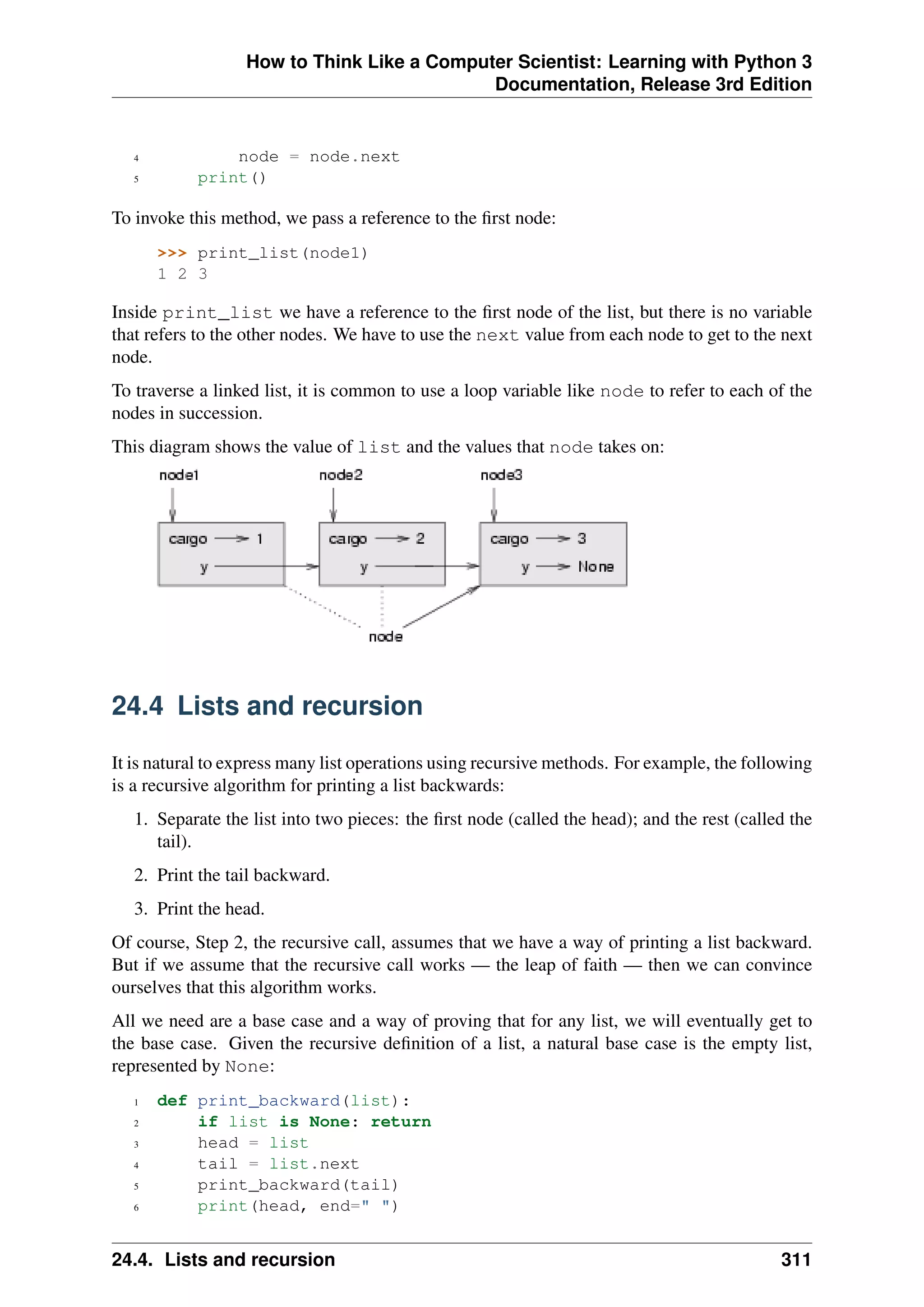 How to Think Like a Computer Scientist: Learning with Python 3
Documentation, Release 3rd Edition
4 node = node.next
5 print()
To invoke this method, we pass a reference to the first node:
>>> print_list(node1)
1 2 3
Inside print_list we have a reference to the first node of the list, but there is no variable
that refers to the other nodes. We have to use the next value from each node to get to the next
node.
To traverse a linked list, it is common to use a loop variable like node to refer to each of the
nodes in succession.
This diagram shows the value of list and the values that node takes on:
24.4 Lists and recursion
It is natural to express many list operations using recursive methods. For example, the following
is a recursive algorithm for printing a list backwards:
1. Separate the list into two pieces: the first node (called the head); and the rest (called the
tail).
2. Print the tail backward.
3. Print the head.
Of course, Step 2, the recursive call, assumes that we have a way of printing a list backward.
But if we assume that the recursive call works — the leap of faith — then we can convince
ourselves that this algorithm works.
All we need are a base case and a way of proving that for any list, we will eventually get to
the base case. Given the recursive definition of a list, a natural base case is the empty list,
represented by None:
1 def print_backward(list):
2 if list is None: return
3 head = list
4 tail = list.next
5 print_backward(tail)
6 print(head, end=" ")
24.4. Lists and recursion 311
 