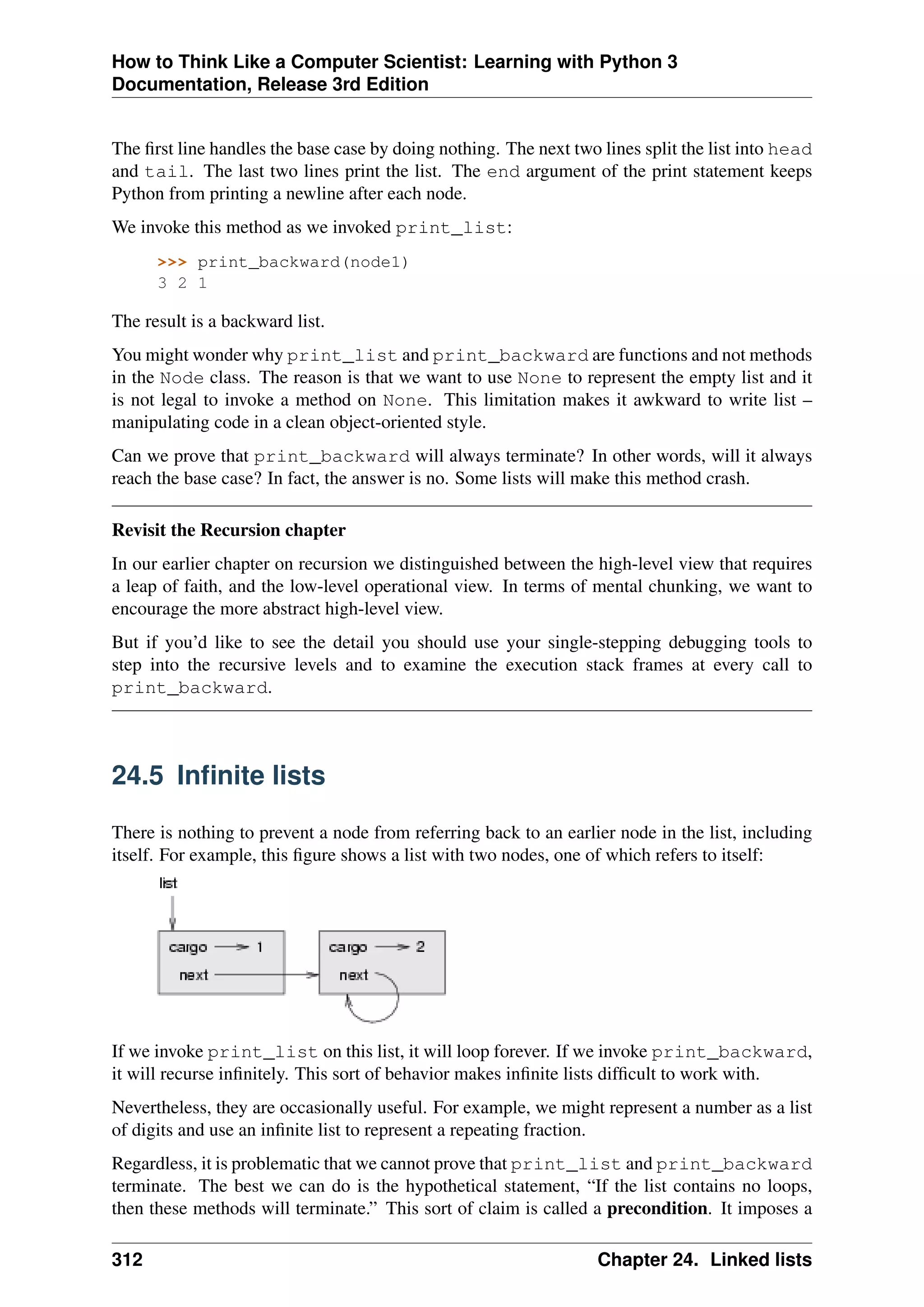 How to Think Like a Computer Scientist: Learning with Python 3
Documentation, Release 3rd Edition
The first line handles the base case by doing nothing. The next two lines split the list into head
and tail. The last two lines print the list. The end argument of the print statement keeps
Python from printing a newline after each node.
We invoke this method as we invoked print_list:
>>> print_backward(node1)
3 2 1
The result is a backward list.
You might wonder why print_list and print_backward are functions and not methods
in the Node class. The reason is that we want to use None to represent the empty list and it
is not legal to invoke a method on None. This limitation makes it awkward to write list –
manipulating code in a clean object-oriented style.
Can we prove that print_backward will always terminate? In other words, will it always
reach the base case? In fact, the answer is no. Some lists will make this method crash.
Revisit the Recursion chapter
In our earlier chapter on recursion we distinguished between the high-level view that requires
a leap of faith, and the low-level operational view. In terms of mental chunking, we want to
encourage the more abstract high-level view.
But if you’d like to see the detail you should use your single-stepping debugging tools to
step into the recursive levels and to examine the execution stack frames at every call to
print_backward.
24.5 Infinite lists
There is nothing to prevent a node from referring back to an earlier node in the list, including
itself. For example, this figure shows a list with two nodes, one of which refers to itself:
If we invoke print_list on this list, it will loop forever. If we invoke print_backward,
it will recurse infinitely. This sort of behavior makes infinite lists difficult to work with.
Nevertheless, they are occasionally useful. For example, we might represent a number as a list
of digits and use an infinite list to represent a repeating fraction.
Regardless, it is problematic that we cannot prove that print_list and print_backward
terminate. The best we can do is the hypothetical statement, “If the list contains no loops,
then these methods will terminate.” This sort of claim is called a precondition. It imposes a
312 Chapter 24. Linked lists
 