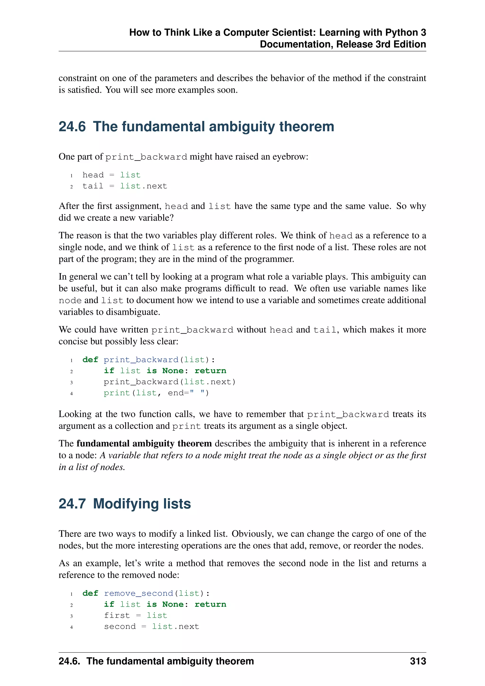 How to Think Like a Computer Scientist: Learning with Python 3
Documentation, Release 3rd Edition
constraint on one of the parameters and describes the behavior of the method if the constraint
is satisfied. You will see more examples soon.
24.6 The fundamental ambiguity theorem
One part of print_backward might have raised an eyebrow:
1 head = list
2 tail = list.next
After the first assignment, head and list have the same type and the same value. So why
did we create a new variable?
The reason is that the two variables play different roles. We think of head as a reference to a
single node, and we think of list as a reference to the first node of a list. These roles are not
part of the program; they are in the mind of the programmer.
In general we can’t tell by looking at a program what role a variable plays. This ambiguity can
be useful, but it can also make programs difficult to read. We often use variable names like
node and list to document how we intend to use a variable and sometimes create additional
variables to disambiguate.
We could have written print_backward without head and tail, which makes it more
concise but possibly less clear:
1 def print_backward(list):
2 if list is None: return
3 print_backward(list.next)
4 print(list, end=" ")
Looking at the two function calls, we have to remember that print_backward treats its
argument as a collection and print treats its argument as a single object.
The fundamental ambiguity theorem describes the ambiguity that is inherent in a reference
to a node: A variable that refers to a node might treat the node as a single object or as the first
in a list of nodes.
24.7 Modifying lists
There are two ways to modify a linked list. Obviously, we can change the cargo of one of the
nodes, but the more interesting operations are the ones that add, remove, or reorder the nodes.
As an example, let’s write a method that removes the second node in the list and returns a
reference to the removed node:
1 def remove_second(list):
2 if list is None: return
3 first = list
4 second = list.next
24.6. The fundamental ambiguity theorem 313
 
