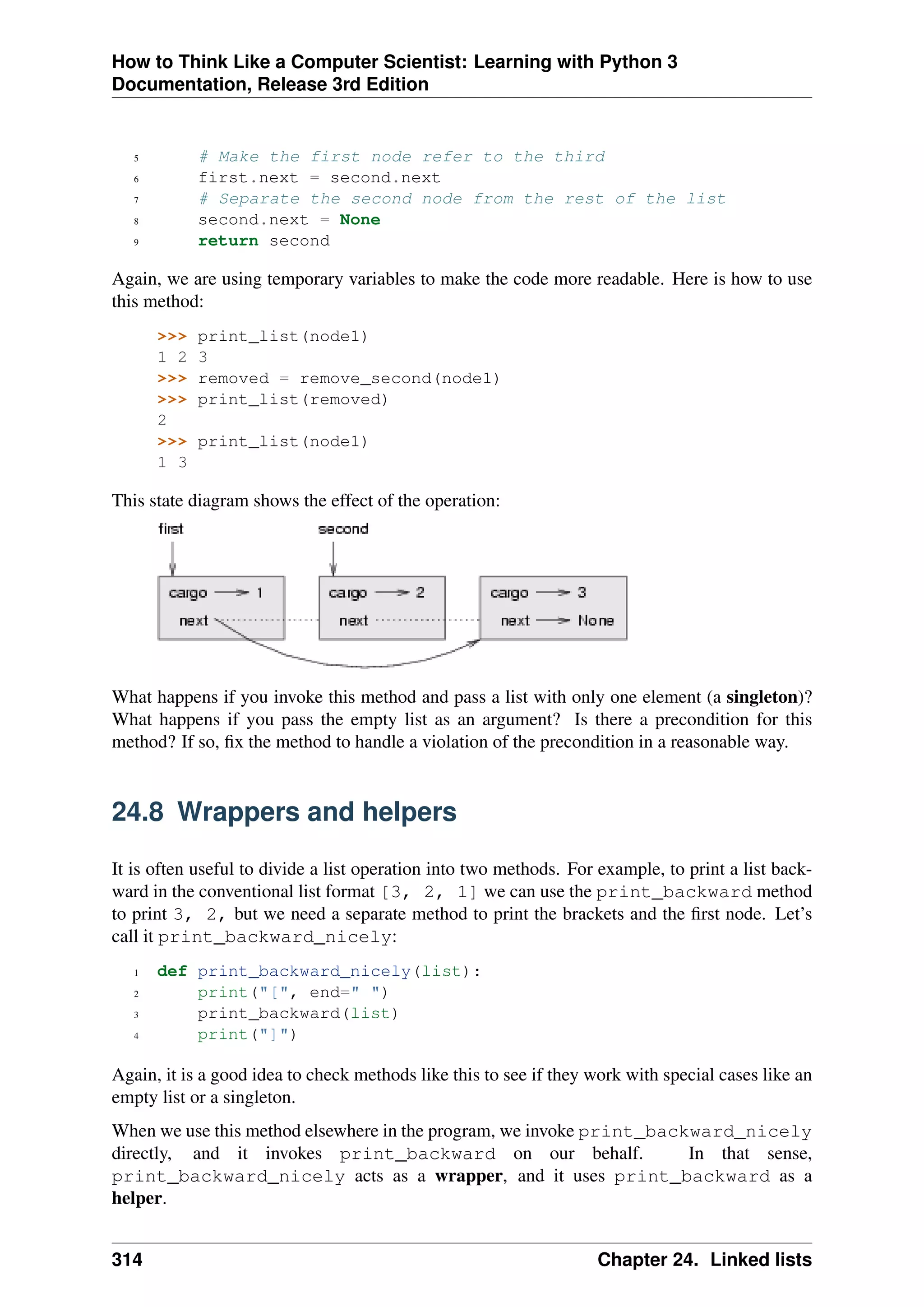 How to Think Like a Computer Scientist: Learning with Python 3
Documentation, Release 3rd Edition
5 # Make the first node refer to the third
6 first.next = second.next
7 # Separate the second node from the rest of the list
8 second.next = None
9 return second
Again, we are using temporary variables to make the code more readable. Here is how to use
this method:
>>> print_list(node1)
1 2 3
>>> removed = remove_second(node1)
>>> print_list(removed)
2
>>> print_list(node1)
1 3
This state diagram shows the effect of the operation:
What happens if you invoke this method and pass a list with only one element (a singleton)?
What happens if you pass the empty list as an argument? Is there a precondition for this
method? If so, fix the method to handle a violation of the precondition in a reasonable way.
24.8 Wrappers and helpers
It is often useful to divide a list operation into two methods. For example, to print a list back-
ward in the conventional list format [3, 2, 1] we can use the print_backward method
to print 3, 2, but we need a separate method to print the brackets and the first node. Let’s
call it print_backward_nicely:
1 def print_backward_nicely(list):
2 print("[", end=" ")
3 print_backward(list)
4 print("]")
Again, it is a good idea to check methods like this to see if they work with special cases like an
empty list or a singleton.
When we use this method elsewhere in the program, we invoke print_backward_nicely
directly, and it invokes print_backward on our behalf. In that sense,
print_backward_nicely acts as a wrapper, and it uses print_backward as a
helper.
314 Chapter 24. Linked lists
 