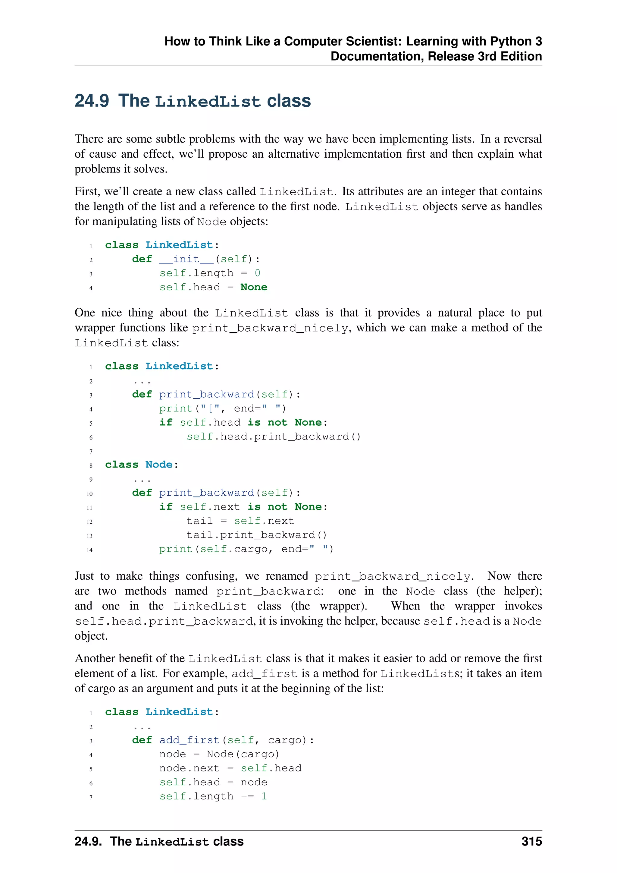 How to Think Like a Computer Scientist: Learning with Python 3
Documentation, Release 3rd Edition
24.9 The LinkedList class
There are some subtle problems with the way we have been implementing lists. In a reversal
of cause and effect, we’ll propose an alternative implementation first and then explain what
problems it solves.
First, we’ll create a new class called LinkedList. Its attributes are an integer that contains
the length of the list and a reference to the first node. LinkedList objects serve as handles
for manipulating lists of Node objects:
1 class LinkedList:
2 def __init__(self):
3 self.length = 0
4 self.head = None
One nice thing about the LinkedList class is that it provides a natural place to put
wrapper functions like print_backward_nicely, which we can make a method of the
LinkedList class:
1 class LinkedList:
2 ...
3 def print_backward(self):
4 print("[", end=" ")
5 if self.head is not None:
6 self.head.print_backward()
7
8 class Node:
9 ...
10 def print_backward(self):
11 if self.next is not None:
12 tail = self.next
13 tail.print_backward()
14 print(self.cargo, end=" ")
Just to make things confusing, we renamed print_backward_nicely. Now there
are two methods named print_backward: one in the Node class (the helper);
and one in the LinkedList class (the wrapper). When the wrapper invokes
self.head.print_backward, it is invoking the helper, because self.head is a Node
object.
Another benefit of the LinkedList class is that it makes it easier to add or remove the first
element of a list. For example, add_first is a method for LinkedLists; it takes an item
of cargo as an argument and puts it at the beginning of the list:
1 class LinkedList:
2 ...
3 def add_first(self, cargo):
4 node = Node(cargo)
5 node.next = self.head
6 self.head = node
7 self.length += 1
24.9. The LinkedList class 315
 