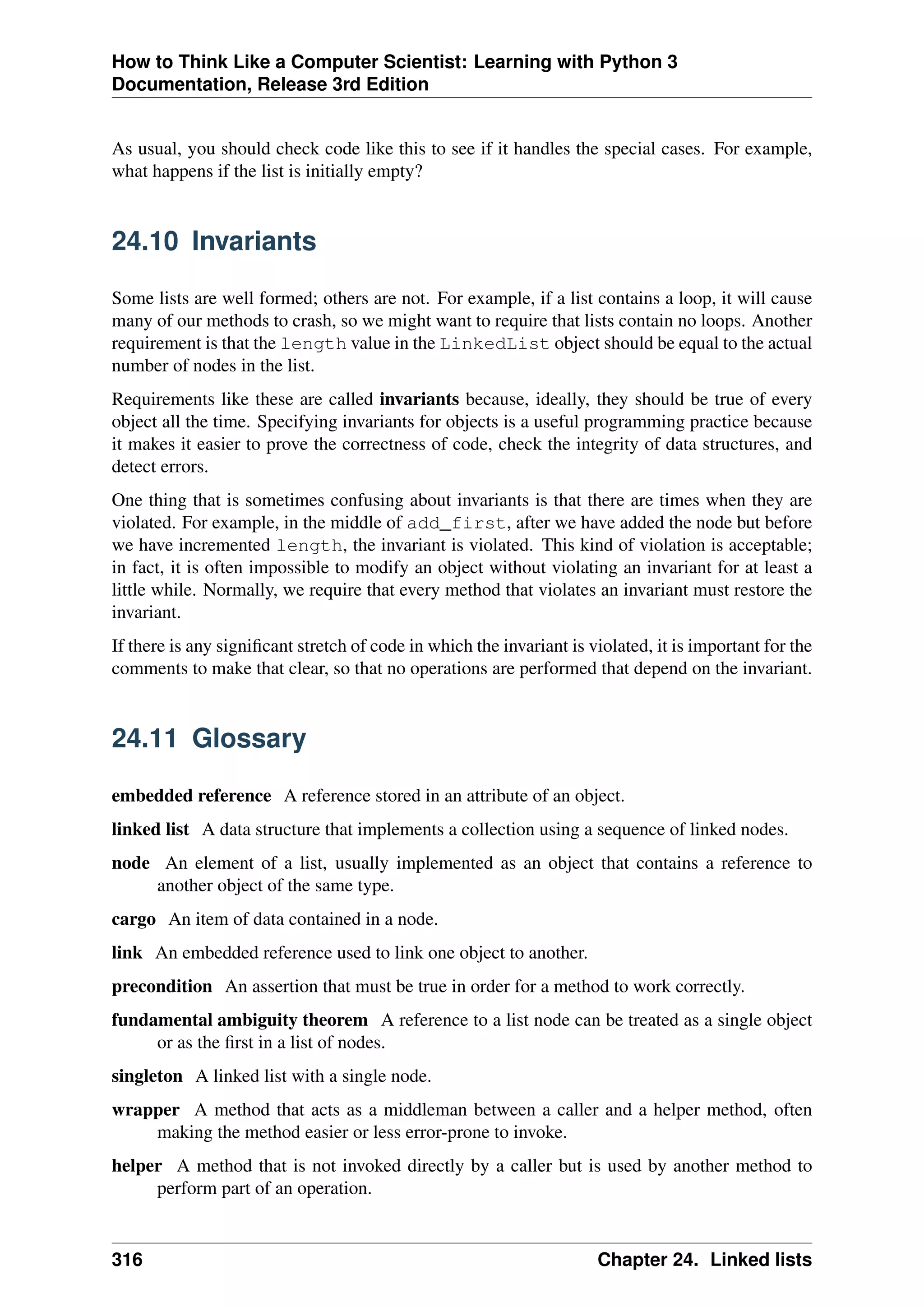How to Think Like a Computer Scientist: Learning with Python 3
Documentation, Release 3rd Edition
As usual, you should check code like this to see if it handles the special cases. For example,
what happens if the list is initially empty?
24.10 Invariants
Some lists are well formed; others are not. For example, if a list contains a loop, it will cause
many of our methods to crash, so we might want to require that lists contain no loops. Another
requirement is that the length value in the LinkedList object should be equal to the actual
number of nodes in the list.
Requirements like these are called invariants because, ideally, they should be true of every
object all the time. Specifying invariants for objects is a useful programming practice because
it makes it easier to prove the correctness of code, check the integrity of data structures, and
detect errors.
One thing that is sometimes confusing about invariants is that there are times when they are
violated. For example, in the middle of add_first, after we have added the node but before
we have incremented length, the invariant is violated. This kind of violation is acceptable;
in fact, it is often impossible to modify an object without violating an invariant for at least a
little while. Normally, we require that every method that violates an invariant must restore the
invariant.
If there is any significant stretch of code in which the invariant is violated, it is important for the
comments to make that clear, so that no operations are performed that depend on the invariant.
24.11 Glossary
embedded reference A reference stored in an attribute of an object.
linked list A data structure that implements a collection using a sequence of linked nodes.
node An element of a list, usually implemented as an object that contains a reference to
another object of the same type.
cargo An item of data contained in a node.
link An embedded reference used to link one object to another.
precondition An assertion that must be true in order for a method to work correctly.
fundamental ambiguity theorem A reference to a list node can be treated as a single object
or as the first in a list of nodes.
singleton A linked list with a single node.
wrapper A method that acts as a middleman between a caller and a helper method, often
making the method easier or less error-prone to invoke.
helper A method that is not invoked directly by a caller but is used by another method to
perform part of an operation.
316 Chapter 24. Linked lists
 