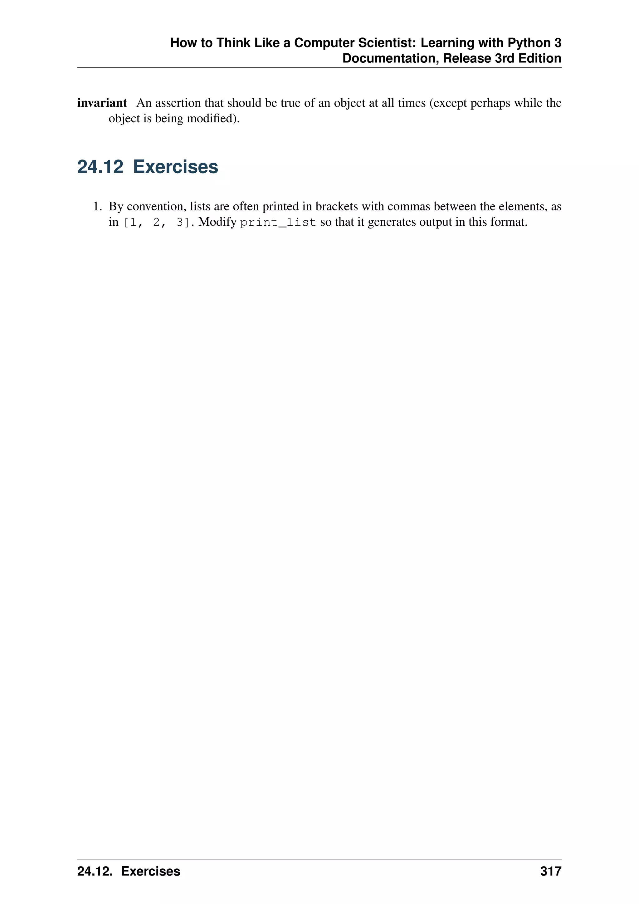 How to Think Like a Computer Scientist: Learning with Python 3
Documentation, Release 3rd Edition
invariant An assertion that should be true of an object at all times (except perhaps while the
object is being modified).
24.12 Exercises
1. By convention, lists are often printed in brackets with commas between the elements, as
in [1, 2, 3]. Modify print_list so that it generates output in this format.
24.12. Exercises 317
 