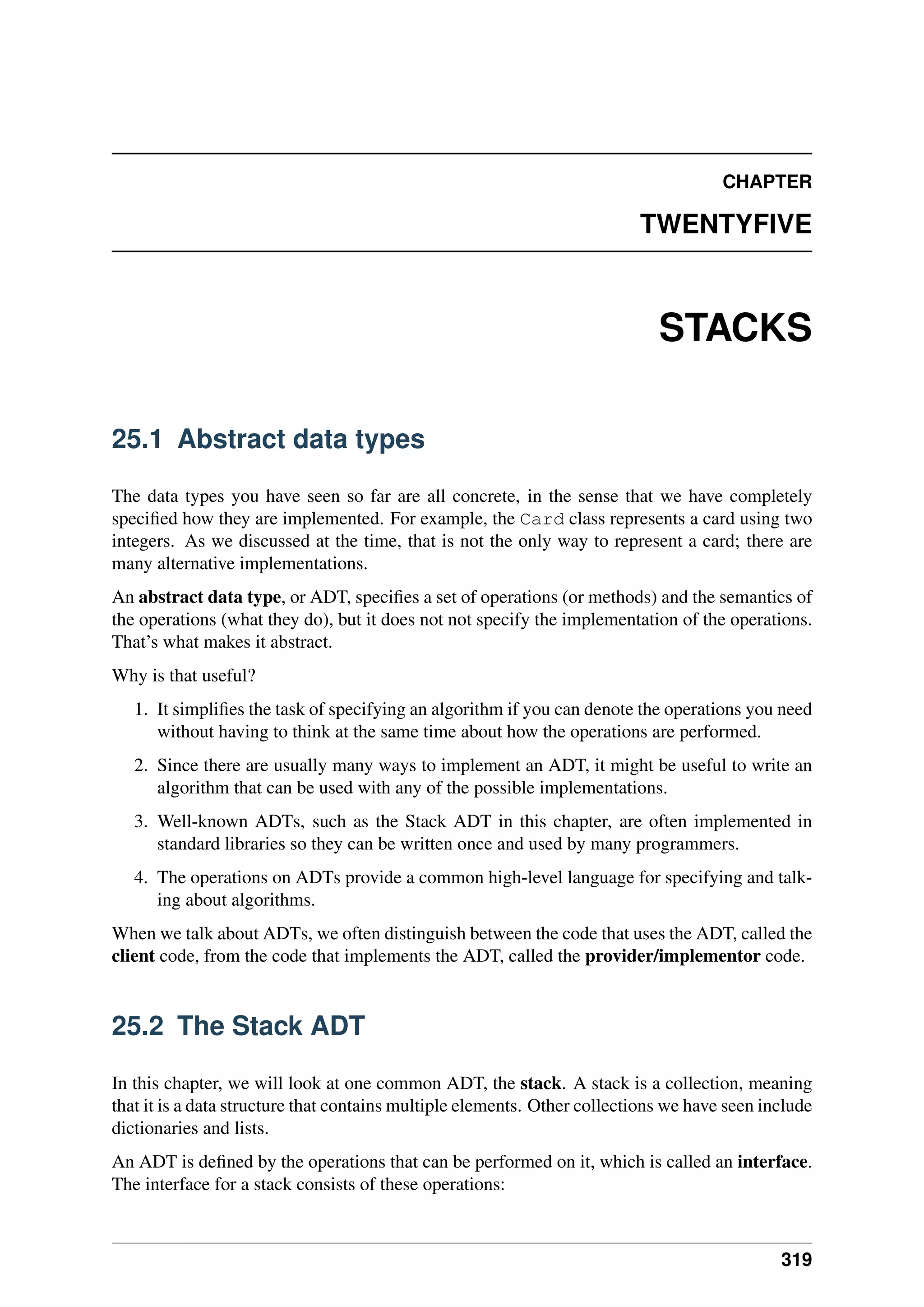 CHAPTER
TWENTYFIVE
STACKS
25.1 Abstract data types
The data types you have seen so far are all concrete, in the sense that we have completely
specified how they are implemented. For example, the Card class represents a card using two
integers. As we discussed at the time, that is not the only way to represent a card; there are
many alternative implementations.
An abstract data type, or ADT, specifies a set of operations (or methods) and the semantics of
the operations (what they do), but it does not not specify the implementation of the operations.
That’s what makes it abstract.
Why is that useful?
1. It simplifies the task of specifying an algorithm if you can denote the operations you need
without having to think at the same time about how the operations are performed.
2. Since there are usually many ways to implement an ADT, it might be useful to write an
algorithm that can be used with any of the possible implementations.
3. Well-known ADTs, such as the Stack ADT in this chapter, are often implemented in
standard libraries so they can be written once and used by many programmers.
4. The operations on ADTs provide a common high-level language for specifying and talk-
ing about algorithms.
When we talk about ADTs, we often distinguish between the code that uses the ADT, called the
client code, from the code that implements the ADT, called the provider/implementor code.
25.2 The Stack ADT
In this chapter, we will look at one common ADT, the stack. A stack is a collection, meaning
that it is a data structure that contains multiple elements. Other collections we have seen include
dictionaries and lists.
An ADT is defined by the operations that can be performed on it, which is called an interface.
The interface for a stack consists of these operations:
319
 
