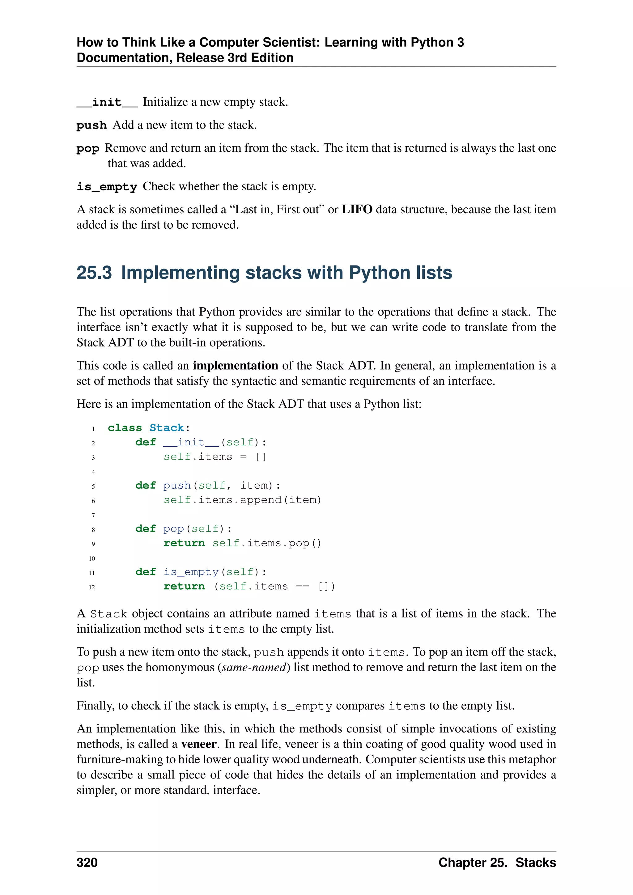 How to Think Like a Computer Scientist: Learning with Python 3
Documentation, Release 3rd Edition
__init__ Initialize a new empty stack.
push Add a new item to the stack.
pop Remove and return an item from the stack. The item that is returned is always the last one
that was added.
is_empty Check whether the stack is empty.
A stack is sometimes called a “Last in, First out” or LIFO data structure, because the last item
added is the first to be removed.
25.3 Implementing stacks with Python lists
The list operations that Python provides are similar to the operations that define a stack. The
interface isn’t exactly what it is supposed to be, but we can write code to translate from the
Stack ADT to the built-in operations.
This code is called an implementation of the Stack ADT. In general, an implementation is a
set of methods that satisfy the syntactic and semantic requirements of an interface.
Here is an implementation of the Stack ADT that uses a Python list:
1 class Stack:
2 def __init__(self):
3 self.items = []
4
5 def push(self, item):
6 self.items.append(item)
7
8 def pop(self):
9 return self.items.pop()
10
11 def is_empty(self):
12 return (self.items == [])
A Stack object contains an attribute named items that is a list of items in the stack. The
initialization method sets items to the empty list.
To push a new item onto the stack, push appends it onto items. To pop an item off the stack,
pop uses the homonymous (same-named) list method to remove and return the last item on the
list.
Finally, to check if the stack is empty, is_empty compares items to the empty list.
An implementation like this, in which the methods consist of simple invocations of existing
methods, is called a veneer. In real life, veneer is a thin coating of good quality wood used in
furniture-making to hide lower quality wood underneath. Computer scientists use this metaphor
to describe a small piece of code that hides the details of an implementation and provides a
simpler, or more standard, interface.
320 Chapter 25. Stacks
 