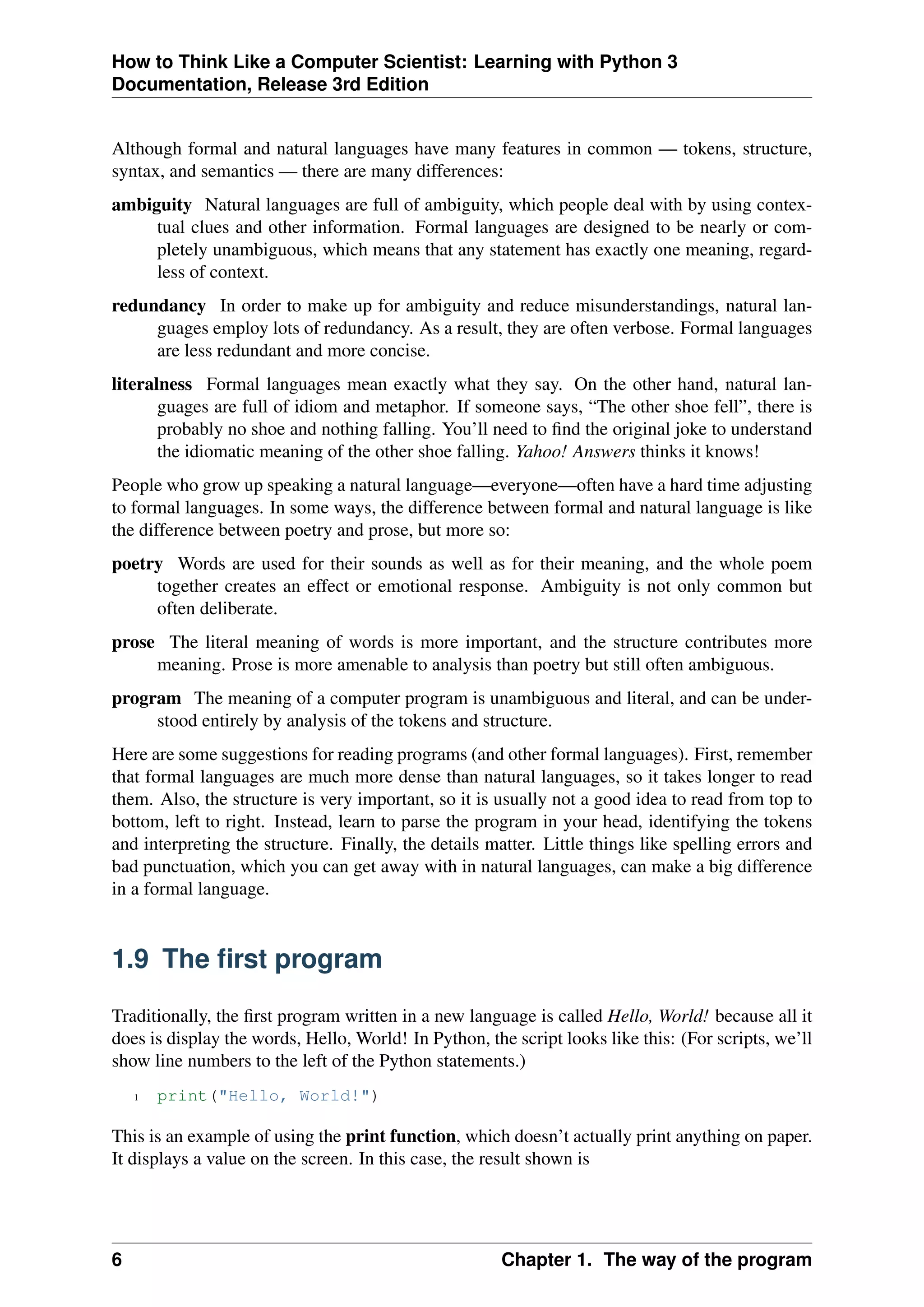 How to Think Like a Computer Scientist: Learning with Python 3
Documentation, Release 3rd Edition
Although formal and natural languages have many features in common — tokens, structure,
syntax, and semantics — there are many differences:
ambiguity Natural languages are full of ambiguity, which people deal with by using contex-
tual clues and other information. Formal languages are designed to be nearly or com-
pletely unambiguous, which means that any statement has exactly one meaning, regard-
less of context.
redundancy In order to make up for ambiguity and reduce misunderstandings, natural lan-
guages employ lots of redundancy. As a result, they are often verbose. Formal languages
are less redundant and more concise.
literalness Formal languages mean exactly what they say. On the other hand, natural lan-
guages are full of idiom and metaphor. If someone says, “The other shoe fell”, there is
probably no shoe and nothing falling. You’ll need to find the original joke to understand
the idiomatic meaning of the other shoe falling. Yahoo! Answers thinks it knows!
People who grow up speaking a natural language—everyone—often have a hard time adjusting
to formal languages. In some ways, the difference between formal and natural language is like
the difference between poetry and prose, but more so:
poetry Words are used for their sounds as well as for their meaning, and the whole poem
together creates an effect or emotional response. Ambiguity is not only common but
often deliberate.
prose The literal meaning of words is more important, and the structure contributes more
meaning. Prose is more amenable to analysis than poetry but still often ambiguous.
program The meaning of a computer program is unambiguous and literal, and can be under-
stood entirely by analysis of the tokens and structure.
Here are some suggestions for reading programs (and other formal languages). First, remember
that formal languages are much more dense than natural languages, so it takes longer to read
them. Also, the structure is very important, so it is usually not a good idea to read from top to
bottom, left to right. Instead, learn to parse the program in your head, identifying the tokens
and interpreting the structure. Finally, the details matter. Little things like spelling errors and
bad punctuation, which you can get away with in natural languages, can make a big difference
in a formal language.
1.9 The first program
Traditionally, the first program written in a new language is called Hello, World! because all it
does is display the words, Hello, World! In Python, the script looks like this: (For scripts, we’ll
show line numbers to the left of the Python statements.)
1 print("Hello, World!")
This is an example of using the print function, which doesn’t actually print anything on paper.
It displays a value on the screen. In this case, the result shown is
6 Chapter 1. The way of the program
 