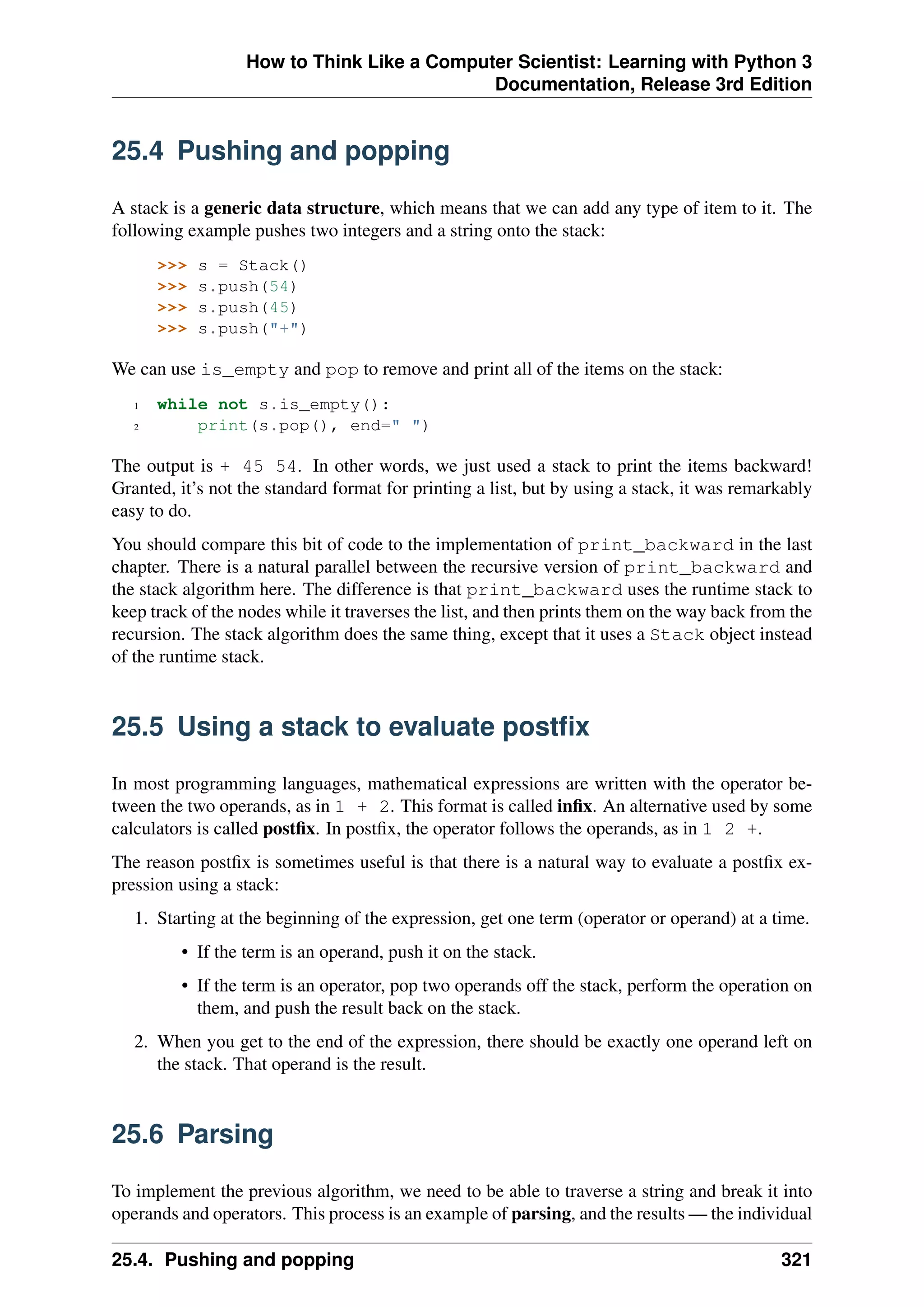 How to Think Like a Computer Scientist: Learning with Python 3
Documentation, Release 3rd Edition
25.4 Pushing and popping
A stack is a generic data structure, which means that we can add any type of item to it. The
following example pushes two integers and a string onto the stack:
>>> s = Stack()
>>> s.push(54)
>>> s.push(45)
>>> s.push("+")
We can use is_empty and pop to remove and print all of the items on the stack:
1 while not s.is_empty():
2 print(s.pop(), end=" ")
The output is + 45 54. In other words, we just used a stack to print the items backward!
Granted, it’s not the standard format for printing a list, but by using a stack, it was remarkably
easy to do.
You should compare this bit of code to the implementation of print_backward in the last
chapter. There is a natural parallel between the recursive version of print_backward and
the stack algorithm here. The difference is that print_backward uses the runtime stack to
keep track of the nodes while it traverses the list, and then prints them on the way back from the
recursion. The stack algorithm does the same thing, except that it uses a Stack object instead
of the runtime stack.
25.5 Using a stack to evaluate postfix
In most programming languages, mathematical expressions are written with the operator be-
tween the two operands, as in 1 + 2. This format is called infix. An alternative used by some
calculators is called postfix. In postfix, the operator follows the operands, as in 1 2 +.
The reason postfix is sometimes useful is that there is a natural way to evaluate a postfix ex-
pression using a stack:
1. Starting at the beginning of the expression, get one term (operator or operand) at a time.
• If the term is an operand, push it on the stack.
• If the term is an operator, pop two operands off the stack, perform the operation on
them, and push the result back on the stack.
2. When you get to the end of the expression, there should be exactly one operand left on
the stack. That operand is the result.
25.6 Parsing
To implement the previous algorithm, we need to be able to traverse a string and break it into
operands and operators. This process is an example of parsing, and the results — the individual
25.4. Pushing and popping 321
 