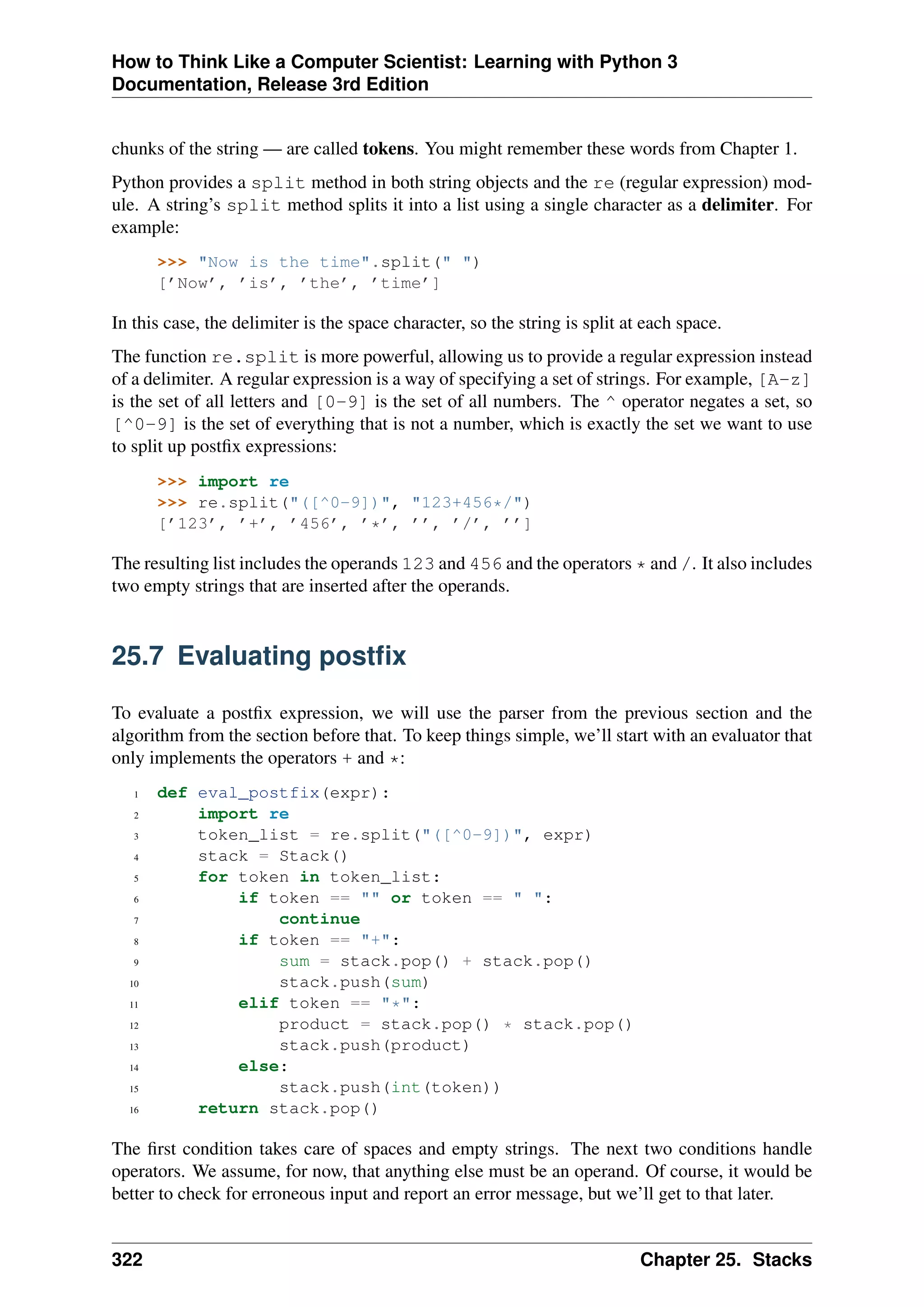How to Think Like a Computer Scientist: Learning with Python 3
Documentation, Release 3rd Edition
chunks of the string — are called tokens. You might remember these words from Chapter 1.
Python provides a split method in both string objects and the re (regular expression) mod-
ule. A string’s split method splits it into a list using a single character as a delimiter. For
example:
>>> "Now is the time".split(" ")
[’Now’, ’is’, ’the’, ’time’]
In this case, the delimiter is the space character, so the string is split at each space.
The function re.split is more powerful, allowing us to provide a regular expression instead
of a delimiter. A regular expression is a way of specifying a set of strings. For example, [A-z]
is the set of all letters and [0-9] is the set of all numbers. The ^ operator negates a set, so
[^0-9] is the set of everything that is not a number, which is exactly the set we want to use
to split up postfix expressions:
>>> import re
>>> re.split("([^0-9])", "123+456*/")
[’123’, ’+’, ’456’, ’*’, ’’, ’/’, ’’]
The resulting list includes the operands 123 and 456 and the operators * and /. It also includes
two empty strings that are inserted after the operands.
25.7 Evaluating postfix
To evaluate a postfix expression, we will use the parser from the previous section and the
algorithm from the section before that. To keep things simple, we’ll start with an evaluator that
only implements the operators + and *:
1 def eval_postfix(expr):
2 import re
3 token_list = re.split("([^0-9])", expr)
4 stack = Stack()
5 for token in token_list:
6 if token == "" or token == " ":
7 continue
8 if token == "+":
9 sum = stack.pop() + stack.pop()
10 stack.push(sum)
11 elif token == "*":
12 product = stack.pop() * stack.pop()
13 stack.push(product)
14 else:
15 stack.push(int(token))
16 return stack.pop()
The first condition takes care of spaces and empty strings. The next two conditions handle
operators. We assume, for now, that anything else must be an operand. Of course, it would be
better to check for erroneous input and report an error message, but we’ll get to that later.
322 Chapter 25. Stacks
 