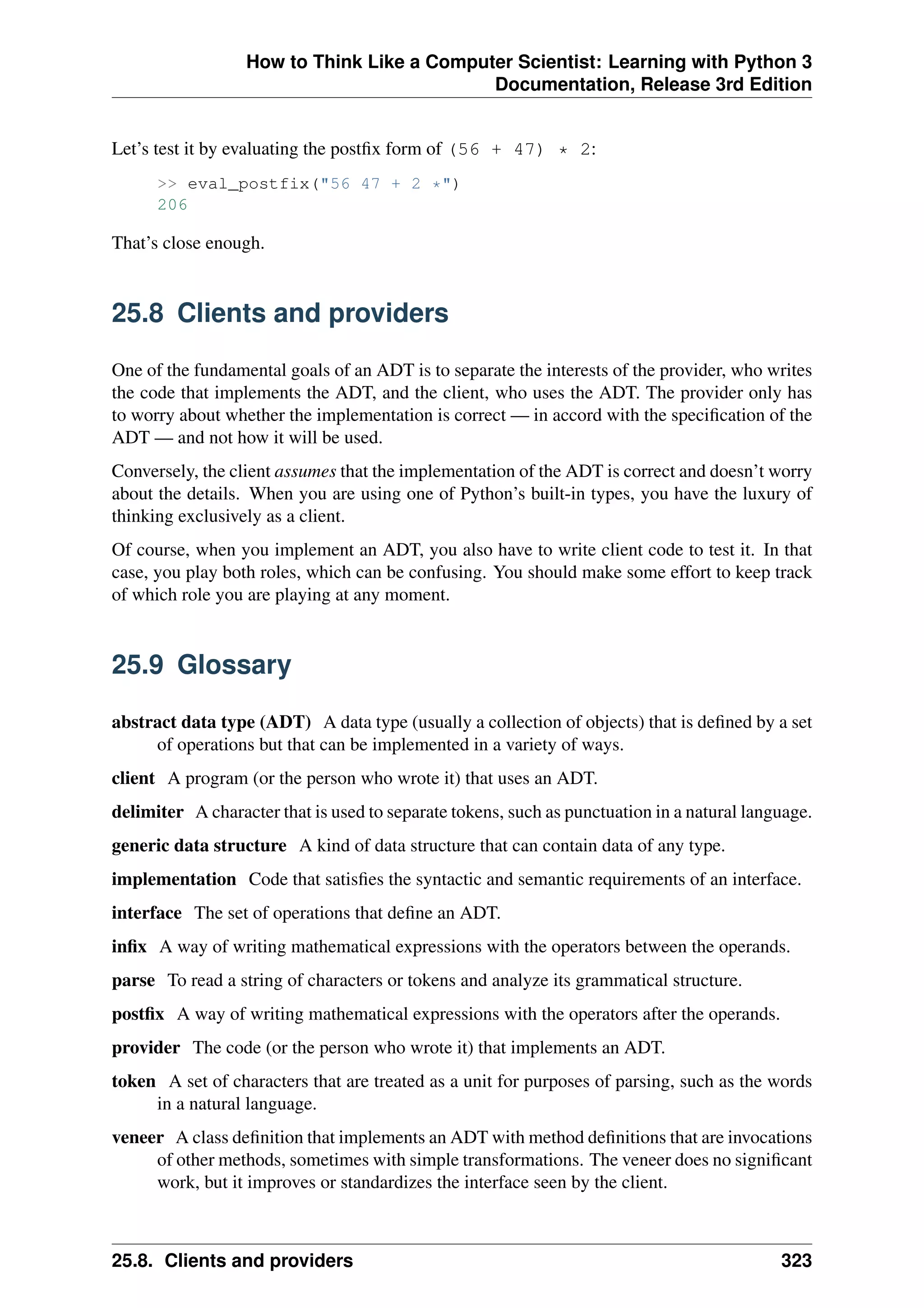 How to Think Like a Computer Scientist: Learning with Python 3
Documentation, Release 3rd Edition
Let’s test it by evaluating the postfix form of (56 + 47) * 2:
>> eval_postfix("56 47 + 2 *")
206
That’s close enough.
25.8 Clients and providers
One of the fundamental goals of an ADT is to separate the interests of the provider, who writes
the code that implements the ADT, and the client, who uses the ADT. The provider only has
to worry about whether the implementation is correct — in accord with the specification of the
ADT — and not how it will be used.
Conversely, the client assumes that the implementation of the ADT is correct and doesn’t worry
about the details. When you are using one of Python’s built-in types, you have the luxury of
thinking exclusively as a client.
Of course, when you implement an ADT, you also have to write client code to test it. In that
case, you play both roles, which can be confusing. You should make some effort to keep track
of which role you are playing at any moment.
25.9 Glossary
abstract data type (ADT) A data type (usually a collection of objects) that is defined by a set
of operations but that can be implemented in a variety of ways.
client A program (or the person who wrote it) that uses an ADT.
delimiter A character that is used to separate tokens, such as punctuation in a natural language.
generic data structure A kind of data structure that can contain data of any type.
implementation Code that satisfies the syntactic and semantic requirements of an interface.
interface The set of operations that define an ADT.
infix A way of writing mathematical expressions with the operators between the operands.
parse To read a string of characters or tokens and analyze its grammatical structure.
postfix A way of writing mathematical expressions with the operators after the operands.
provider The code (or the person who wrote it) that implements an ADT.
token A set of characters that are treated as a unit for purposes of parsing, such as the words
in a natural language.
veneer A class definition that implements an ADT with method definitions that are invocations
of other methods, sometimes with simple transformations. The veneer does no significant
work, but it improves or standardizes the interface seen by the client.
25.8. Clients and providers 323
 