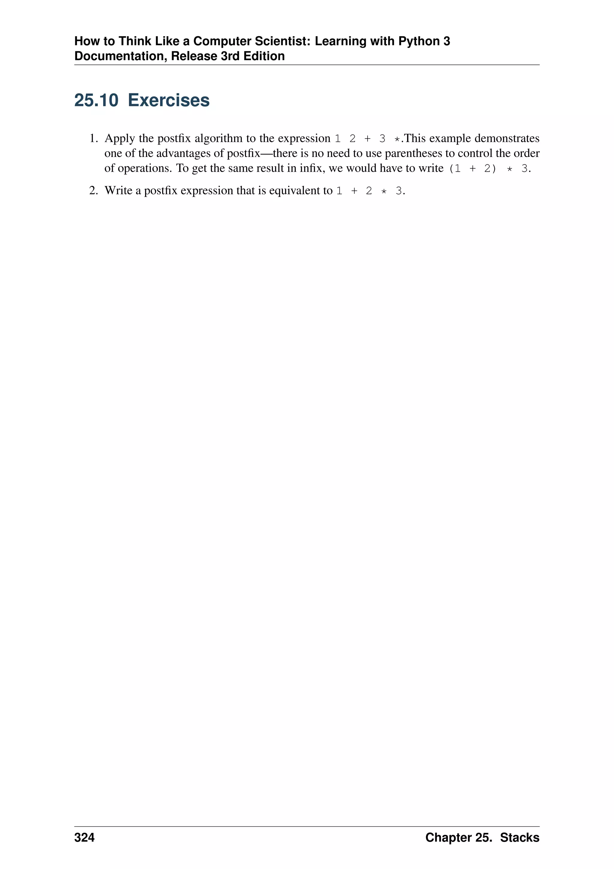 How to Think Like a Computer Scientist: Learning with Python 3
Documentation, Release 3rd Edition
25.10 Exercises
1. Apply the postfix algorithm to the expression 1 2 + 3 *.This example demonstrates
one of the advantages of postfix—there is no need to use parentheses to control the order
of operations. To get the same result in infix, we would have to write (1 + 2) * 3.
2. Write a postfix expression that is equivalent to 1 + 2 * 3.
324 Chapter 25. Stacks
 