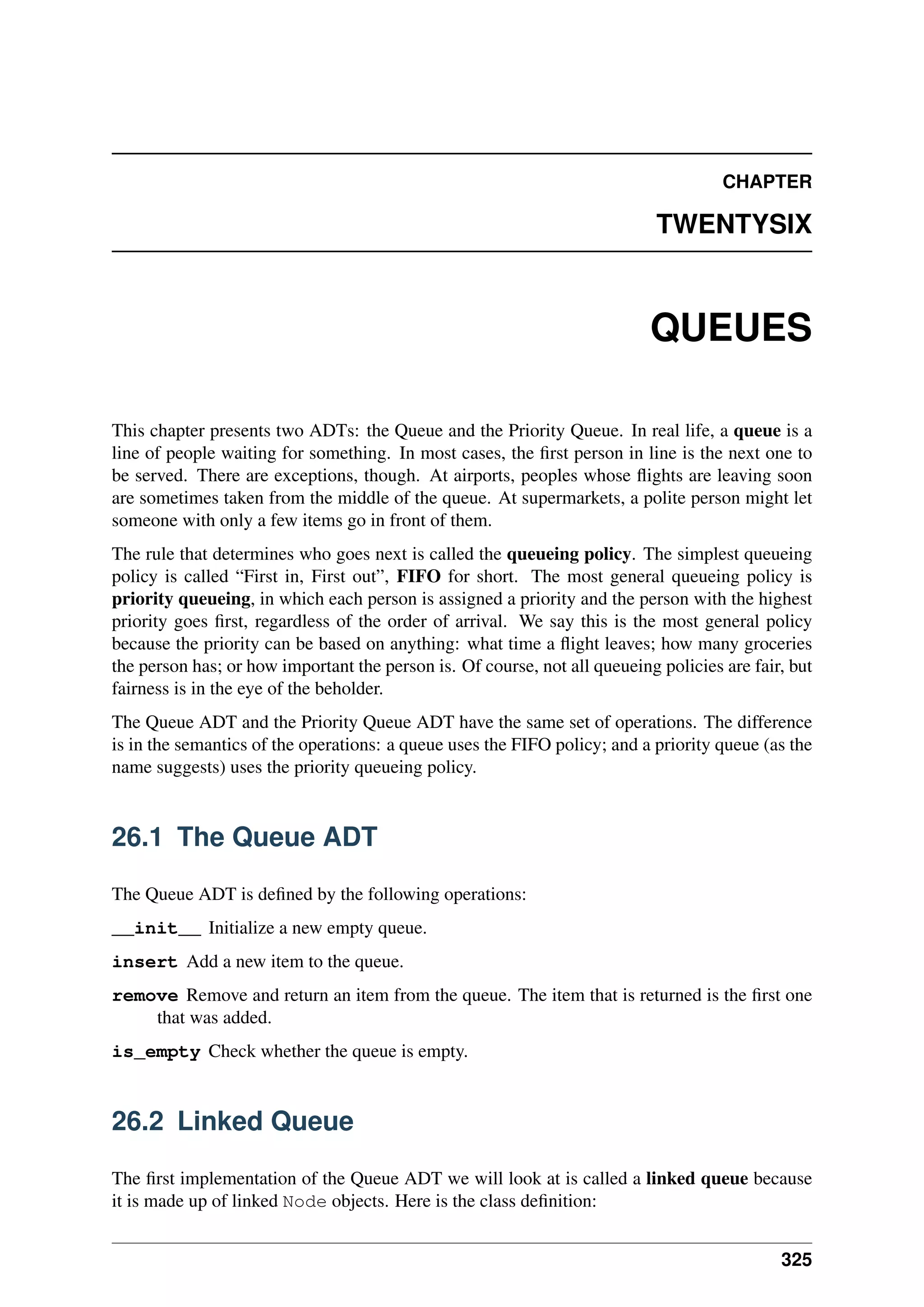 CHAPTER
TWENTYSIX
QUEUES
This chapter presents two ADTs: the Queue and the Priority Queue. In real life, a queue is a
line of people waiting for something. In most cases, the first person in line is the next one to
be served. There are exceptions, though. At airports, peoples whose flights are leaving soon
are sometimes taken from the middle of the queue. At supermarkets, a polite person might let
someone with only a few items go in front of them.
The rule that determines who goes next is called the queueing policy. The simplest queueing
policy is called “First in, First out”, FIFO for short. The most general queueing policy is
priority queueing, in which each person is assigned a priority and the person with the highest
priority goes first, regardless of the order of arrival. We say this is the most general policy
because the priority can be based on anything: what time a flight leaves; how many groceries
the person has; or how important the person is. Of course, not all queueing policies are fair, but
fairness is in the eye of the beholder.
The Queue ADT and the Priority Queue ADT have the same set of operations. The difference
is in the semantics of the operations: a queue uses the FIFO policy; and a priority queue (as the
name suggests) uses the priority queueing policy.
26.1 The Queue ADT
The Queue ADT is defined by the following operations:
__init__ Initialize a new empty queue.
insert Add a new item to the queue.
remove Remove and return an item from the queue. The item that is returned is the first one
that was added.
is_empty Check whether the queue is empty.
26.2 Linked Queue
The first implementation of the Queue ADT we will look at is called a linked queue because
it is made up of linked Node objects. Here is the class definition:
325
 