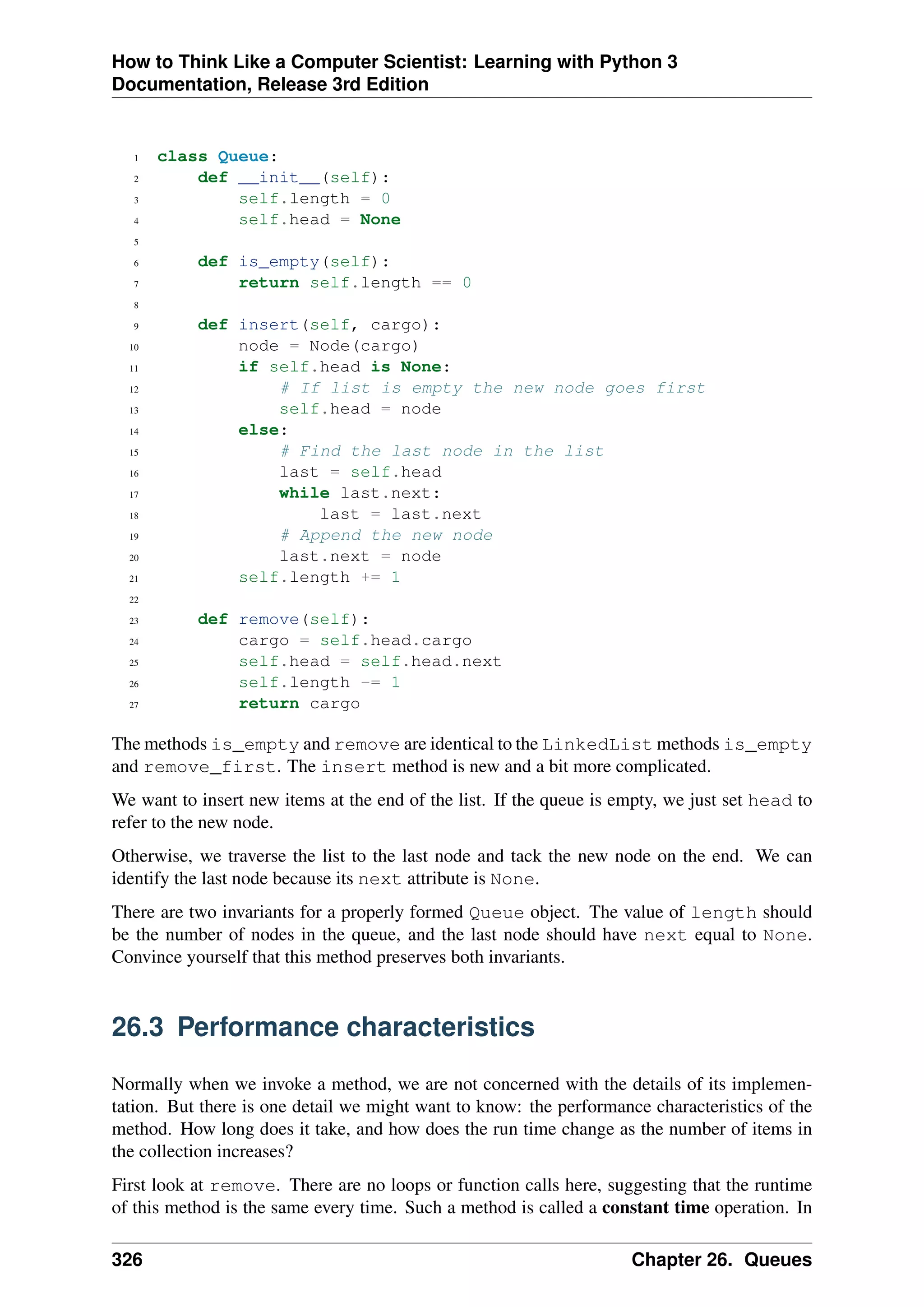 How to Think Like a Computer Scientist: Learning with Python 3
Documentation, Release 3rd Edition
1 class Queue:
2 def __init__(self):
3 self.length = 0
4 self.head = None
5
6 def is_empty(self):
7 return self.length == 0
8
9 def insert(self, cargo):
10 node = Node(cargo)
11 if self.head is None:
12 # If list is empty the new node goes first
13 self.head = node
14 else:
15 # Find the last node in the list
16 last = self.head
17 while last.next:
18 last = last.next
19 # Append the new node
20 last.next = node
21 self.length += 1
22
23 def remove(self):
24 cargo = self.head.cargo
25 self.head = self.head.next
26 self.length -= 1
27 return cargo
The methods is_empty and remove are identical to the LinkedList methods is_empty
and remove_first. The insert method is new and a bit more complicated.
We want to insert new items at the end of the list. If the queue is empty, we just set head to
refer to the new node.
Otherwise, we traverse the list to the last node and tack the new node on the end. We can
identify the last node because its next attribute is None.
There are two invariants for a properly formed Queue object. The value of length should
be the number of nodes in the queue, and the last node should have next equal to None.
Convince yourself that this method preserves both invariants.
26.3 Performance characteristics
Normally when we invoke a method, we are not concerned with the details of its implemen-
tation. But there is one detail we might want to know: the performance characteristics of the
method. How long does it take, and how does the run time change as the number of items in
the collection increases?
First look at remove. There are no loops or function calls here, suggesting that the runtime
of this method is the same every time. Such a method is called a constant time operation. In
326 Chapter 26. Queues
 