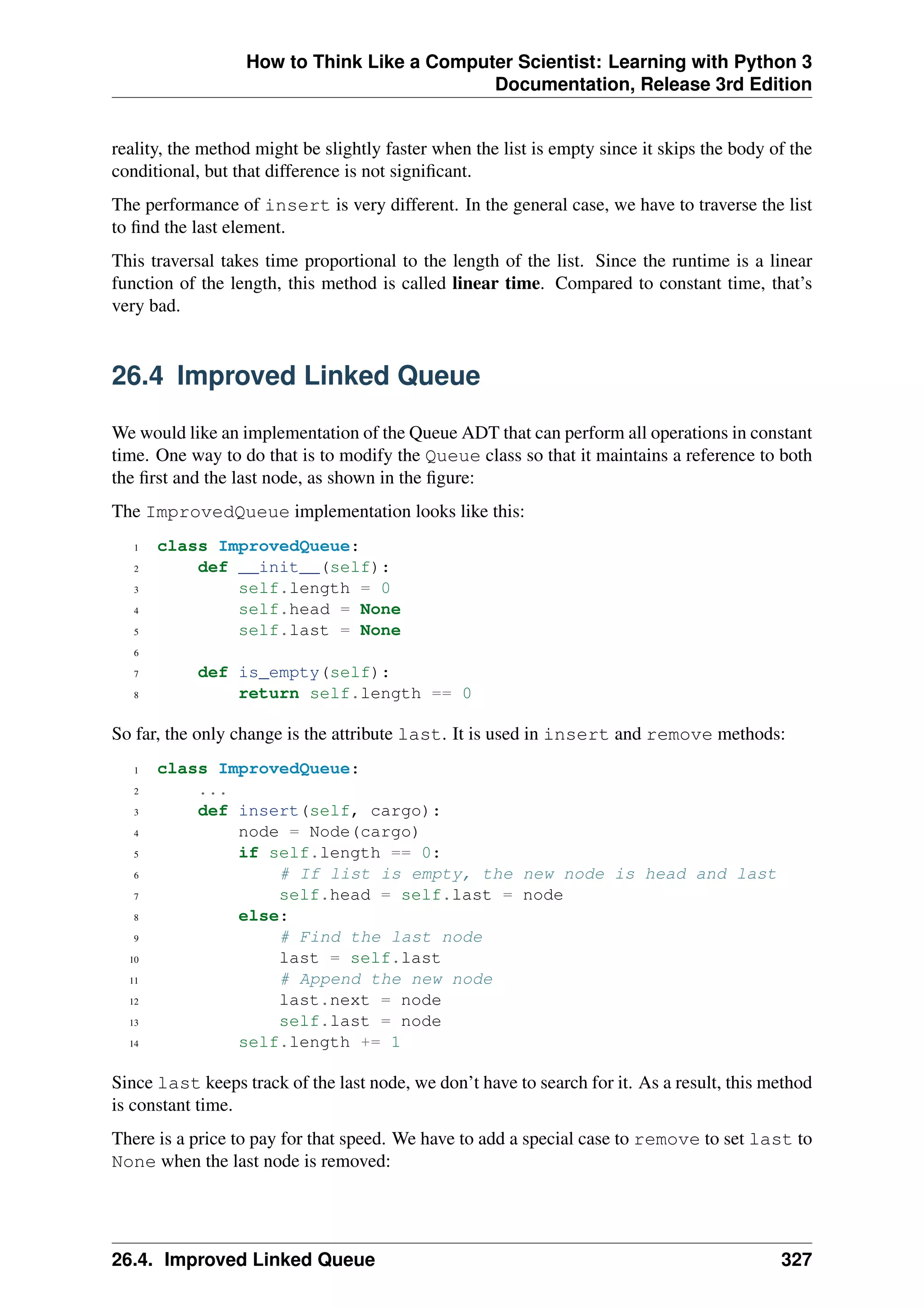 How to Think Like a Computer Scientist: Learning with Python 3
Documentation, Release 3rd Edition
reality, the method might be slightly faster when the list is empty since it skips the body of the
conditional, but that difference is not significant.
The performance of insert is very different. In the general case, we have to traverse the list
to find the last element.
This traversal takes time proportional to the length of the list. Since the runtime is a linear
function of the length, this method is called linear time. Compared to constant time, that’s
very bad.
26.4 Improved Linked Queue
We would like an implementation of the Queue ADT that can perform all operations in constant
time. One way to do that is to modify the Queue class so that it maintains a reference to both
the first and the last node, as shown in the figure:
The ImprovedQueue implementation looks like this:
1 class ImprovedQueue:
2 def __init__(self):
3 self.length = 0
4 self.head = None
5 self.last = None
6
7 def is_empty(self):
8 return self.length == 0
So far, the only change is the attribute last. It is used in insert and remove methods:
1 class ImprovedQueue:
2 ...
3 def insert(self, cargo):
4 node = Node(cargo)
5 if self.length == 0:
6 # If list is empty, the new node is head and last
7 self.head = self.last = node
8 else:
9 # Find the last node
10 last = self.last
11 # Append the new node
12 last.next = node
13 self.last = node
14 self.length += 1
Since last keeps track of the last node, we don’t have to search for it. As a result, this method
is constant time.
There is a price to pay for that speed. We have to add a special case to remove to set last to
None when the last node is removed:
26.4. Improved Linked Queue 327
 