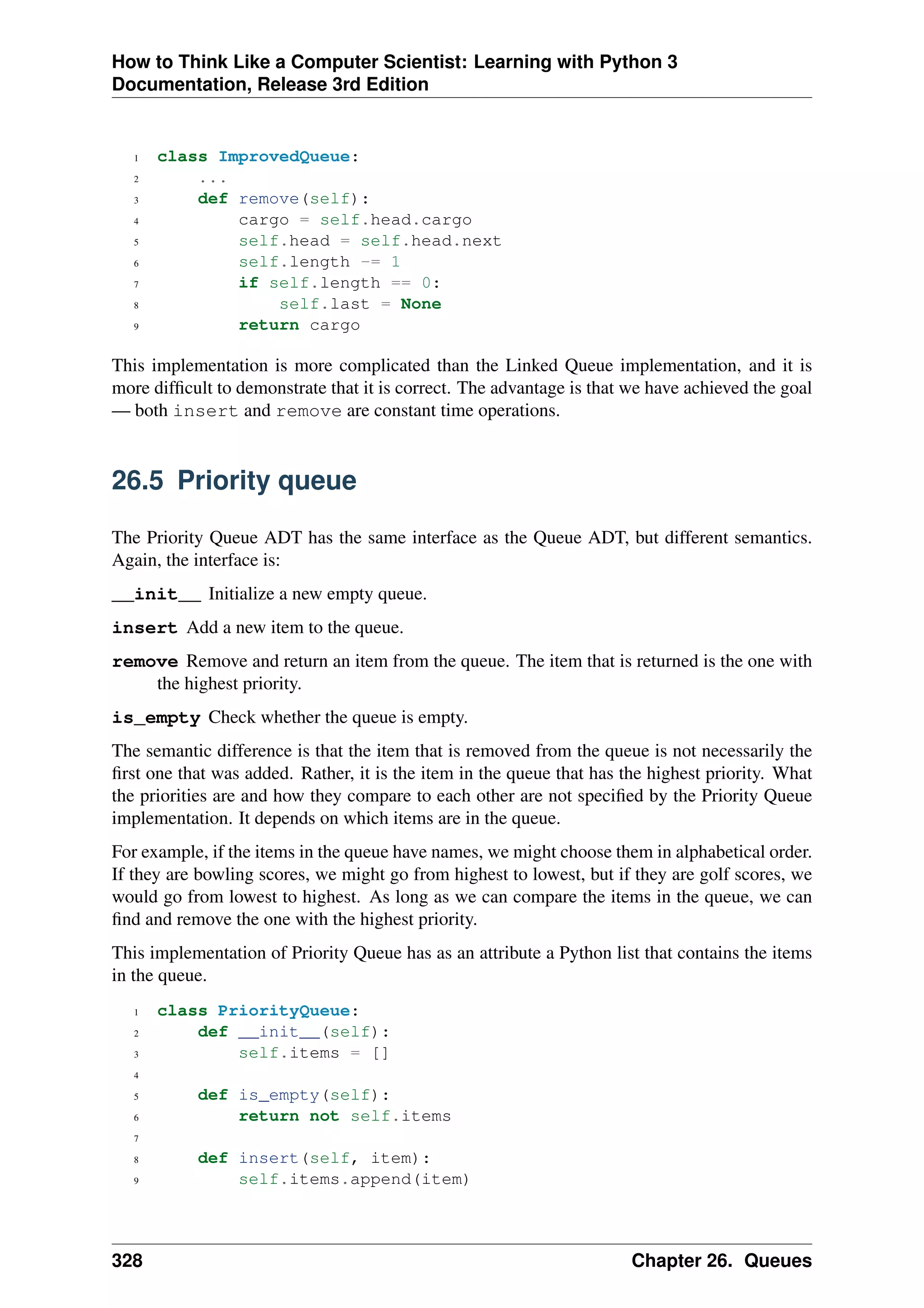 How to Think Like a Computer Scientist: Learning with Python 3
Documentation, Release 3rd Edition
1 class ImprovedQueue:
2 ...
3 def remove(self):
4 cargo = self.head.cargo
5 self.head = self.head.next
6 self.length -= 1
7 if self.length == 0:
8 self.last = None
9 return cargo
This implementation is more complicated than the Linked Queue implementation, and it is
more difficult to demonstrate that it is correct. The advantage is that we have achieved the goal
— both insert and remove are constant time operations.
26.5 Priority queue
The Priority Queue ADT has the same interface as the Queue ADT, but different semantics.
Again, the interface is:
__init__ Initialize a new empty queue.
insert Add a new item to the queue.
remove Remove and return an item from the queue. The item that is returned is the one with
the highest priority.
is_empty Check whether the queue is empty.
The semantic difference is that the item that is removed from the queue is not necessarily the
first one that was added. Rather, it is the item in the queue that has the highest priority. What
the priorities are and how they compare to each other are not specified by the Priority Queue
implementation. It depends on which items are in the queue.
For example, if the items in the queue have names, we might choose them in alphabetical order.
If they are bowling scores, we might go from highest to lowest, but if they are golf scores, we
would go from lowest to highest. As long as we can compare the items in the queue, we can
find and remove the one with the highest priority.
This implementation of Priority Queue has as an attribute a Python list that contains the items
in the queue.
1 class PriorityQueue:
2 def __init__(self):
3 self.items = []
4
5 def is_empty(self):
6 return not self.items
7
8 def insert(self, item):
9 self.items.append(item)
328 Chapter 26. Queues
 
