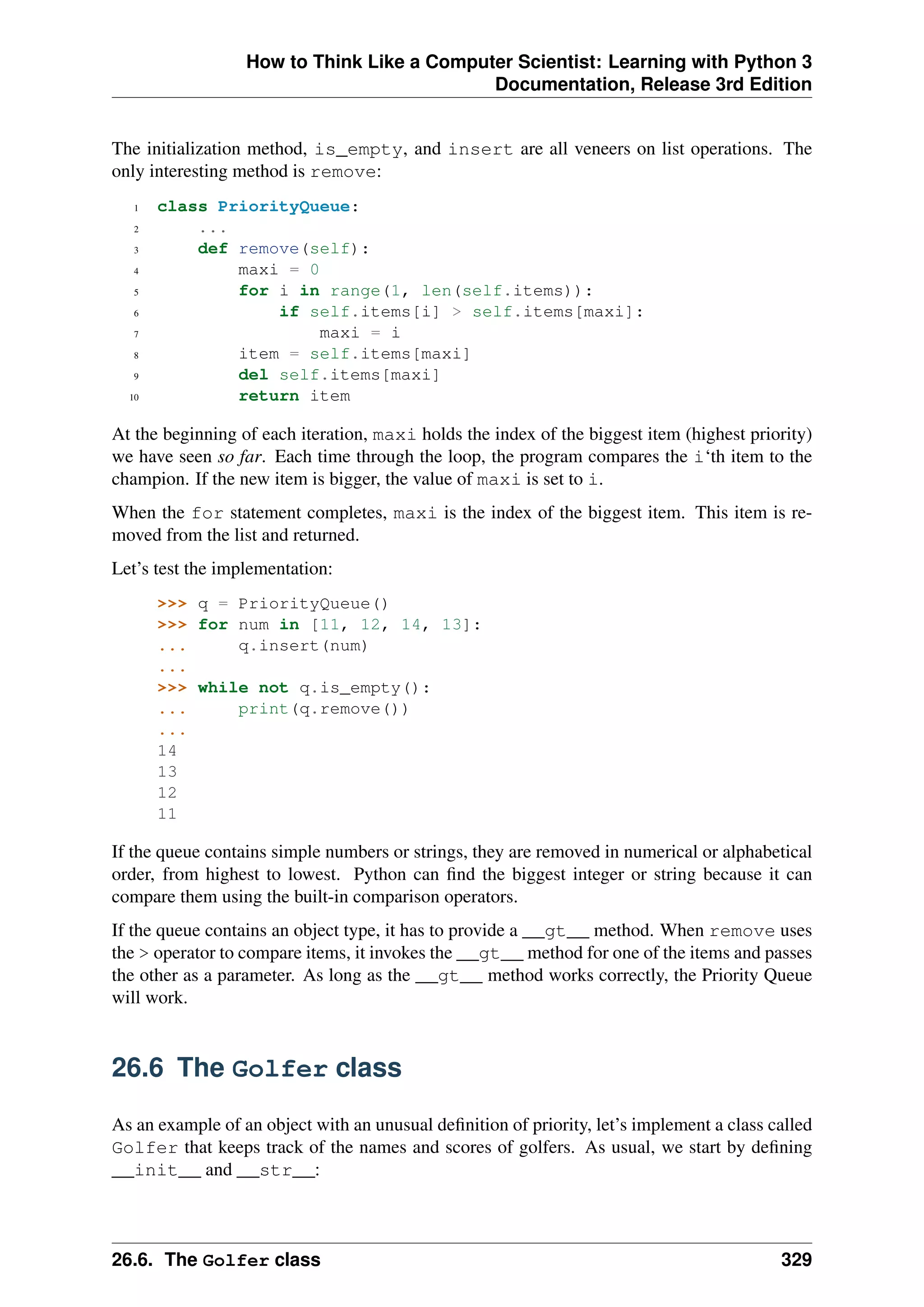 How to Think Like a Computer Scientist: Learning with Python 3
Documentation, Release 3rd Edition
The initialization method, is_empty, and insert are all veneers on list operations. The
only interesting method is remove:
1 class PriorityQueue:
2 ...
3 def remove(self):
4 maxi = 0
5 for i in range(1, len(self.items)):
6 if self.items[i] > self.items[maxi]:
7 maxi = i
8 item = self.items[maxi]
9 del self.items[maxi]
10 return item
At the beginning of each iteration, maxi holds the index of the biggest item (highest priority)
we have seen so far. Each time through the loop, the program compares the i‘th item to the
champion. If the new item is bigger, the value of maxi is set to i.
When the for statement completes, maxi is the index of the biggest item. This item is re-
moved from the list and returned.
Let’s test the implementation:
>>> q = PriorityQueue()
>>> for num in [11, 12, 14, 13]:
... q.insert(num)
...
>>> while not q.is_empty():
... print(q.remove())
...
14
13
12
11
If the queue contains simple numbers or strings, they are removed in numerical or alphabetical
order, from highest to lowest. Python can find the biggest integer or string because it can
compare them using the built-in comparison operators.
If the queue contains an object type, it has to provide a __gt__ method. When remove uses
the > operator to compare items, it invokes the __gt__ method for one of the items and passes
the other as a parameter. As long as the __gt__ method works correctly, the Priority Queue
will work.
26.6 The Golfer class
As an example of an object with an unusual definition of priority, let’s implement a class called
Golfer that keeps track of the names and scores of golfers. As usual, we start by defining
__init__ and __str__:
26.6. The Golfer class 329
 