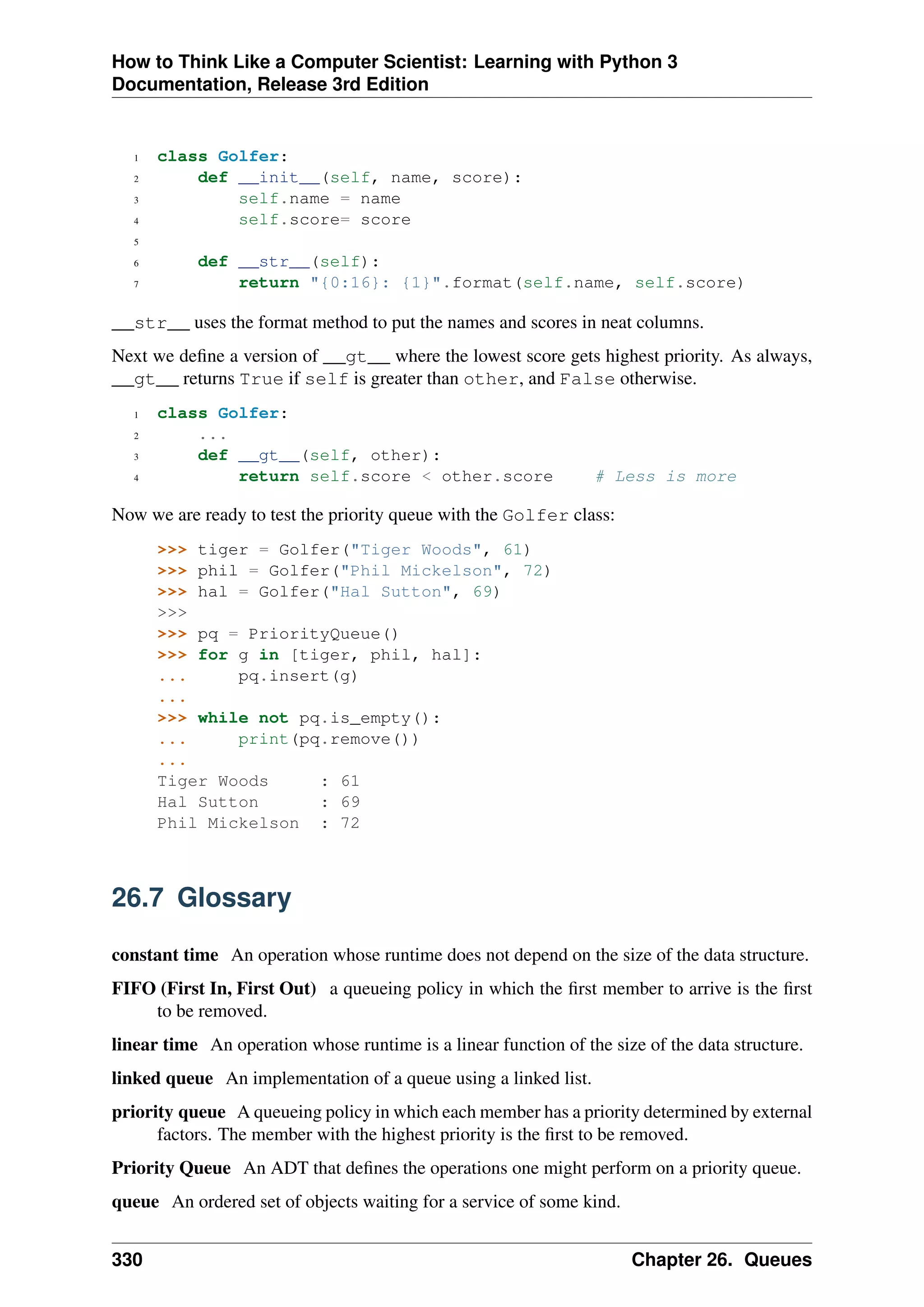 How to Think Like a Computer Scientist: Learning with Python 3
Documentation, Release 3rd Edition
1 class Golfer:
2 def __init__(self, name, score):
3 self.name = name
4 self.score= score
5
6 def __str__(self):
7 return "{0:16}: {1}".format(self.name, self.score)
__str__ uses the format method to put the names and scores in neat columns.
Next we define a version of __gt__ where the lowest score gets highest priority. As always,
__gt__ returns True if self is greater than other, and False otherwise.
1 class Golfer:
2 ...
3 def __gt__(self, other):
4 return self.score < other.score # Less is more
Now we are ready to test the priority queue with the Golfer class:
>>> tiger = Golfer("Tiger Woods", 61)
>>> phil = Golfer("Phil Mickelson", 72)
>>> hal = Golfer("Hal Sutton", 69)
>>>
>>> pq = PriorityQueue()
>>> for g in [tiger, phil, hal]:
... pq.insert(g)
...
>>> while not pq.is_empty():
... print(pq.remove())
...
Tiger Woods : 61
Hal Sutton : 69
Phil Mickelson : 72
26.7 Glossary
constant time An operation whose runtime does not depend on the size of the data structure.
FIFO (First In, First Out) a queueing policy in which the first member to arrive is the first
to be removed.
linear time An operation whose runtime is a linear function of the size of the data structure.
linked queue An implementation of a queue using a linked list.
priority queue A queueing policy in which each member has a priority determined by external
factors. The member with the highest priority is the first to be removed.
Priority Queue An ADT that defines the operations one might perform on a priority queue.
queue An ordered set of objects waiting for a service of some kind.
330 Chapter 26. Queues
 