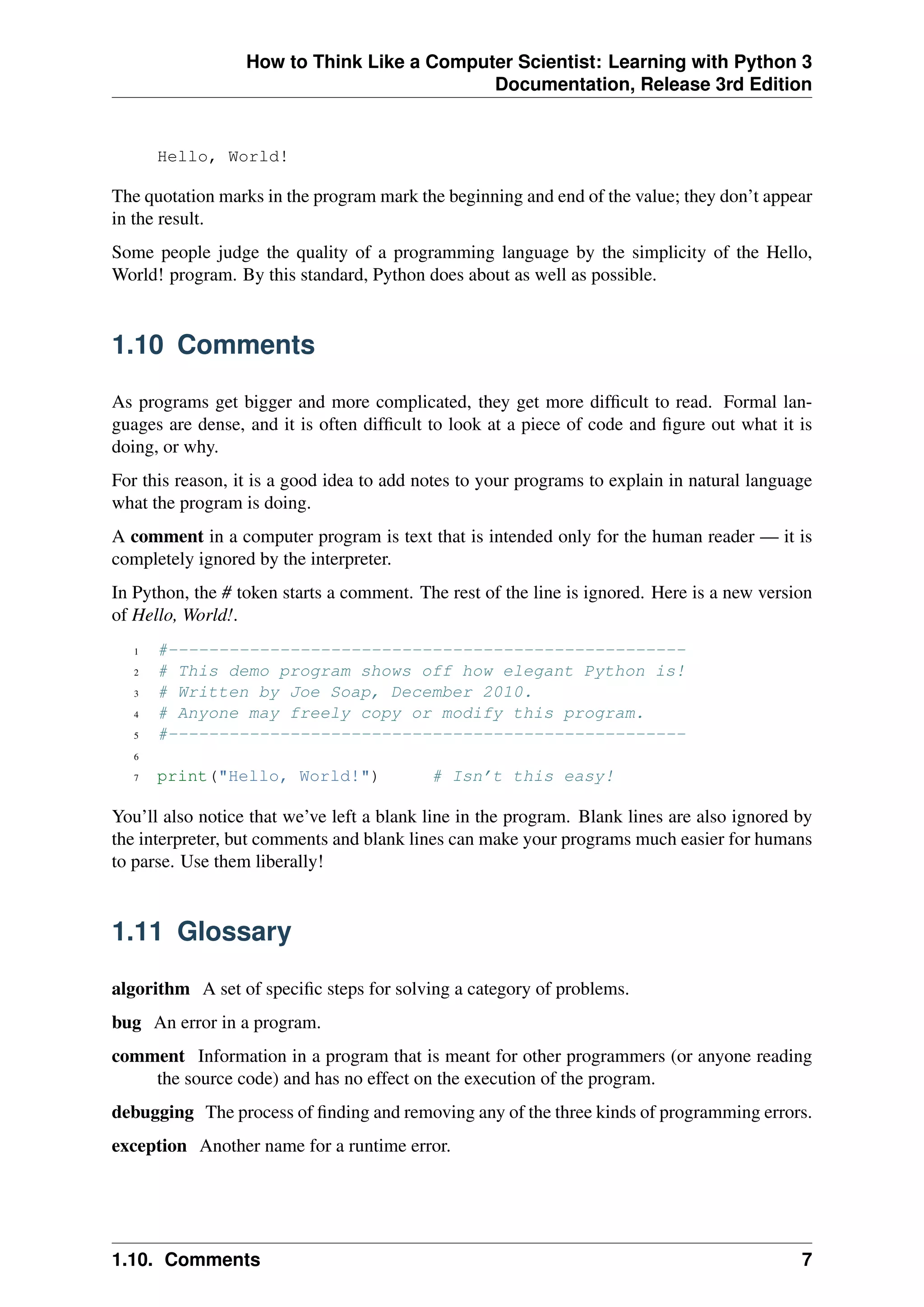 How to Think Like a Computer Scientist: Learning with Python 3
Documentation, Release 3rd Edition
Hello, World!
The quotation marks in the program mark the beginning and end of the value; they don’t appear
in the result.
Some people judge the quality of a programming language by the simplicity of the Hello,
World! program. By this standard, Python does about as well as possible.
1.10 Comments
As programs get bigger and more complicated, they get more difficult to read. Formal lan-
guages are dense, and it is often difficult to look at a piece of code and figure out what it is
doing, or why.
For this reason, it is a good idea to add notes to your programs to explain in natural language
what the program is doing.
A comment in a computer program is text that is intended only for the human reader — it is
completely ignored by the interpreter.
In Python, the # token starts a comment. The rest of the line is ignored. Here is a new version
of Hello, World!.
1 #---------------------------------------------------
2 # This demo program shows off how elegant Python is!
3 # Written by Joe Soap, December 2010.
4 # Anyone may freely copy or modify this program.
5 #---------------------------------------------------
6
7 print("Hello, World!") # Isn’t this easy!
You’ll also notice that we’ve left a blank line in the program. Blank lines are also ignored by
the interpreter, but comments and blank lines can make your programs much easier for humans
to parse. Use them liberally!
1.11 Glossary
algorithm A set of specific steps for solving a category of problems.
bug An error in a program.
comment Information in a program that is meant for other programmers (or anyone reading
the source code) and has no effect on the execution of the program.
debugging The process of finding and removing any of the three kinds of programming errors.
exception Another name for a runtime error.
1.10. Comments 7
 