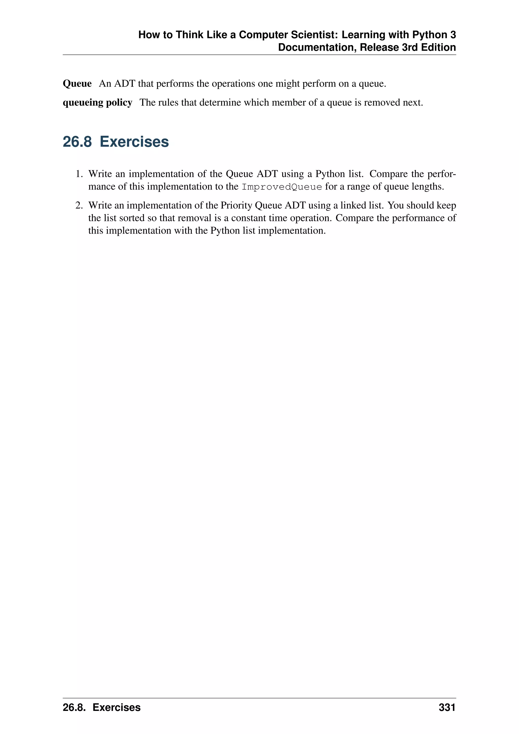 How to Think Like a Computer Scientist: Learning with Python 3
Documentation, Release 3rd Edition
Queue An ADT that performs the operations one might perform on a queue.
queueing policy The rules that determine which member of a queue is removed next.
26.8 Exercises
1. Write an implementation of the Queue ADT using a Python list. Compare the perfor-
mance of this implementation to the ImprovedQueue for a range of queue lengths.
2. Write an implementation of the Priority Queue ADT using a linked list. You should keep
the list sorted so that removal is a constant time operation. Compare the performance of
this implementation with the Python list implementation.
26.8. Exercises 331
 